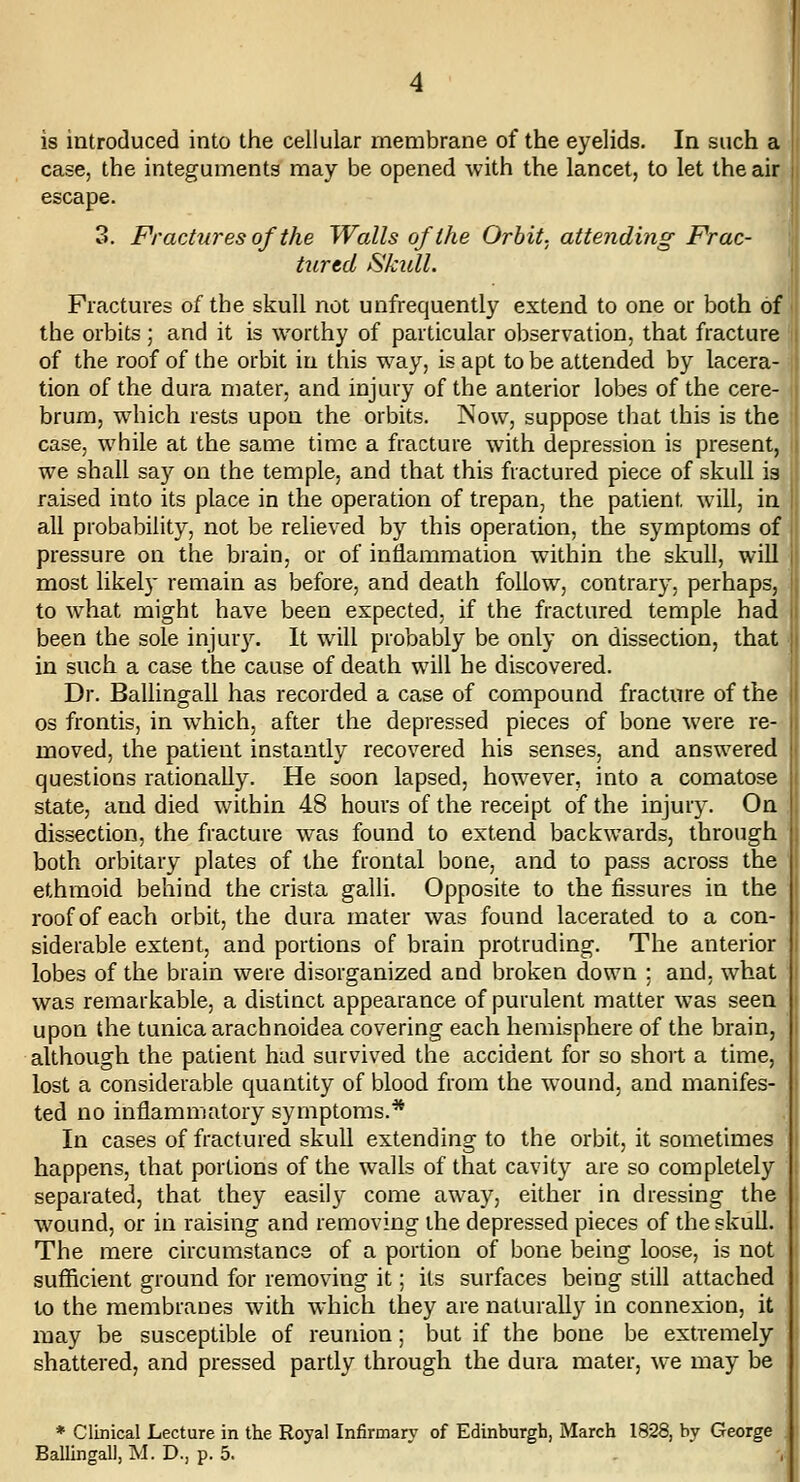 case, the integuments may be opened with the lancet, to let the air escape. 3. Fractures of the Walls of the Orbit, attending Frac- turtd Skull. Fractures of the skull not unfrequently extend to one or both of the orbits ; and it is worthy of particular observation, that fracture of the roof of the orbit in this way, is apt to be attended by lacera- tion of the dura mater, and injury of the anterior lobes of the cere- brum, which rests upon the orbits. Now, suppose that this is the case, while at the same time a fracture with depression is present, we shall say on the temple, and that this fractured piece of skull is raised into its place in the operation of trepan, the patient will, in all probability, not be relieved by this operation, the symptoms of pressure on the brain, or of inflammation within the skull, will most likely remain as before, and death follow, contrary, perhaps, to what might have been expected, if the fractured temple had been the sole iniur3^ It will probably be only on dissection, that in such a case the cause of death will he discovered. Dr. Ballingall has recorded a case of compound fracture of the OS frontis, in which, after the depressed pieces of bone were re- moved, the patient instantly recovered his senses, and answered questions rationally. He soon lapsed, however, into a comatose state, and died within 48 hours of the receipt of the injury. On dissection, the fracture was found to extend backwards, through both orbitary plates of the frontal bone, and to pass across the ethmoid behind the crista galli. Opposite to the fissures in the roof of each orbit, the dura mater was found lacerated to a con- siderable extent, and portions of brain protruding. The anterior lobes of the brain were disorganized and broken down ; and, what was remarkable, a distinct appearance of purulent matter was seen upon the tunica arachnoidea covering each hemisphere of the brain, although the patient had survived the accident for so short a time, lost a considerable quantity of blood from the wound, and manifes- ted no inflammatory symptoms.* In cases of fractured skull extending to the orbit, it sometimes happens, that portions of the walls of that cavity are so completely separated, that they easily come away, either in dressing the wound, or in raising and removing the depressed pieces of the skull. The mere circumstance of a portion of bone being loose, is not sufficient ground for removing it; its surfaces being still attached to the membranes with which they are naturally in connexion, it may be susceptible of reunion; but if the bone be extremely shattered, and pressed partly through the dura mater, we may be * Clinical Lecture in the Royal Infirmary of Edinburgh, March 1828, by George Ballingall, M. D., p. 5.