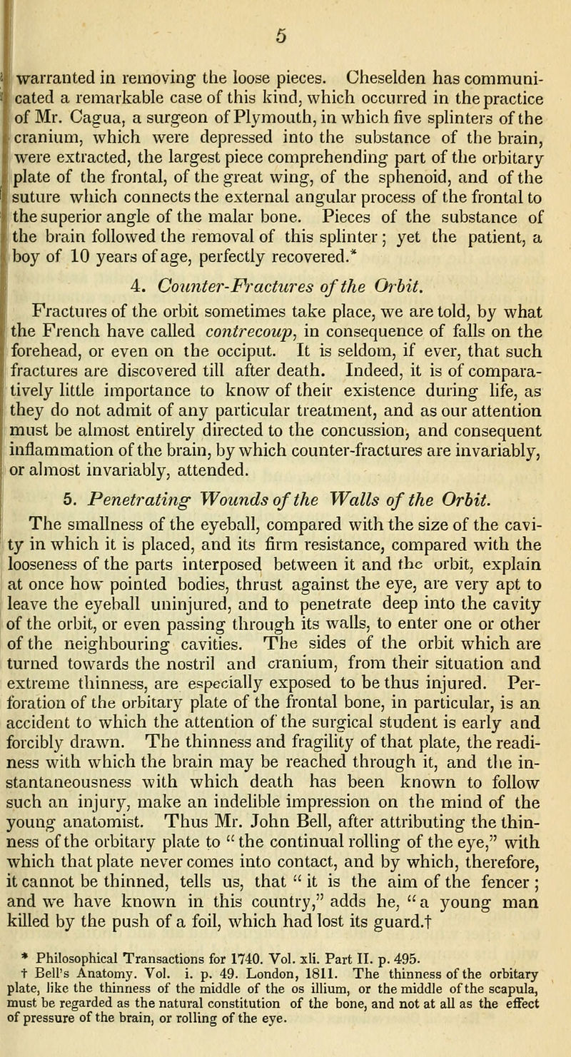 J' warranted in removing the loose pieces. Cheselden has communi- I cated a remarkable case of this kind, which occurred in the practice of Mr. Cagua, a surgeon of Plymouth, in which five splinters of the cranium, which were depressed into the substance of the brain, were extracted, the largest piece comprehending part of the orbitary plate of the frontal, of the great wing, of the sphenoid, and of the i suture which connects the external angular process of the frontal to the superior angle of the malar bone. Pieces of the substance of the brain followed the removal of this splinter; yet the patient, a boy of 10 years of age, perfectly recovered.* 4. Counter-Fractures of the Orhit. Fractures of the orbit sometimes take place, we are told, by what the French have called contrecoup, in consequence of falls on the forehead, or even on the occiput. It is seldom, if ever, that such fractures are discovered till after death. Indeed, it is of compara- tively little importance to know of their existence during life, as they do not admit of any particular treatment, and as our attention must be almost entirely directed to the concussion, and consequent inflammation of the brain, by which counter-fractures are invariably, or almost invariably, attended. 5. Penetrating Wounds of the Walls of the Orhit. The smallness of the eyeball, compared with the size of the cavi- ty in which it is placed, and its firm resistance, compared with the looseness of the parts interposed between it and the orbit, explain at once how pointed bodies, thrust against the eye, are very apt to leave the eyeball uninjured, and to penetrate deep into the cavity of the orbit, or even passing through its walls, to enter one or other of the neighbouring cavities. The sides of the orbit which are turned towards the nostril and cranium, from their situation and extreme thinness, are especially exposed to be thus injured. Per- foration of the orbitary plate of the frontal bone, in particular, is an accident to which the attention of the surgical student is early and forcibly drawn. The thinness and fragihty of that plate, the readi- ness with which the brain may be reached through it, and the in- stantaneousness with which death has been known to follow such an injury, make an indelible impression on the mind of the young anatomist. Thus Mr. John Bell, after attributing the thin- ness of the orbitary plate to  the continual rolling of the eye, with which that plate never comes into contact, and by which, therefore, it cannot be thinned, tells us, that  it is the aim of the fencer; and w-e have known in this country, adds he, a young man killed by the push of a foil, which had lost its guard.t * Philosophical Transactions for 1740. Vol. xli. Part II. p. 495. + Bell's Anatomy. Vol. i. p. 49. London, 1811. The thinness of the orbitary plate, like the thinness of the middle of the os illium, or the middle of the scapula, must be regarded as the natural constitution of the bone, and not at all as the effect of pressure of the brain, or rolling of the eye.