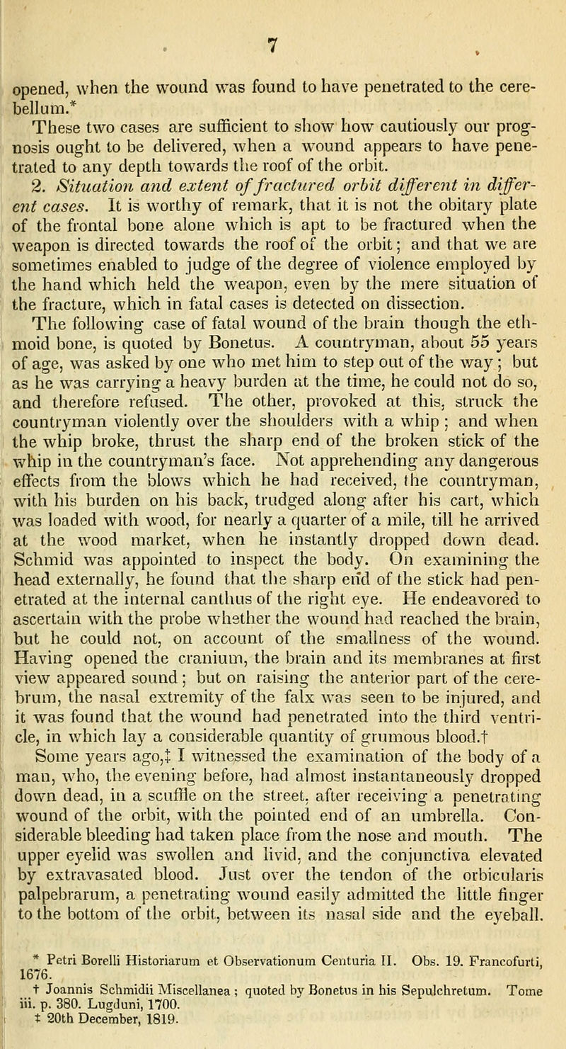 opened, when the wound was found to have penetrated to the cere- bellum.* These two cases are sufficient to show how cautiously our prog- nosis ought to be delivered, when a wound appears to have pene- trated to any depth towards the roof of the orbit. 2. Situation and extent of fractured orbit different in differ- ent cases. It is worthy of remark, that it is not the obitary plate of the frontal bone alone which is apt to be fractured when the weapon is directed towards the roof of the orbit; and that we are sometimes enabled to judge of the degree of violence employed by the hand which held the weapon, even by the mere situation of the fracture, which in fatal cases is detected on dissection. The following case of fatal wound of the brain though the eth- moid bone, is quoted by Bonetus. A countryman, about 55 years of age, was asked by one who met him to step out of the way; but as he was carrying a heavy burden at the time, he could not do so, and therefore refused. The other, provoked at this, struck the countryman violently over the shoulders with a whip ; and when the whip broke, thrust the sharp end of the broken stick of the whip in the countryman's face. Not apprehending any dangerous effects from the blows which he had received, the countryman, with his burden on his back, trudged along after his cart, which was loaded with wood, for nearly a quarter of a mile, till he arrived at the wood market, when he instantly dropped down dead. Schmid was appointed to inspect the body. On examining the head externally, he found that the sharp end of the stick had pen- etrated at the internal canthus of the right eye. He endeavored to ascertain with the probe whether the wound had reached the brain, but he could not, on account of the smallness of the wound. Having opened the cranium, the brain and its membranes at first view appeared sound ; but on raising the anterior part of the cere- brum, the nasal extremity of the falx was seen to be injured, and it was found that the wound had penetrated into the third ventri- cle, in which la}^ a considerable quantity of grumous blood.t Some years ago,+ I witnessed the examination of the body of a man, who, the evening before, had almost instantaneously dropped down dead, in a scuffle on the street, after receiving a penetrating wound of the orbit, with the pointed end of an umbrella. Con- siderable bleeding had taken place from the nose and mouth. The upper eyelid was swollen and livid, and the conjunctiva elevated by extravasated blood. Just over the tendon of the orbicularis palpebrarum, a penetrating wound easily admitted the little finger to the bottom of the orbit, between its nasal side and the eyeball. * Petri Borelli Historiarum et Observationum Centuria II. Obs. 19. Francofurti, 1676. t Joannis Schmidii Miscellanea ; quoted by Bonetus in his Sepulchretum. Tome I iii. p. 380. Lugduni, 1700. t 20th December, 1819-