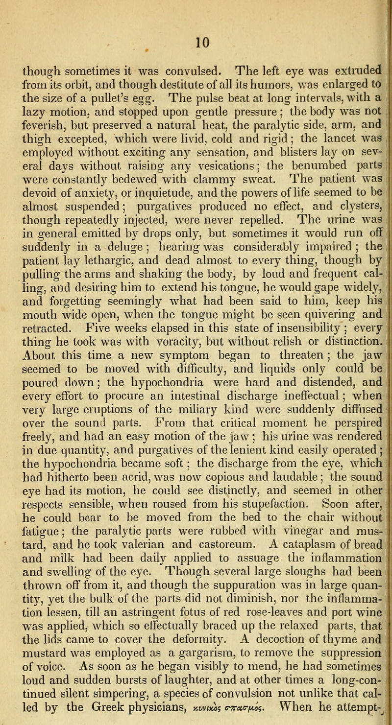 though sometimes it was convulsed. The left eye was extruded from its orbit, and though destitute of all its humors, was enlarged to the size of a pullet's egg. The pulse beat at long intervals, with a lazy motion, and stopped upon gentle pressure ; the body was not feverish, but preserved a natural heat, the paralytic side, arm, and thigh excepted, which were livid, cold and rigid; the lancet was employed without exciting any sensation, and blisters lay on sev- eral days without raising any vesications; the benumbed parts were constant^ bedewed with clammy sweat. The patient was devoid of anxiety, or inquietude, and the powers of life seemed to be almost suspended; purgatives produced no effect, and clysters, though repeatedly injected, were never repelled. The urine was in general emitted by drops only, but sometimes it would run off suddenly in a deluge; hearing was considerably impaired; the patient lay lethargic, and dead almost to every thing, though by pulling the arms and shaking the body, by loud and frequent cal- ling, and desiring him to extend his tongue, he would gape widely, and forgetting seemingly what had been said to him, keep his mouth wide open, when the tongue might be seen quivering and retracted. Five weeks elapsed in this state of insensibility ; every thing he took was with voracity, but without relish or distinction. About this time a new symptom began to threaten ; the jaw seemed to be moved with difficulty, and liquids only could be poured down ; the hypochondria were hard and distended, and every effort to procure an intestinal discharge ineffectual; when very large eruptions of the miliary kind were suddenly diffused over the sound parts. From that critical moment he perspired freely, and had an easy motion of the jaw; his urine was rendered in due quantity, and purgatives of the lenient kind easily operated ; the hypochondria became soft; the discharge from the eye, which had hitherto been acrid, was now copious and laudable; the sound eye had its motion, he could see distinctly, and seemed in other respects sensible, when roused from his stupefaction. Soon after, he could bear to be moved from the bed to the chair without fatigue; the paralytic parts were rubbed with vinegar and mus- tard, and he took valerian and castoreum. A cataplasm of bread and milk had been daily applied to assuage the inflammation and swelling of the eye. Though several large sloughs had been thrown off from it, and though the suppuration was in large quan- tity, yet the bulk of the parts did not diminish, nor the inflamma- tion lessen, till an astringent fotus of red rose-leaves and port wine was applied, which so effectually braced up the relaxed parts, that the lids came to cover the deformity. A decoction of thyme and mustard was employed as a gargarisra, to remove the suppression of voice. As soon as he began visibly to mend, he had sometimes loud and sudden bursts of laughter, and at other times a long-con- tinued silent simpering, a species of convulsion not unlike that cal- led by the Greek physiciansj Kwim c^cto-fMi. When he attempt-