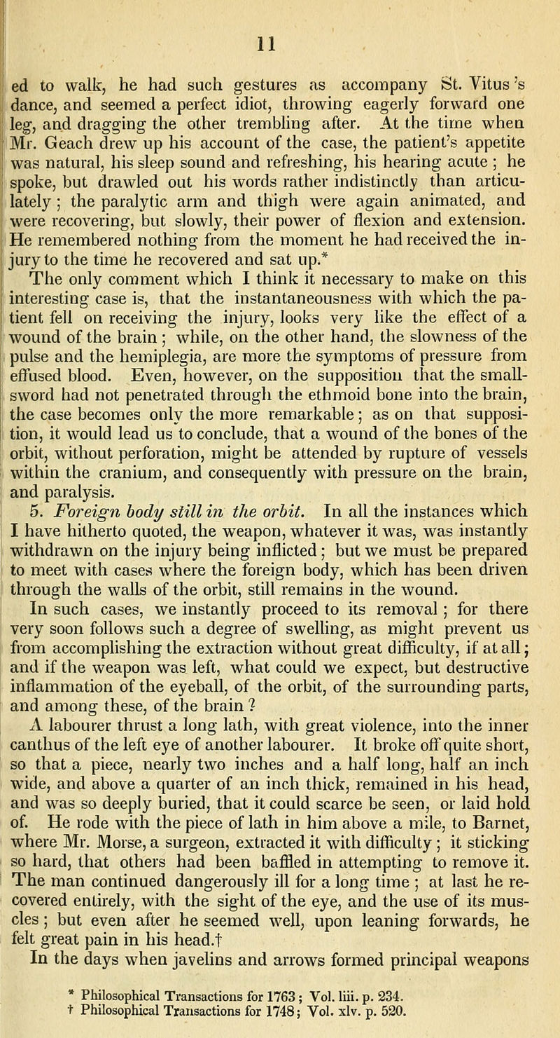 ed to walk, he had such gestures as accompany St. Vitus's dance, and seemed a perfect idiot, throwing eagerly forward one leg, and dragging the other trembling after. At the time when Mr. Geach drew up his account of the case, the patient's appetite was natural, his sleep sound and refreshing, his hearing acute ; he spoke, but drawled out his words rather indistinctly than articu- lately ; the paralytic arm and thigh were again animated, and were recovering, but slowly, their power of flexion and extension. He remembered nothing from the moment he had received the in- jury to the time he recovered and sat up.* The only comment which I think it necessary to make on this interesting case is, that the instantaneousness with which the pa- tient fell on receiving the injury, looks very like the efTect of a wound of the brain ; while, on the other hand, the slowness of the pulse and the hemiplegia, are more the symptoms of pressure from effused blood. Even, however, on the supposition that the small- sword had not penetrated through the ethmoid bone into the brain, the case becomes only the more remarkable; as on that supposi- tion, it would lead us to conclude, that a wound of the bones of the orbit, without perforation, might be attended by rupture of vessels within the cranium, and consequently with pressure on the brain, and paralysis. 5. Foreign body siill in the orbit. In all the instances which I have hitherto quoted, the weapon, whatever it was, was instantly withdrawn on the injury being inflicted; but we must be prepared to meet with cases where the foreign body, which has been driven through the walls of the orbit, still remains in the wound. In such cases, we instantly proceed to its removal ; for there very soon follows such a degree of swelhng, as might prevent us from accomplishing the extraction without great difficulty, if at all j and if the weapon was left, what could we expect, but destructive inflammation of the eyeball, of the orbit, of the surrounding parts, and among these, of the brain ? A labourer thrust a long lath, with great violence, into the inner canthus of the left eye of another labourer. It broke off quite short, so that a piece, nearly two inches and a half long, half an inch w4de, and above a quarter of an inch thick, remained in his head, and was so deeply buried, that it could scarce be seen, or laid hold of. He rode with the piece of lath in him above a mile, to Barnet, where Mr. Morse, a surgeon, extracted it with difficulty; it sticking so hard, that others had been baffled in attempting to remove it. The man continued dangerously ill for a long time ; at last he re- covered entirely, with the sight of the eye, and the use of its mus- cles ; but even after he seemed well, upon leaning forwards, he felt great pain in his head.t In the days when javelins and arrows formed principal weapons * Philosophical Transactions for 1763; Vol. liii. p. 234. t Philosophical Transactions for 1748; Vol. xlv. p. 520.