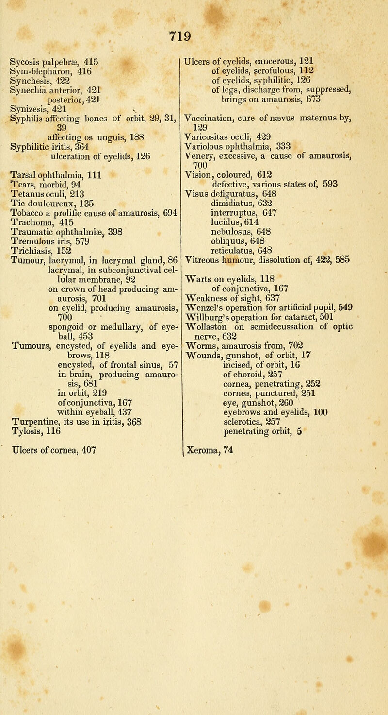 Sycosis palpebrse, 415 Sym-blepharon, 416 Synchesis, 422 Synechia anterior, 421 posterior, 421 Synizesis, 421 i Syphilis affecting bones of orbit, 29, 31, 39 affecting os unguis, 188 Syphilitic iritis, 364 ulceration of eyehds, 126 Tarsal ophthalmia. 111 Tears, morbid, 94 Tetanus oculi, 213 Tic douloureux, 135 Tobacco a prolific cause of amaurosis, 694 Trachoma, 415 Traumatic ophthalmise, 398 Tremulous iris, 579 Trichiasis, 152 Tumour, lacrymal, in lacrymal gland, 86 lacrymal, in subconjunctival cel- lular membrane, 92 on crown of head producing am- aurosis, 701 on eyelid, producing amaurosis, 700 spongoid or medullary, of eye- ball, 453 Tumours, encysted, of eyelids and eye- brows, 118 encysted, of frontal sinus, 57 in brain, producing amauro- sis, 681 in orbit, 219 of conjunctiva, 167 within eyeball, 437 Turpentine, its use in iritis, 368 Tylosis, 116 Ulcers of cornea, 407 Ulcers of eyelids, cancerous, 121 of eyelids, scrofulous, 112 of eyelids, syphilitic, 126 of legs, discharge from, suppressed, brings on amaurosis, 673 Vaccination, cure of nsevus maternus by, 129 Varicositas oculi, 429 Variolous ophthalmia, 333 Venery, excessive, a cause of amaurosis, 700 Vision, coloured, 612 defective, various states of, 593 Visus defiguratus, 648 dimidiatus, 632 interruptus, 647 lucidus, 614 nebulosus, 648 obliquus, 648 reticulatus, 648 Vitreous humour, dissolution of, 423, 585 Warts on eyelids, 118 of conjunctiva, 167 Weakness of sight, 637 Wenzel's operation for artificial pupil, 549 Willburg's operation for cataract, 501 Wollaston on semidecussation of optic nerve, 632 Worms, amaurosis from, 702 Wounds, gunshot, of orbit, 17 incised, of orbit, 16 of choroid, 257 cornea, penetrating, 252 cornea, punctured, 251 eye, gunshot, 260 eyebrows and eyelids, 100 sclerotica, 257 penetrating orbit, 5 Xeroma, 74