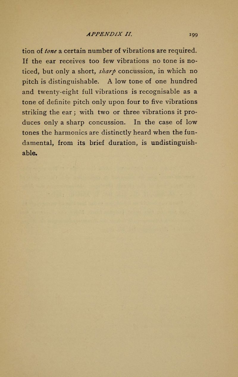 tion of tone a certain number of vibrations are required. If the ear receives too few vibrations no tone is no- ticed, but only a short, sharp concussion, in which no pitch is distinguishable. A low tone of one hundred and twenty-eight full vibrations is recognisable as a tone of definite pitch only upon four to five vibrations striking the ear ; with two or three vibrations it pro- duces only a sharp concussion. In the case of low tones the harmonics are distinctly heard when the fun- damental, from its brief duration, is undistinguish- able.