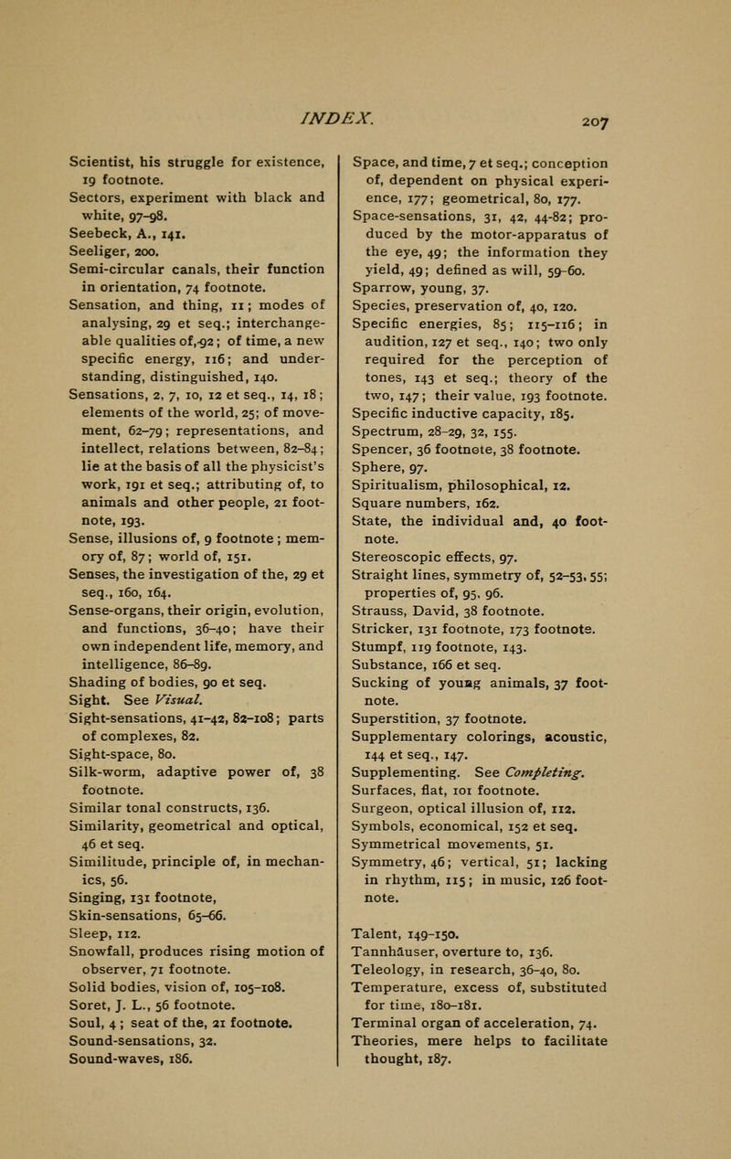 Scientist, his struggle for existence, 19 footnote. Sectors, experiment with black and white, 97-98. Seebeck, A., 141. Seeliger, 200. Semi-circular canals, their function in orientation, 74 footnote. Sensation, and thing, n ; modes of analysing, 29 et seq.; interchange- able qualities of,-g2 ; of time, a new specific energy, 116; and under- standing, distinguished, 140. Sensations, 2, 7, 10, 12 et seq., 14, 18; elements of the world, 25; of move- ment, 62-79; representations, and intellect, relations between, 82-84; lie at the basis of all the physicist's work, 191 et seq.; attributing of, to animals and other people, 21 foot- note, 193. Sense, illusions of, 9 footnote ; mem- ory of, 87; world of, 151. Senses, the investigation of the, 29 et seq., 160, 164. Sense-organs, their origin, evolution, and functions, 36-40; have their own independent life, memory, and intelligence, 86-89. Shading of bodies, 90 et seq. Sight. See Visual. Sight-sensations, 41-42, 82-108; parts of complexes, 82. Sight-space, 80. Silk-worm, adaptive power of, 38 footnote. Similar tonal constructs, 136. Similarity, geometrical and optical, 46 et seq. Similitude, principle of, in mechan- ics, 56. Singing, 131 footnote, Skin-sensations, 65-66. Sleep, 112. Snowfall, produces rising motion of observer, 71 footnote. Solid bodies, vision of, 105-108. Soret, J. L., 56 footnote. Soul, 4 ; seat of the, 21 footnote. Sound-sensations, 32. Sound-waves, 186. Space, and time, 7 et seq.; conception of, dependent on physical experi- ence, 177; geometrical, 80, 177. Space-sensations, 31, 42, 44-82; pro- duced by the motor-apparatus of the eye, 49; the information they yield, 49; defined as will, 59-60. Sparrow, young, 37. Species, preservation of, 40, 120. Specific energies, 85; 115-116; in audition, 127 et seq., 140; two only required for the perception of tones, 143 et seq.; theory of the two, 147; their value, 193 footnote. Specific inductive capacity, 185. Spectrum, 28-29, 32, 155. Spencer, 36 footnote, 38 footnote. Sphere, 97. Spiritualism, philosophical, 12. Square numbers, 162. State, the individual and, 40 foot- note. Stereoscopic effects, 97. Straight lines, symmetry of, 52-53, 55; properties of, 95, 96. Strauss, David, 38 footnote. Strieker, 131 footnote, 173 footnote. Stumpf, 119 footnote, 143. Substance, 166 et seq. Sucking of youag animals, 37 foot- note. Superstition, 37 footnote. Supplementary colorings, acoustic, 144 et seq., 147. Supplementing. See Completing. Surfaces, flat, 101 footnote. Surgeon, optical illusion of, 112. Symbols, economical, 152 et seq. Symmetrical movements, 51. Symmetry, 46; vertical, 51; lacking in rhythm, 115; in music, 126 foot- note. Talent, 149-150. Tannhauser, overture to, 136. Teleology, in research, 36-40, 80. Temperature, excess of, substituted for time, 180-181. Terminal organ of acceleration, 74. Theories, mere helps to facilitate thought, 187.
