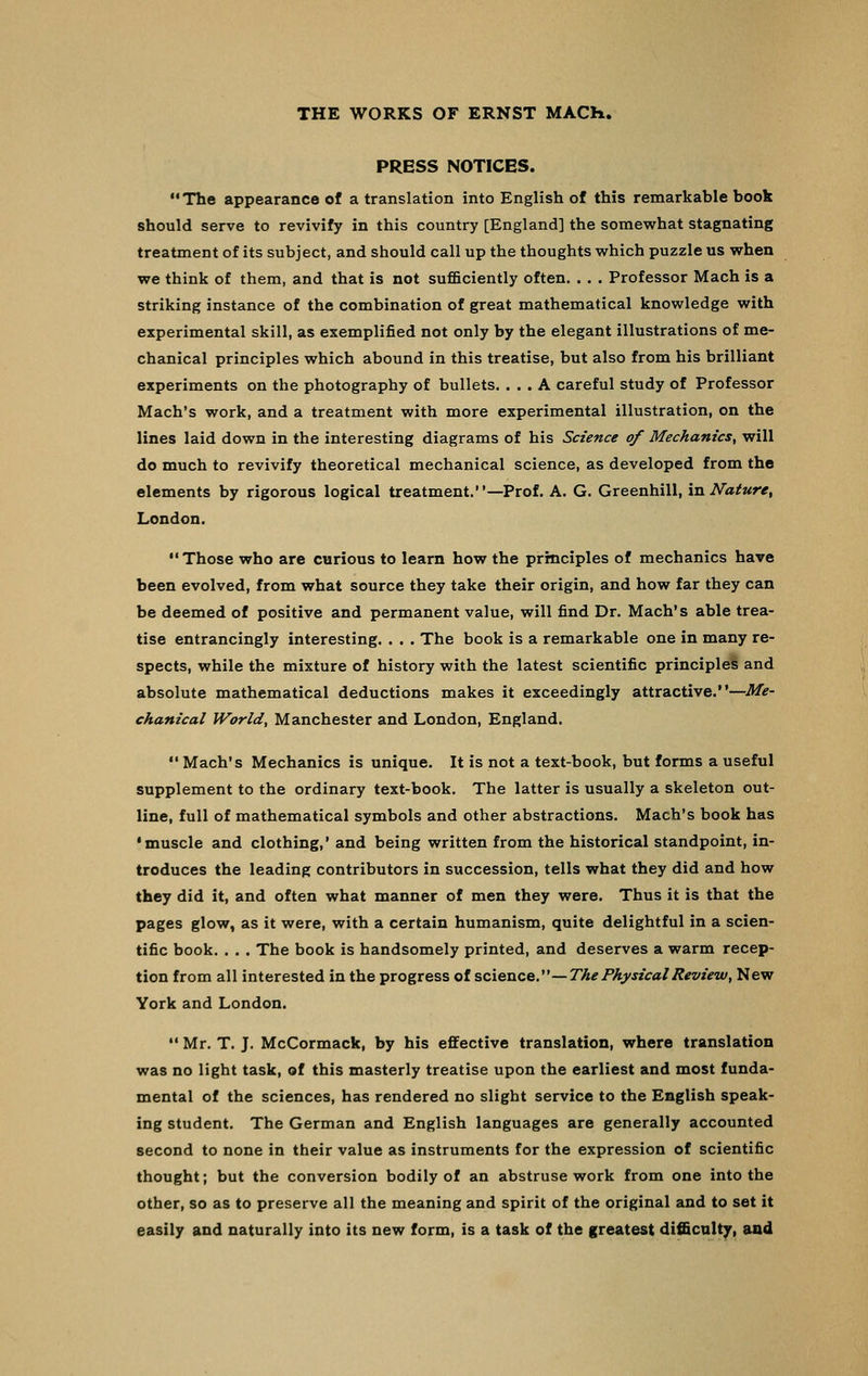 PRESS NOTICES. The appearance of a translation into English of this remarkable book should serve to revivify in this country [England] the somewhat stagnating treatment of its subject, and should call up the thoughts which puzzle us when we think of them, and that is not sufficiently often. . . . Professor Mach is a striking instance of the combination of great mathematical knowledge with experimental skill, as exemplified not only by the elegant illustrations of me- chanical principles which abound in this treatise, but also from his brilliant experiments on the photography of bullets. ... A careful study of Professor Mach's work, and a treatment with more experimental illustration, on the lines laid down in the interesting diagrams of his Science of Mechanics, will do much to revivify theoretical mechanical science, as developed from the elements by rigorous logical treatment.—Prof. A. G. Greenhill, in Nature, London. Those who are curious to learn how the principles of mechanics have been evolved, from what source they take their origin, and how far they can be deemed of positive and permanent value, will find Dr. Mach's able trea- tise entrancingly interesting. . . . The book is a remarkable one in many re- spects, while the mixture of history with the latest scientific principles and absolute mathematical deductions makes it exceedingly attractive.—Me- chanical World, Manchester and London, England.  Mach's Mechanics is unique. It is not a text-book, but forms a useful supplement to the ordinary text-book. The latter is usually a skeleton out- line, full of mathematical symbols and other abstractions. Mach's book has •muscle and clothing,' and being written from the historical standpoint, in- troduces the leading contributors in succession, tells what they did and how they did it, and often what manner of men they were. Thus it is that the pages glow, as it were, with a certain humanism, quite delightful in a scien- tific book. . . . The book is handsomely printed, and deserves a warm recep- tion from all interested in the progress of science.'—The Physical Review, New York and London. •' Mr. T. J. McCormack, by his effective translation, where translation was no light task, of this masterly treatise upon the earliest and most funda- mental of the sciences, has rendered no slight service to the English speak- ing student. The German and English languages are generally accounted second to none in their value as instruments for the expression of scientific thought; but the conversion bodily of an abstruse work from one into the other, so as to preserve all the meaning and spirit of the original and to set it easily and naturally into its new form, is a task of the greatest difficulty, and