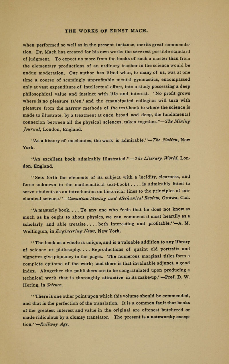 when performed so well as in the present instance, merits great commenda- tion. Dr. Mach has created for his own works the severest possible standard of judgment. To expect no more from the books of such a master than from the elementary productions of an ordinary teacher in the science would be undue moderation. Our author has lifted what, to many of us, was at one time a course of seemingly unprofitable mental gymnastics, encompassed only at vast expenditure of intellectual effort, into a study possessing a deep philosophical value and instinct with life and interest. *No profit grows where is no pleasure ta'en,' and the emancipated collegian will turn with pleasure from the narrow methods of the text-book to where the science is made to illustrate, by a treatment at once broad and deep, the fundamental connexion between all the physical sciences, taken together.—The Mining Journal, London, England. As a history of mechanics, the work is admirable.—The Nation, New York. An excellent book, admirably illustrated.—The Literary World, Lon- don, England.  Sets forth the elements of its subject with a lucidity, clearness, and force unknown in the mathematical text-books .... is admirably fitted to serve students as an introduction on historical lines to the principles of me- chanical science.—Canadian Mining and Mechanical Review, Ottawa, Can. A masterly book. ... To any one who feels that he does not know as much as he ought to about physics, we can commend it most heartily as a scholarly and able treatise .... both interesting and profitable.—A. M. Wellington, in Engineering News, New York.  The book as a whole is unique, and is a valuable addition to any library of science or philosophy. . . . Reproductions of quaint old portraits and vignettes give piquancy to the pages. The numerous marginal titles form a complete epitome of the work; and there is that invaluable adjunct, a good index. Altogether the publishers are to be congratulated upon producing a technical work that is thoroughly attractive in its make-up.—Prof. D. W. Hering, in Science.  There is one other point upon which this volume should be commended, and that is the perfection of the translation. It is a common fault that books of the greatest interest and value in the original are oftenest butchered or made ridiculous by a clumsy translator. The present is a noteworthy excep- tion.—Railway Age.