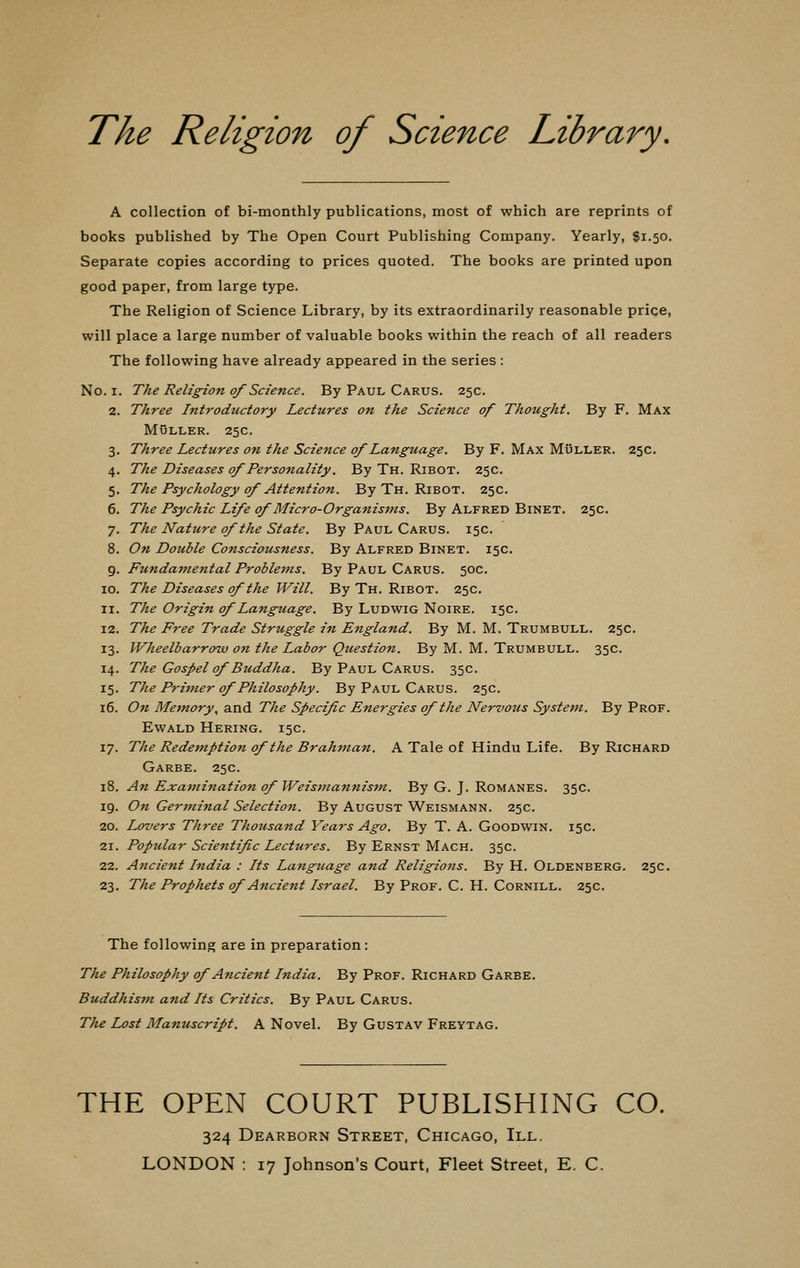 The Religion of Science Library. A collection of bi-monthly publications, most of which are reprints of books published by The Open Court Publishing Company. Yearly, fi.50. Separate copies according to prices quoted. The books are printed upon good paper, from large type. The Religion of Science Library, by its extraordinarily reasonable price, will place a large number of valuable books within the reach of all readers The following have already appeared in the series : No. 1. The Religion of Science. By Paul Carus. 25c. 2. Three Introductory Lectures on the Science of Thought. By F. Max MuLLER, 25C 3. Three Lectures on the Science of Language. By F. Max Muller. 25c. 4. The Diseases of Personality. By Th. Ribot. 25c. 5. The Psychology of Attention. By Th. Ribot. 25c. 6. The Psychic Life of Micro-Organisms. By Alfred Binet. 25c. 7. The Nature of the State. By Paul Carus. 15c. 8. On Double Consciousness. By Alfred Binet. 15c. 9. Fundamental Problems. By Paul Carus. 50c. 10. The Diseases of the Will. By Th. Ribot. 25c. 11. The Origin of Language. By Ludwig Noire. 15c. 12. The Free Trade Struggle in England. By M. M. Trumbull. 25c. 13. Wheelbarrow on the Labor Question. By M. M. Trumbull. 35c. 14. The Gospel of Buddha. By Paul Carus. 35c. 15. The Primer of Philosophy. By Paul Carus. 25c. 16. On Memory, and The Specif c Energies of the Nervous System. By Prof. Ewald Hering. 15c. 17. The Redemption of the Brahman. A Tale of Hindu Life. By Richard Garbe. 25c. 18. An Examination of Weismannism. By G. J. Romanes. 35c. 19. On Germinal Selection. By August Weismann. 25c. 20. Lovers Three Thousand Years Ago. By T. A. Goodwin. 15c. 21. Popular Scientific Lectures. By Ernst Mach. 35c. 22. Ancient India : Its Language and Religions. By H. Oldenberg. 25c. 23. The Prophets of Ancient Israel. By Prof. C. H. Cornill. 25c. The following are in preparation : The Philosophy of Ancient India. By Prof. Richard Garbe. Buddhism and Its Critics. By Paul Carus. The Lost Manuscript. A Novel. By Gustav Freytag. THE OPEN COURT PUBLISHING CO. 324 Dearborn Street, Chicago, III.