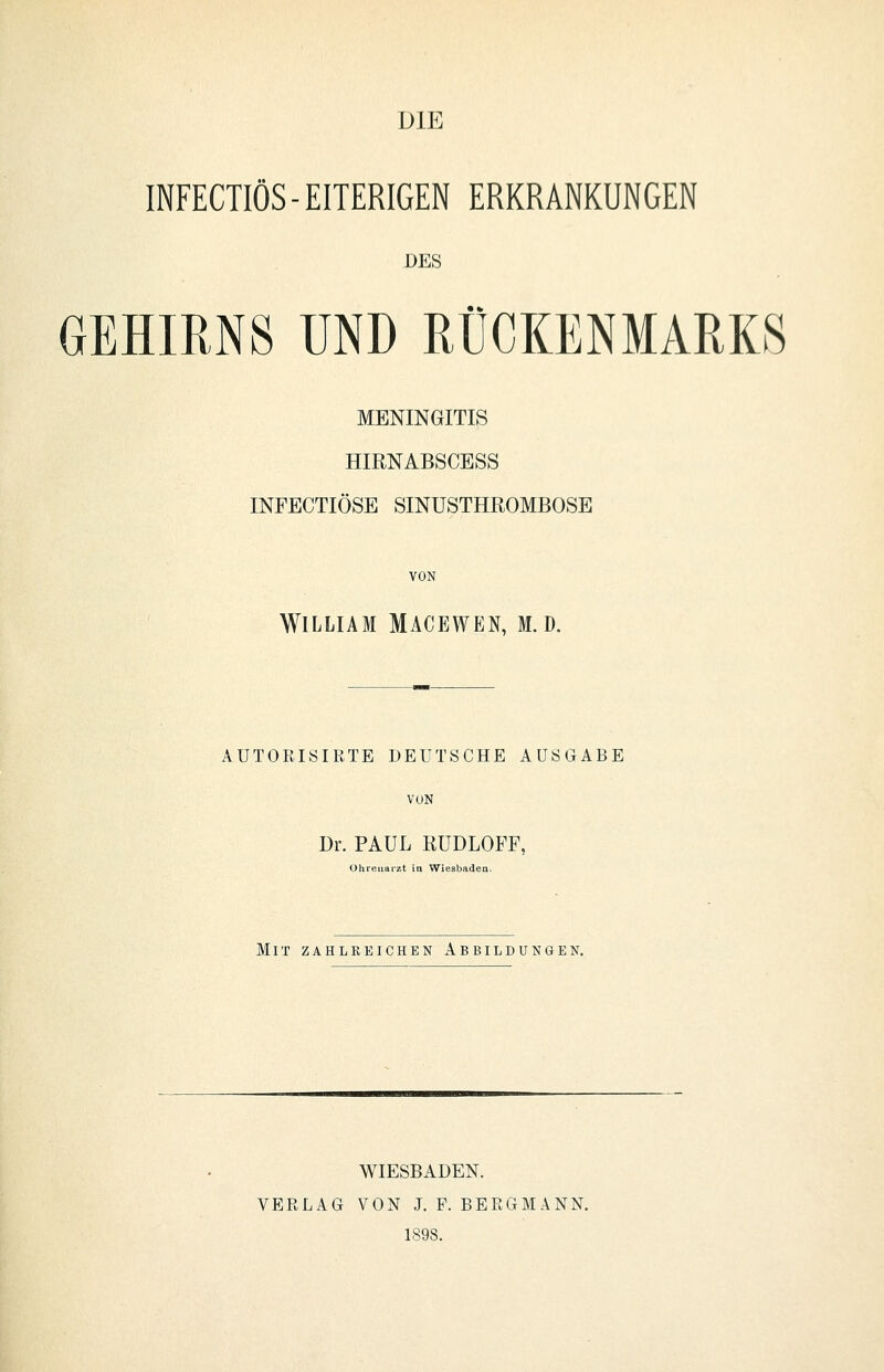 DIE INFECTIÖS-EITERIGEN ERKRANKUNGEN DES GEHIRNS UND RÜCKENMARKS MENINGITIS HIRNABSCESS INFECTIÖSE SINUSTHROMBOSE VON William Macewen, m.d. AUTORISIRTE DEUTSCHE AUSGABE VON Dr. PAUL RUDLOFF, Ohreiiai-zt in Wiesbaden. Mit zahlreichen Abbildungen. WIESBADEN. VERLAG VON J. F. BERGMANN. 1S9S.