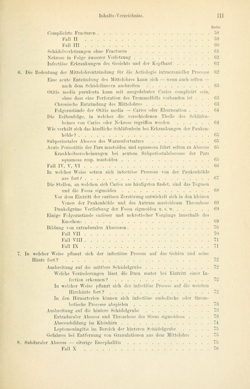 Seite Complicirte Frattui-cn 58 Fall II 59 Fall III 60 Schädelvorletzuiigc;n ohne Fracturen 61 Nekrose in Folge äusserer Verletzung 62 Infectiöse Erkrankungen des Gesichts und der Kopfhaut 62 6. Die Bedeutung der Mittelohrentzündung für die Aetiologie intracranieller Processe 62 Eine acute Entzündung des Mittelohres kann sich — wenn auch selten — nach dem Schädelinnern ausbreiten 63 Otitis media purulenta kann mit ausgedehnter Caries complicirt sein, ohne dass eine Perforation des Trommelfells vorhanden ist . . . 63 Chronische Entzündung des Mittelohres 68 Polgezustände der Otitis media — Caries oder Ehunieation .... 64 Die Eeihenfolge, in welcher die Yerschiedenen Theile des Schläfen- beines von Caries oder Nekrose ergriffen werden 64 Wie verhält sich das kindliche Schläfenbein bei Erkrankungen der Pauken- höhle? 65 Subperiostaler Abscess des Warzenfortsatzes 65 Acute Periostitis der Pars mastoidea und squamosa führt selten zu Abscess 65 Krankheitserscheinungen bei acutem Subperiostalahscesse der Pars squamosa resp. mastoidea 65 Fall IV, V, VI 66 In welcher Weise setzen sich infectiöse Processe von der Paukenhöhle aus fort.'' 67 Die Stellen, an welchen sich Caries am häufigsten findet, sind das Tegmen und die Fossa sigmoidea 68 Vor dem Eintritt der cariösen Zerstörung entwickelt sich in den kleinen Venen der Paukenhöhle und des Antrum mastoideum Thrombose 69 Dunkelgrüne Verfärbung der Fossa sigmoidea u. s. w 69 Einige Folgezustände cariöser und nekrotischer Vorgänge innerhalb des Knochens 69 Bildung von extraduralen Abscessen 70 Fall VII 70 Fall VIII 71 Fall IX 71 7. In welcher Weise pflanzt sich der infectiöse Process auf das Gehirn und seine Häute fort? 72 Ausbreitung auf die mittlere Schädelgrube 72 Welche Veränderungen lässt die Dura mater bei Eintritt einer In- fection erkennen? 72 In welcher Weise pflanzt sich der infectiöse Process auf die weichen Hirnhäute fort? 72 In den Hirnarterien können sich infectiöse embolische oder throm- botische Processe abspielen 73 Ausbreitung auf die hintere Schädelgrube 73 Extraduraler Abscess und Thrombose des Siims sigmoideus .... 73 Abscessbildung im Kleinhirn 74 Leptomeningitis im Bereich der hinteren Schädelgrube 75 Gefahren bei Entfernung von Granulationen aus dem Mittelohre ... 75 8. Subduraler Abscess — eiterige Encephalitis 75 Fall X . 76