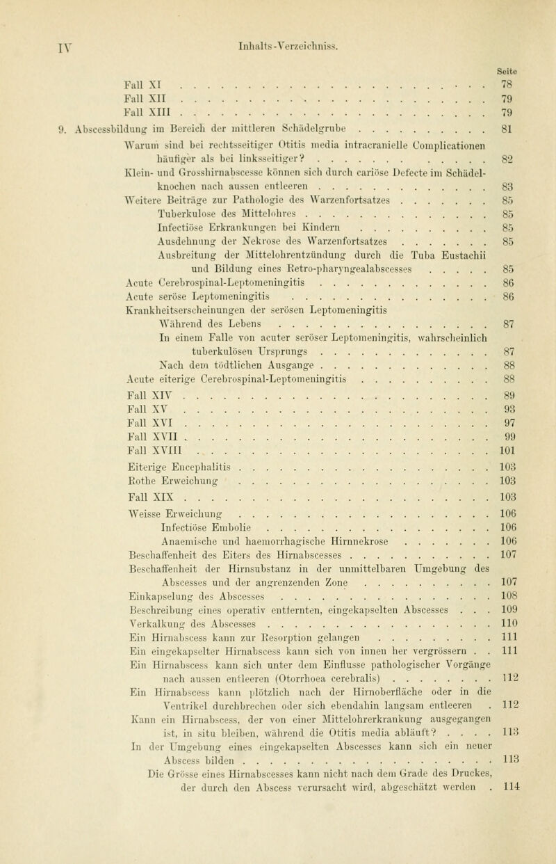 Seite Fall XI • . . 78 Fall XII 79 Fall XIII 79 9. Abscessbildung im Bereich der mittleren Schädelgrube 81 Warum sind bei reclitsseitiger Otitis media iiitracranielle Complicationen häutiger als bei linksseitiger? 82 Klein- und Grossliivnabscesse können sich durdi eariöse Defecte im Schädel- knochen nach aussen entleeren 83 Weitere Beiträge zur Pathologie des Warzenfortsatzes 85 Tuberkulose des Mittelohres 85 Infectiöse Erkrankungen bei Kindern 85 Ausdehnung der Nekrose des Warzenfortsatzes 85 Ausbreitung der Mittelohrentzündung durcli die Tuba Eustachii und Eildung eines Eetro-]iliaiyngealabscesses 85 Acute Cerebrospinal-Leptomeningitis 86 Acute seröse Leptomeningitis 86 Krankheitserscheinungen der serösen Leptomeningitis Während des Lebens 87 In einem Falle von acuter seröser Leptomeningitis, wahrsclieinlich tuberkulösen Ursjirungs 87 Nach dem tödtlichen Ausgange 88 Acute eiterige Cerebrospinal-Leptomeningitis 88 Fall XIV 89 Fall XV 93 Fall XVI 97 Fall XVII 99 Fall XVIII 101 Eiterige Encephalitis 103 Kothe Erweichung 103 Fall XIX 103 Weisse Ei-\veichung 106 Infectiöse Embolie 106 Anaemi.<che und haemorrhagische Hirnnekrose 106 Beschaffenheit des Eiters des Hirnabscesses 107 Beschaffenheit der Hirnsubstanz in der unmittelbaren Umgebung des Abscesses und der angrenzenden Zone 107 Einkapselung des Abscesses 108 Beschreibung eines operativ entfernten, eingekapselten Abscesses . . . 109 Verkalkung des Abscesses 110 Ein Hirnabscess kann zur Resorption gelangen 111 Ein eingekapselter Hirnabscess kann sich von innen her vergrössern . . 111 Ein Hirnabscess kann sich unter dem Einflüsse pathologischer Vorgänge nach aussen entleeren (Otorrhoea cerebralis) 112 Ein Hirnabscess kann plötzlich nach der Hirnoberfläche oder in die Ventrikel durchbrechen oder sich ebendahin langsam entleeren . 112 Kann ein Hirnabscess, der von einer Mitteluhrerkrankung ausgegangen ist, in situ bleiben, während die Otitis media abläuft? .... 113 In der Umgebung eines eingekapselten Abscesses kann sich ein neuer Abscess bilden HB Die Grösse eines Hirnabscesses kann nicht nacli dem Grade des Druckes, der durch den Abscess verursacht wird, abgeschätzt werden . 114