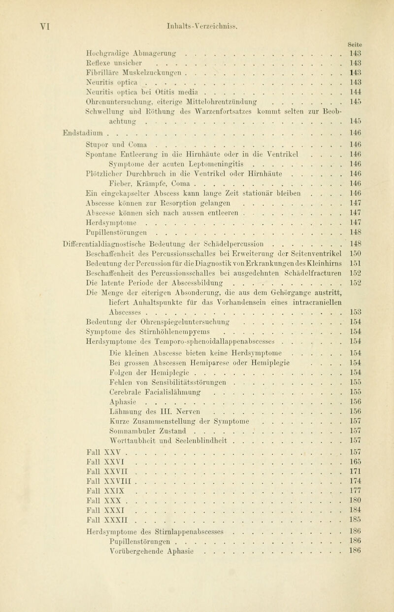 Seite Hodi^Ti'iulig'e Abmagerung 14:8 Ei'Hexe unsicher 148 Fibrilläre Muskel/ui'kiingcn 148 Neuritis optica 148 Neuritis optica bei Otitis media 144 Olirenuiitersuchung. eiterige Mittelohrentzündung H'> Schwellung uiid Köthung des Warzenfortsatzes kommt selten zur Hcdli- aclitung 14.') EnJstadium 146 Stupor und Coma 146 Spontane Entleerung in die Hirnhäute oder in die Vcntrikcd .... 146 Syn)ptonie der acuten Leidomeningitis 146 Plötzlicher Durchbruch in die Vcntrikrl min- llirnliäiiti' 146 Fieber, Krämpfe, Cunia 146 Ein eingekapselter Abscess kann lange Zeit stationär bleiben .... 146 Abscesse können zur Eesorption gelangen 147 Al'scesse können sich nach aussen entleeren 147 Herdsyniptume 147 Pupillenstörungen 148 Differentialdiagnostische Bedeutung der Schädelpercussion 148 Beschaffenheit des Percussionsschalles bei Erweiterung der Seitenventrikel 150 Bedeutung der Percussion für die Diagnostik von Erkrankungen des Kleinhirns löl Beschaffenheit des Percussionsschalles bei ausgedehnten Schädelfracturen 152 Die latente Periode der Abscessbildung 152 Die Menge der eiterigen Absonderung, die aus dem Gehörgange austritt, liefert Anhaltspunkte für das Vorhandensein eines intracraniellen Abscesses 158 Bedeutung der Ohrenspiegeluntersuchuug 154 Symptome des Stirnhöhlenempyems 154 Herdsymptome des Temporo-sphenoidallappenabscesses 154 Die kleinen Abscesse bieten keine Herdsymptome 154 Bei grossen Abscessen Hemiparese oder Hemiplegie .... 154 Folgen der Hemiplegie 154 Fehlen von Sensibilitäts.störungen 155 Cerebrale Facialislähmung 155 Aphasie 156 Lähmung des III. Nerven 156 Kurze Zusammenstellung der Symptome 157 Somnambuler Zustand 157 Worttaublieit und Seeleiiblindheit 157 Fall XXV 157 Fall XXVI 165 Fall XXVIl 171 Fall XXVm 174 Fall XXIX 177 Fall XXX 180 Fall XXXI 184 Fall XXXII 185 Herdsymptome des Stirnla])penabscesses 186 Pupillenstörungen 186 Vorübergehende Aphasie 186