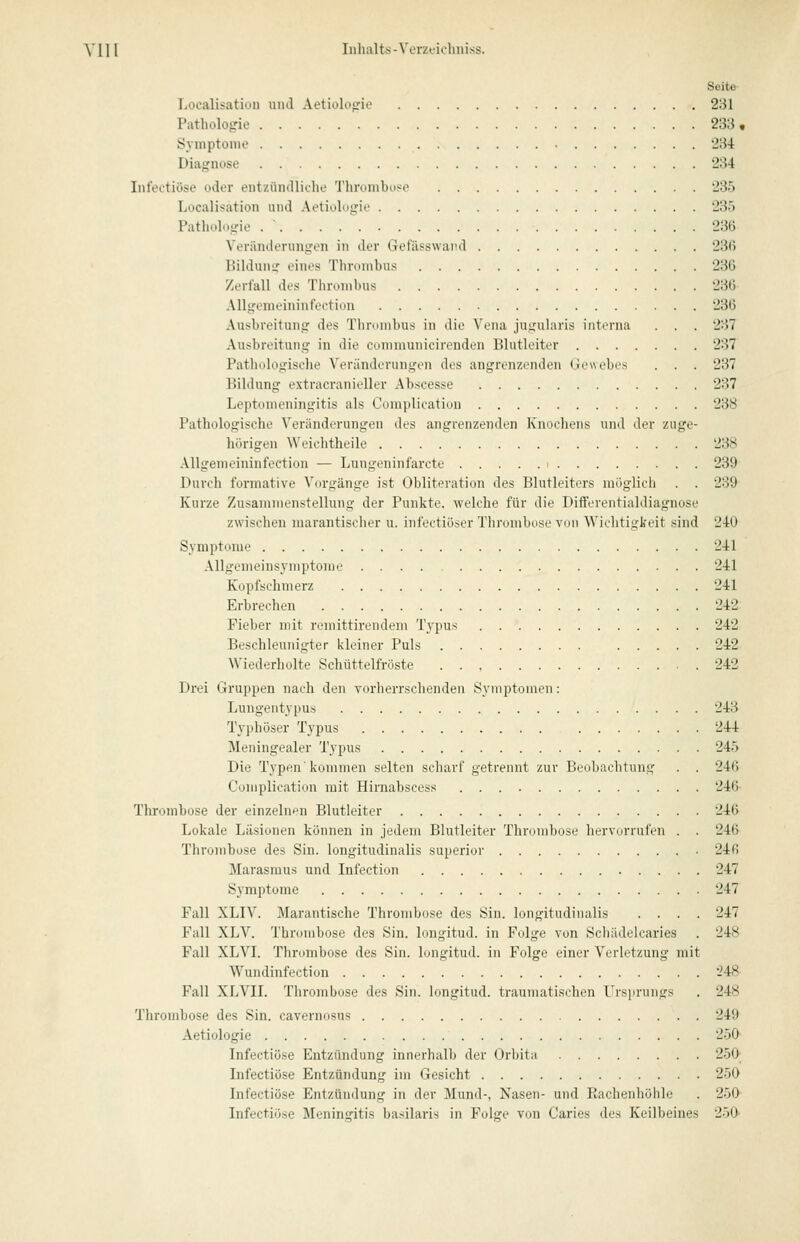 Seite- Localisatioii und Aetiolopie 231 Pathologie 233, Syniptoiiio 234 Diagnose 234 Infectiöse oder entzündliche Thrombose 235 Localisation und Aetiolugif 235 Pathologie 236 Veränderungen in der Get'ässwai'd 236 Bildung eines Tlironibus 236 Zerfall des Thrombus 236 AUgemeininfection 236 Ausbreitung des Tlirniiibus in die N'riia jugularis interna . . . 237 Ausbreitung in die cunimunicirenden Blutleiter 237 Pathologische Veränderungen des angrenzenden Gewebes . . . 237 Bildung extracranieller Abscesse 237 Leptonieningitis als Coniplication 238 Pathologische Veränderungen des angrenzenden Knochens und der zuge- hörigen Weichtheile 238 AUgemeininfection — Lungeninfarcte 239 Durch formative Vorgänge ist Obliteration des Blutleiters möglich . . 289 Kurze Zusammenstellung der Punkte, welche für die Differentialdiagnose zwischen marantischer u. infectiöser Thrombose von Wiclitigkeit sind 240 Symptome 241 Allgenieinsymptome 241 Kopfschmerz 241 Erbrechen 242 Fieber mit remittirendem Typus 242 Beschleunigter kleiner Puls 242 Wiederholte Schüttelfröste 242 Drei Gruppen nach den vorherrschenden Symptomen: Lungentypus 243 Typhöser Typus 244 Meningealer Typus 245 Die Typen'kommen selten scharf getrennt zur Beuliachtnng . . 246 Complication mit Hirnabscess 246 Thrombose der einzeln<^n Blutleiter 246 Lokale Läsionen können in jedem Blutleiter Thrombose hervorrufen . . 246 Thrombose des Sin. longitudinalis superior 246 Marasmus und Infection 247 Symptome 247 Fall XLIV. Marantische Thrombose des Sin. longitudinalis .... 247 Fall XLV. Thrombose des Sin. longitud. in Folge von Schädelcaries . 248 Fall XLVI. Thrombose des Sin. longitud. in Folge einer Verletzung mit Wundinfection *i48 Fall XLVU. Thrombose des Sin. longitud. traumatischen Frsjirungs . 248 Thrombose des Sin. cavernosus 249 Aetiologie 250 Infectiöse Entzündung inncrhall> der ()rl)ita 250; Infectiöse Entzündung im Gesicht 250 Infectiöse Entzündung in der Mund-, Nasen- und Eachenhöhle . 250^ Infectiöse Meningitis basilaris in Folge von Caries des Keilbeines 250-