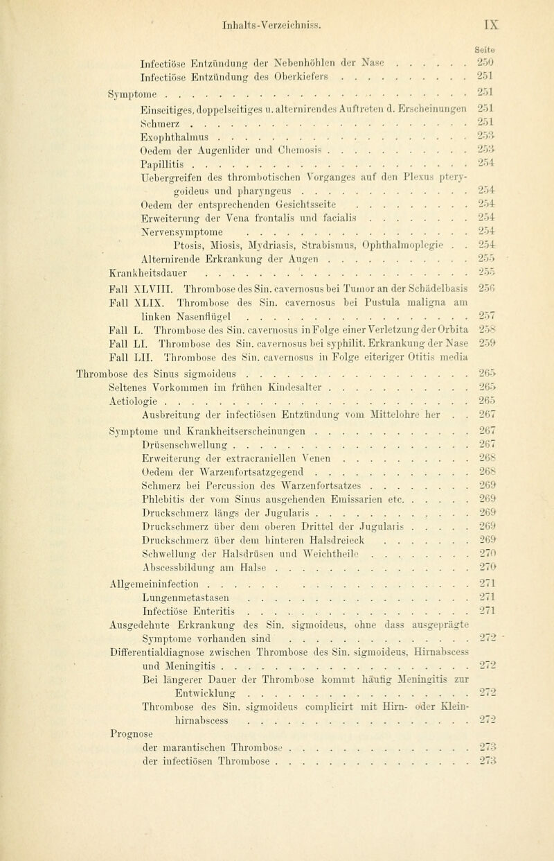 Seitfc Infectiöse Ejilziiii(luii<( der Nebenhöhlen der Nase 2ö0 Infectiöse Ent7/iinduii,<,' des Oherkief'ers 251 Symptome 2öl Einseitiges, doppelseitif,'-es 11. alteriiireiides Aiiflreteii d. Erscheinungen 251 Schmerz 251 Exophthalmus 25:> Oedern der Augenlider und Olumiosis 25:i Papillitis 254 Uebergreifen des thrombotischen Vorganges auf den Plexus ptery- guideus und pharyngeus 254 Oedem der entsprechenden Gesichtsseite 254 Erweiterung der Vena frontalis und facialis 254 Nervensymptome 254 Ptosis, Miosis, Mydriasis, Strabismus, Ophthalmoplegie . . 254 Alternirende Erkrankung der Augen 255 Krankheitsdauer '^55 Fall XLVIII. Thrombose des Sin. cavernosus bei Tumor an der Schädelbasis 25G Fall XLIX. Thrombose des Sin. cavernosus bei Pustula maligna am linken Nasenflügel 257 Fall L. Thrombose des Sin. cavernosus in Folge einer Verletzung der Orbita 25-' Fall LI. Thrombose des Sin. cavernosus bei syphilit. Erkrankung der Nase 259 Fall LII. Thrombose des Sin. cavernosus in Folge eiteriger Otitis media Thrombose des Sinus sigmoideus 265 Seltenes Vorkommen im frühen Kindesalter 265 Aetiologie 265 Ausbreitung der infectiösen Entzündung vom Mittelohre her . . 267 Sj^mptome und Krankheitserscheinungen 267 Drüsenschwellung 267 Erweiterung der extracraniellen Venen 268 Oedem der Warzenfortsatzgegend 268 Schmerz bei Percusiion des Warzenfortsatzes 269 Phlebitis der vom Sinus ausgehenden Eraissarien etc 269 Druckschmerz längs der Jugularis 269 Druckschmerz über dem oberen Drittel der Jugularis 269 Druckschmerz über dem hinteren Halsdreieck 269 Schwellung der Halsdrüsen und Weichtheile 270 Abscessbildung am Halse 270 AUgemeininfection 271 Lungenmetastasen 271 Infectiöse Enteritis 271 Ausgedehnte Erkrankung des Sin. sigmoideus, ohne dass ausgeprägte Symptome vorhanden sind 272 Diiferentialdiagnose zwischen Thrombose des Sin. sigmoideus. Hirnabscess und Meningitis 272 Bei längerer Dauer der Thrombose kommt häufig Meningitis zur Entwicklung 272 Thrombose des Sin. sigmoideus complicirt mit Hirn- oder Klein- hirnabscess 272 Prognose der marantischen Thrombose 278 der infectiösen Thrombose 27Ü