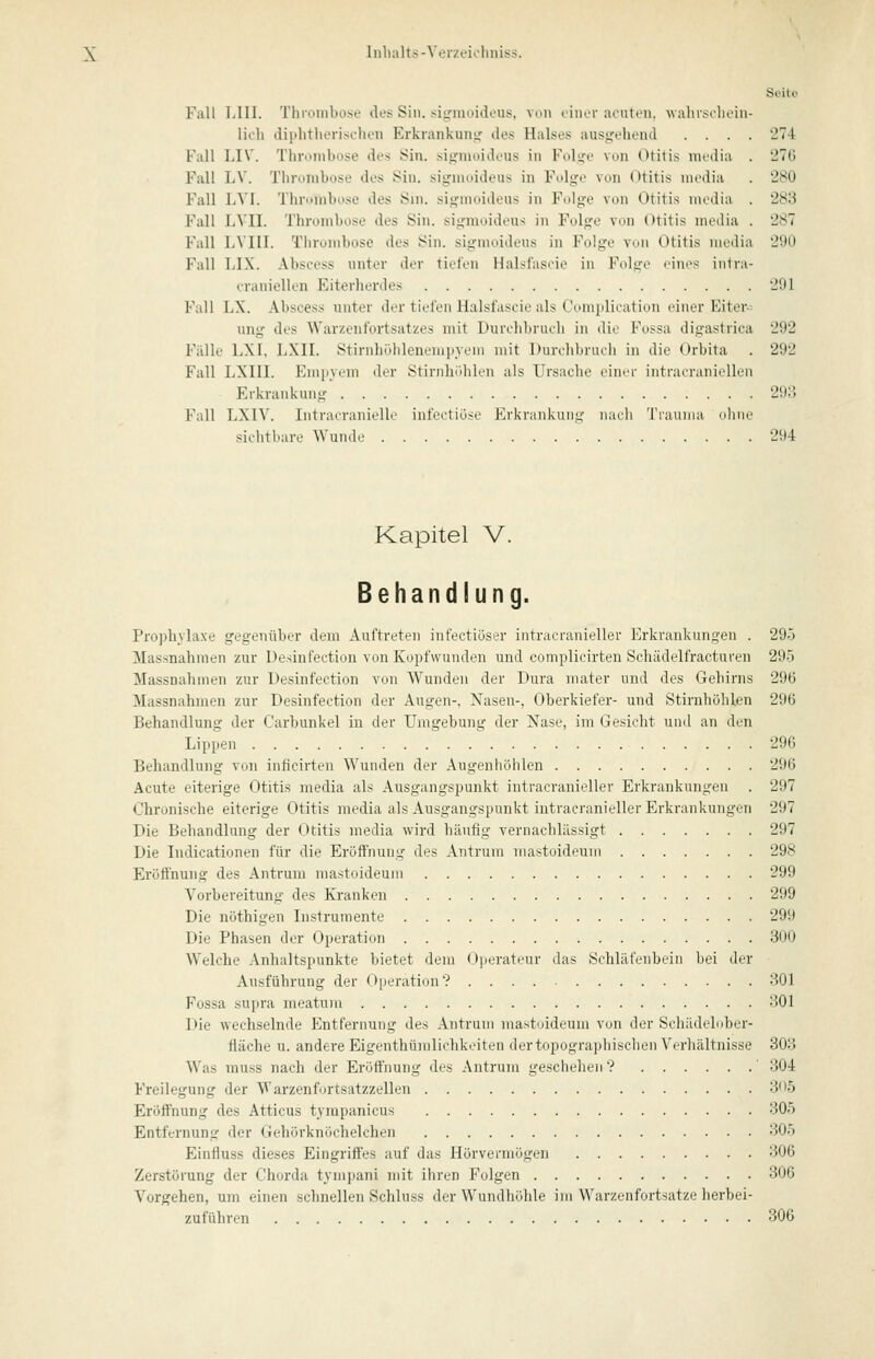 Seite Fall lilll. Thrombose des Sin. si^iuoideus, von einer acuten, wahrsehoin- lich diphtherischen Erkrankung des Halses ausdrehend .... '27-1 Fall LIV. Thrombose des Sin. sifrmoideus in Fcdi^c von Otitis media . 'JTd Fall LV. Tiirombose des Sin. signmideus in Fulge von Otitis media . 'JSO Fall 1A'\. Thrumbose des Sm. sii^moideus in Folge von Otitis media . 283 Fall LA'II. Thrombose des Sin. signioideus in Folge von Otitis media . 287 Fall LVIII. Thrombose des Sin. sigmoideus in Folge von Otitis media 290 Fall LIX. Abscess unter der tiefen Halsfascio in Folge eines inlra- craniellen Eiterherdes Jltl Kall lA. Abscess unter der tiefen Halsfascie als Cimiplication einer Eiter- ung des Warzenfortsaty.es mit Durchbruch in die Fossa digastrica 292 Fälle LXI, LXII. Stirnhölileneniityem mit Durchbruch in die Orbita . 292 Fall LXIII. Emiiyem der Stirnhöhlen als Ursache einer intracranioUen Erkrankung 293 Fall LXIV. Intracraniellc infoctiöso Erkrankung nach Tiauina ujine sichtbare Wunde 294 Kapitel V. Behandlung. Prophylaxe gegenüber dem Auftreten infectiöser intracranieller Erkrankungen . 29.) Mas.snahmen zur Desinfection von Kopfwunden und complicirten Schädelfracturen 295 Massnahmen zur Desinfection von Wunden der Dura mater und des Gehirns 29(5 Massnahmen zur Desinfection der Augen-. Nasen-, Oberkiefer- und Stirnhöhlen 296 Behandlung der Carljunkel in der Umgebung der Nase, im Gesicht und an den Lippen 296 Behandlung von inficirten Wunden der Augenhöhlen 296 Acute eiterige Otitis media als Ausgangspunkt intracranieller Erkrankungen . 297 Chronische eiterige Otitis media als Ausgangspunkt intracranieller Erkrankungen 297 Die Behandlung der Otitis media wird häufig vernachlässigt 297 Die Indicationen für die Eröffnung des Antrum mastoideum 298 Eröffnung des Antrum mastoideum 299 Vorbereitung des Ki-anken 299 Die nöthigen Instrumente 299 Die Phasen der Operation 300 Welche Anhaltspunkte bietet dem (Operateur das Schläfenbein bei der Ausführung der <>|ieration? 301 Fossa supra meatu)ii 301 Die wechselnde Entfernung des Antrum mastoideum von der Schädelnber- fläche u. andere Eigenthümlichkeiten der topographischen Verhältnisse 303 Was muss nach der Eröffnung des Antrum geschehen ? ' 304 Freilegung der Warzenfurtsatzzellen 3')5 Eröffnung des Atticus tyrapanicus 305 Entfernung der Gehörknöchelchen 305 pjinfluss dieses Eingriffes auf das Hörvermögen 306 Zerstörung der Chorda tympani mit ihren Folgen 306 Vorgehen, um einen schnellen Schluss der Wundhöhle iin Warzenfortsatze herbei- zuführen 306