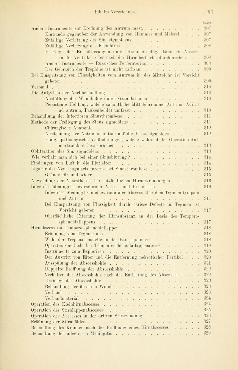 Seite Andere Instrumente zur I']n»llnuiig- des Antrum iiiast 307 Einwände geffenüher der Anwendung von Ifiurnner und Meissel . . . 807 Zufällige Verletzung des Sin. sigmoideus 807 Zufällige Verletzung des Kleinhirns 308 In Folge der Erschütterungen durch Harnnierschläge kann ein Ahscess in die Ventrikel oder nach dei- Hii-noherfläche durchbrechen . . 308 Andere Instrumente — Russisches Perforatorium 308 Der Gebrauch der Trephine ist nicht rathsani 309 Bei Einspritzung von Flüssigkeiten vom Antrum in das Mitlfduhr ist Vorsicht geboten 309 Verband 310 Die Aufgaben der Nachbehandlung 310 Ausfüllung der Wundhöhle durch Granulationen 310 Persistente Höhlung, welche sämmtliche Mittelohrräume (Antrum, Aditu.> ad antruni; Paukenhöhle) umfasst 810 Behandlung der infectiösen Sinusthrombose 311 Methode der Freilegung des Sinus sigmoideus 311 Chirurgische Anatomie 312 Ausdehnung der Antrunioperation auf die Fossa sigmoidea 312 Einige pathologische Veränderungen, welche während der Operation Auf- merksamkeit beanspruchen 813 Obliteration des Sin. sigmoideus 313 Wie verhält man sich bei einer Sinusblutung? 314 Eindringen von Luft in die Blutleiter 314 Ligatur der Vena jugularis interna bei Sinusthrombose 315 Gründe für und wider . 315 Anwendung der Anaesthetica bei entzündlichen Hirnerkrankungen 316 Infectiöse Meningitis, extraduraler Abscess und Hirnabscess 316 Infectiöse Meningitis und extraduraler Abscess über dem Tegmen tympani und .Aintrum 317 Bei Einspritzung von Flüssigkeit durch cariöse Defecte im Tegmen ist Vorsicht geboten 317 Oberflächliche Eiterung der Hirnsubstanz an der Basis des Temporo- sphenoidallappens 317 Hirnabscess im Temporo-sphenoidallappen 318 Eröffnung vom Tegmen aus 318 Wahl der Trepanationstelle in der Pars squamosa 318 Operationsmethode bei Temporo-sphenoidallappenabscess 318 Instrumente zum Exploriren 320 Der Austritt von Eiter und die Entfernung nekrotischer Partikel . . . 320 Ausspülung der Abscesshöhle 321 Doppelte Eröffnung der Abscesshöhle 322 Verhalten der Abscesshöhle nach der Entleerung des Abscesses .... 322 Drainage der Abscesshöhle 323 Behandlung der äusseren Wunde 323 Verband ' ' 323 Verbandmaterial 324 Operation des Kleinhirnabscesses 324 Operation des Stirnlappenabscesses 325 Operation des Abscesses in der dritten Stirnwindung 326 Eröffnung der Stirnhöhlen 327 Behandlung des Kranken nach der Eröffnung eines Hirnabscesses 328 Behandlung der infectiösen Meningitis 329