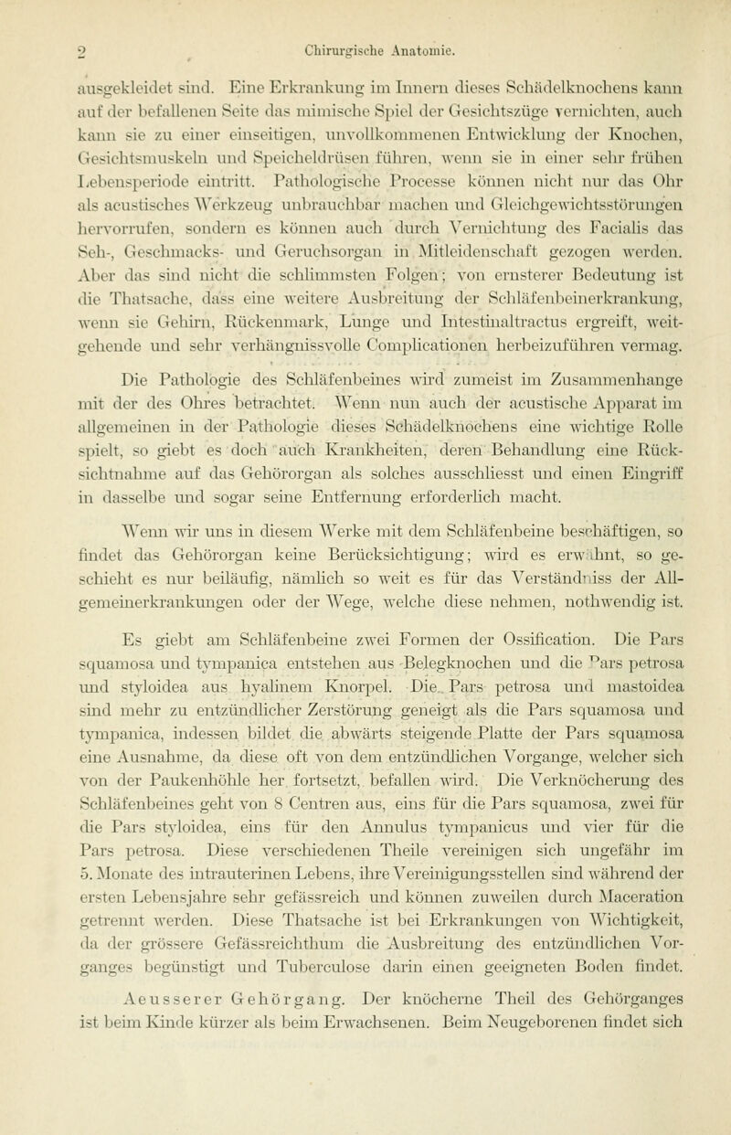 ausgekleidet siiid. Eine Erkrankung im Innern dieses Schädelknoehens kann auf der befallenen Seite das mimische Spiel der Gesichtszüge vernichten, auch kann sie zu einer einseitigen, unvollkommenen Entwicklung der Knochen, Gesichtsmuskeln und Speicheldrüsen führen, wenn sie in einer sehr fi-ühen Ijebensperiode eintritt. Pathologische Processe können nicht nur das Ohr als acustisches Werkzeug unbrauchbar machen und Gleichgewichtsstörungen hervorrufen, sondern es können auch durch Vernichtung des Facialis das Seh-, Geschmacks- und Geruchsorgan in Mitleidenschaft gezogen werden. Aber das sind nicht die schliunnsten Folgen; von ernsterer Bedeutung ist die Thatsache, dass eine weitere Ausbreitung der Schläfenbeinerkrankung, wenn sie Gehirn, Rückenmark, Lunge und Intestinaltractus ergreift, weit- gehende und sehr verhängnissvolle Complicationcn herbeizuführen vermag. Die Pathologie des Schläfenbeines wii'd zumeist im Zusammenhange mit der des Ohres betrachtet. Wenn nun auch der acustische Apparat im allgemeinen in der Pathologie dieses Schädelknochens eine wichtige Rolle spielt, so giebt es doch auch Krankheiten, deren Behandlung eine Rück- sichtnahme auf das Gehörorgan als solches ausschliesst und einen Eingriff in dasselbe und sogar seine Entfernung erforderlich macht. Wenn vdr uns in diesem Werke mit dem Schläfenbeine beschäftigen, so findet das Gehörorgan keine Berücksichtigung; T\drd es erwähnt, so ge- schieht es nur beiläufig, nämlich so weit es für das Verständniss der All- gemeinerkrankungen oder der Wege, welche diese nehmen, nothwendig ist. Es giebt am Schläfenbeine zwei Formen der Ossification. Die Pars squamosa und tympanica entstehen aus Belegknochen und die .^ars petrosa und styloidea aus hyalinem Knorpel. Die., Pars petrosa und mastoidea sind mehr zu entzündlicher Zerstörung geneigt als die Pars squamosa und tympanica, indessen, bildet, die. abwärts steigende Platte der Pars squamosa eine Ausnahme, da diese oft von dem entzündlichen Vorgange, welcher sich von der Paukenhöhle her. fortsetzt, befallen wird. Die Verknöcherung des Schläfenbeines geht von 8 Centren aus, eins für die Pars squamosa, zwei für die Pars styloidea, eins für den Annulus tympanicus und vier für die Pars petrosa. Diese verscliiedenen Theile vereinigen sich ungefähr im 5. jMonate des intrauterinen Lebens, ihre Vereinigungsstellen sind während der ersten Lebensjahre sehr gefässreich und können zuweilen durch Maceration getrennt werden. Diese Thatsache ist bei Erkrankungen von Wichtigkeit, da der grössere Gefässreichthum die Ausbreitung des entzündlichen Vor- ganges begünstigt und Tuberculose darin einen geeigneten Boden findet. Aeusserer Gehörgang. Der knöcherne Theil des Gehörganges ist beim Kinde kürzer als beim Erwachsenen. Beim Neugeborenen findet sich