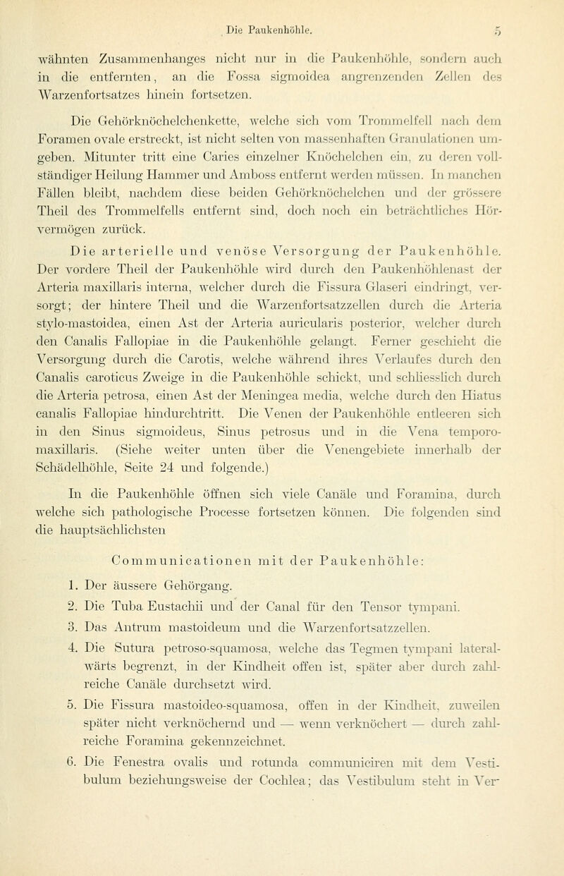 wähnten Zusammenhanges nicht mir in die Paukenhöhle, sondern auch in die entfernten, an die Fossa sigmoidea angrenzenden Zellen des Warzenfortsatzes hinein fortsetzen. Die Gehörknöchelchenkette, welche sich vom Trommelfell iiach dem Foramen ovale erstreckt, ist nicht selten von massenhaften Granulationen um- geben. Mitunter tritt eine Caries einzelner Knöchelchen ein, zu deren voll- ständiger Heilung Hammer und Amboss entfernt werden müssen. In manchen Fällen bleibt, nachdem diese beiden Gehörknöchelchen und der grössere Theil des Trommelfells entfernt sind, doch noch ein beträchtliches Hör- vermögen zurück. Die arterielle und venöse Versorgung der Paukenhöhle. Der vordere Theil der Paukenhöhle wird durch den Paukenhöhlenast der Arteria maxillaris interna, welcher durch die Fissura Glaseri eindringt, ver- sorgt; der hintere Theil und die Warzenfortsatzzellen durch die Arteria stylo-mastoidea, einen Ast der Arteria auricularis posterior, welcher durch den Canalis Fallopiae in die Paukenhöhle gelangt. Ferner geschieht die Versorgung durch die Carotis, welche während ihres Verlaufes durch den Canalis caroticus Zweige in die Paukenhöhle schickt, und schhesslich durch die Arteria petrosa, einen Ast der Meningea media, welche durch den Hiatus canalis Fallopiae hindurchtritt. Die Venen der Paukenhöhle entleeren sich in den Sinus sigmoideus, Sinus petrosus und in die Vena temporo- maxillaris. (Siehe weiter unten über die Venengebiete innerhalb der Schädelhöhle, Seite 24 und folgende.) In die Paukenhöhle öffnen sich viele Canäle und Foramina, dm'ch welche sich pathologische Processe fortsetzen können. Die folgenden sind die hauptsächlichsten Communicationen mit der Paukenhöhle: 1. Der äussere Gehörgang. 2. Die Tuba Eustachii und der Canal für den Tensor tympani. 3. Das Antrum mastoideum und die Warzenfortsatzzellen. 4. Die Sutura petroso-squamosa, welche das Tegmen t^^mpani lateral- wärts begrenzt, in der Kindheit offen ist, später aber durch zahl- reiche Canäle durchsetzt mrd. 5. Die Fissura mastoideo-squamosa, offen in der Kindheit, zuweilen später nicht verknöchernd und — wenn verknöchert — dm-ch zahl- reiche Foramina gekennzeichnet. 6. Die Fenestra ovalis und rotmida communicii-en mit dem ^esti- bulum beziehungsweise der Cochlea; das Vestibulum steht in Ver-