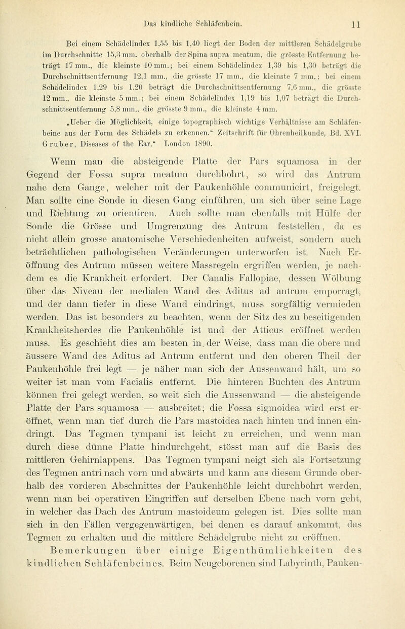 Bei einem Schädelindex 1,5.5 bis 1,40 liegt der Boden der mittleren Schädelgrube im Durchschnitte 15,B mm. oberhalb der Spina supra meatum, die grösste Entfernung be- trägt 17 mm., die kleinste 10 mm.; bei einem Schädelindex 1,39 bis 1,30 beträgt die Durchschnittsentfernung 12,1 mm., die grösste 17 mm., die kleinste 7 mra,.; bei einem Schädelindex 1,29 bis 1,20 beträgt die Durchschnittsentfernung 7,6 mm., die grösste 12 mm., die kleinste 5 mm.; bei einem Schädelindex 1,19 bis 1,07 beträgt die Durch- schnittsentfernung 5,8 mm., die grösste 9 mm., die kleinste 4 mm. „Ueber die Möglichkeit, einige topographisch wichtige Verhältnisse am Schläfen- beine aus der Form des Schädels zu erkennen. Zeitschrift für Ohrenheilkunde, Bd. XVI. Grub er. Diseases of the Ear. London 1890. Wenn man die absteigende Platte der Pars squamosa in der Gegend der Fossa supra meatum durchbohrt, so wird das Antrum nahe dem Gange, welcher mit der Paukenhöhle communicirt, freigelegt. Man sollte eine Sonde in diesen Gang einführen, um sich über seine Lage und Richtung zu .orientiren. Auch sollte man ebenfalls mit Hülfe der Sonde die Grösse und Umgrenzung des Antrum feststellen, da es nicht allein grosse anatomische Verschiedenheiten aufweist, sondern auch beträchtlichen pathologischen Veränderungen unterworfen ist. Nach Er- öffnung des Antrum müssen weitere Massregeln ergriffen werden, je nach- dem es die Krankheit erfordert. Der Canalis Fallopiae, dessen Wölbung über das Niveau der medialen AVand des Aditus ad antrum emporragt, und der dann tiefer in diese Wand eindringt, muss sorgfältig vermieden werden. Das ist besonders zu beachten, wenn der Sitz des zu beseitigenden Krankheitsherdes die Paukenhöhle ist und der Atticus eröffnet werden muss. Es geschieht dies am besten in. der Weise, dass man die obere und äussere Wand des Aditus ad Antrum entfernt und den oberen Theil der Paukenhöhle frei legt — je näher man sich der Aussen wand hält, um so weiter ist man vom Facialis entfernt. Die hinteren Buchten des Antrum können frei gelegt werden, so weit sich die Aussen wand — die absteigende Platte der Pars squamosa —• ausbreitet; die Fossa sigmoidea vdvd erst er- öffnet, wenn man tief durch die Pars mastoidea nach hinten und innen ein- dringt. Das Tegmen tympani ist leicht zu erreichen, und wenn man durch diese dünne Platte hindurchgeht, stösst man auf die Basis des mittleren Gehirnlappens. Das Tegmen tympani neigt sich als Fortsetzung des Tegmen antri nach vorn und abwärts und kann aus diesem Grunde ober- halb des vorderen Abschnittes der Paukenhöhle leicht durchbohrt werden, wenn man bei operativen Eingriffen auf derselben Ebene nach vorn geht, in welcher das Dach des Antrum mastoideum gelegen ist. Dies sollte man sich in den Fällen vergegenwärtigen, bei denen es darauf ankommt, das Tegmen zu erhalten und die mittlere Schädelgrube nicht zu eröffnen. Bemerkungen über einige Eigenthümlichkeiten des kindlichen Schläfenbeines. Beim Neugeborenen sind Labyrinth, Pauken-