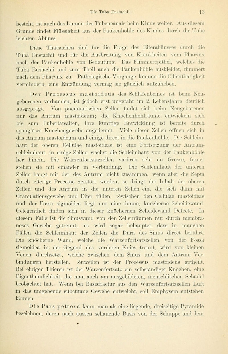 Die Tuba Eustachii. ] ;•{ besteht, ist auch das Lumen des Tubencanals beim Kinde weiter. Aus diesem Grande findet Flüssigkeit aus der Paukenhöhle dos Kiudes durch die Tube leichten Abfluss. Diese Thatsachen sind für die Frage des Eiterabfiusses durch die Tuba Eustachi! und für die Ausbreitung von Krankheiten vom Pharynx nach der Paukenhöhle von Bedeutung. Das Fhmmerepithel, welches die Tuba Eustachii und zum Theil auch die Paukenhöhle auskleidet, flimmert nach dem Pharynx zu. Pathologische Vorgänge können die .Cilienthätigkeit vermindern, eine Entzündung vermag sie gänzlich aufzuheben. Der Processus mastoideus des Schläfenbeines ist beim Neu- geborenen vorhanden, ist jedoch erst ungefähr im 2. Lebensjahre deutlich ausgeprägt. Von pneumatischen Zellen findet sich beim Neugeborenen nur das Antrum mastoideum; die Knochenhohlräume entwickeln sich bis zum Pubertätsalter, ihre künftige Entwicklung ist bereits durch spongiöses Knochengewebe angedeutet. Viele dieser Zellen öffnen sich in das Antrum mastoideum und einige direct in die Paukenhöhle. Die Schleim haut der oberen Cellulae mastoideae ist eine Fortsetzung der Antrum- schleimhaut, in einige Zellen wächst die Schleimhaut von der Paukenhöhle her hinein. Die Warzenfortsatzzellen variiren sehr an Grösse, ferner stehen sie mit einander in Verbindung. Die Schleimhaut der imteren Zellen hängt mit der des Antrum nicht zusammen, wenn aber die Septa durch eiterige Processe zerstört werden, so dringt der Inhalt der oberen Zellen und des Antrum in die unteren Zellen ein, die sich dann mit Granulationsgewebe und Eiter füllen. Zwischen den Cellulae mastoideae und der Fossa sigmoidea liegt nur eine dünne, knöcherne Scheidewand. Gelegentlich finden sich in dieser knöchernen Scheidewand Defecte. In diesem Falle ist die Sinuswand von den Zelleni'äumen nur durch membra- nöses Gewebe getrennt; es wird sogar behauptet, dass in manchen Fällen die Schleimhaut der Zellen die Dura des Smus direct berührt. Die knöcherne Wand, welche die Warzenfortsatzzellen von der Fossa sigmoidea in der Gegend des vorderen Knies trennt, vrivd von kleinen Venen durchsetzt, welche zwischen dem Sinus und dem Antrum Ver- bindungen herstellen. Zuweilen ist der Processus mastoideus getheilt. Bei einigen Thieren ist der Warzenfortsatz ein selbständiger Knochen, eine Eigenthümlichkeit, die man auch am ausgebildeten, menschhschen Schädel beobachtet hat. Wenn bei Basisfractur aus den Warzenfortsatzzellen Luft in das umgebende subcutane Gewebe entweicht, soU Emphysem entstehen können. Die Pars petrosa kann man als eine liegende, dreiseitige Pyramide bezeichnen, deren nach aussen schauende Basis von der Schuppe und dem
