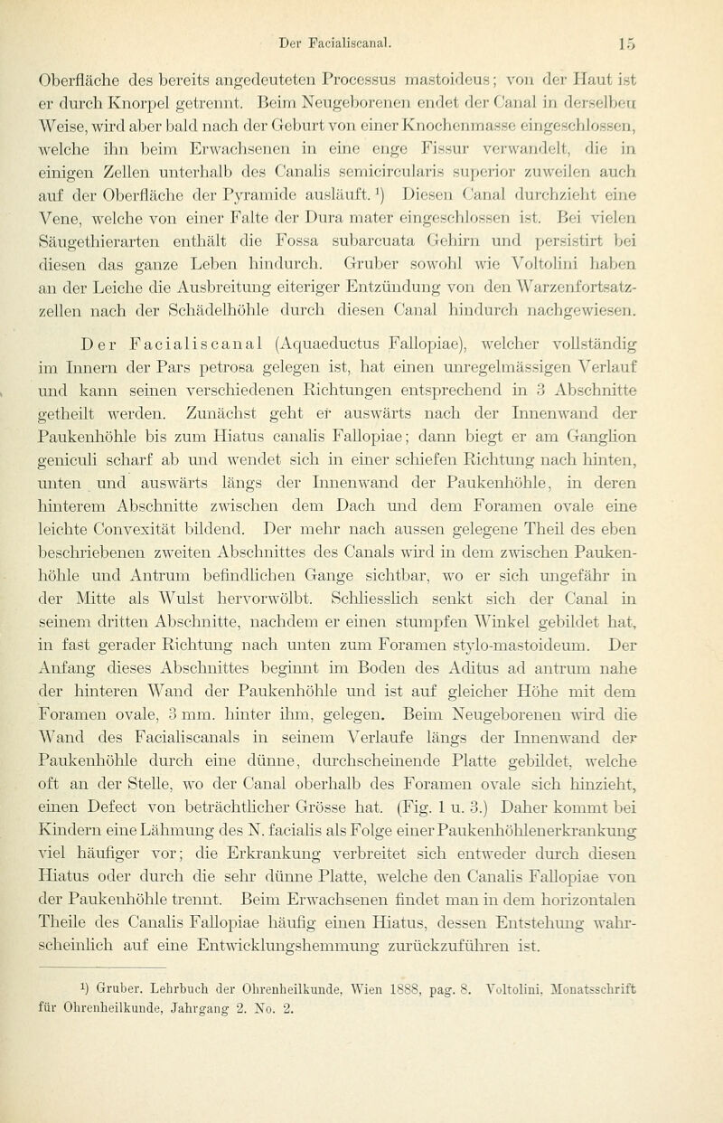 Oberfläche des bereits angedeuteten Processus mastoideus; von der Haut ist er durch Knorpel getrennt. Beim Neugeborenen endet der Canal in derselben Weise, wird aber bald nach der Geburt von einer Knochenmasse eingeschlossen, welche ihn beim Erwachsenen in eine enge Fissur verwandelt, die in einigen Zellen unterhalb des Canalis semicircularis superior zuweilen auch auf der Oberfläche der Pyramide ausläuft. ^) Diesen Canal durchzieht eine Vene, welche von einer Falte der Dura mater eingeschlossen ist. Bei vielen Säugethierarten enthält die Fossa subarcuata Gehirn und persistirt bei diesen das ganze Leben hindurch. Gruber sowohl wie Voltolini haben an der Leiche die Ausbreitung eiteriger Entzündung von den Warzenfortsatz- zellen nach der Schädelhöhle durch diesen Canal hindurch nachgewiesen. Der Facialiscanal (Aquaeductus Fallopiae), welcher vollständig im Innern der Pars petrosa gelegen ist, hat einen unregelmässigen Verlauf und kann seinen verschiedenen Richtungen entsprechend in 3 Abschnitte getheilt werden. Zunächst geht er auswärts nach der Innenwand der Paukenhöhle bis zum Hiatus canalis FaUopiae; dann biegt er am Ganghon geniculi scharf ab und wendet sich in einer schiefen Richtung nach hinten, unten und auswärts längs der Innenwand der Paukenhöhle, in deren hinterem Abschnitte zwischen dem Dach und dem Foramen ovale eine leichte Convexität bildend. Der mehr nach aussen gelegene Theil des eben beschriebenen zweiten Abschnittes des Canals wird in dem zwischen Pauken- höhle und Antrum befindlichen Gange sichtbar, wo er sich ungefähr in der Mitte als Wulst hervorwölbt. SchliessHch senkt sich der Canal in seinem dritten Abschnitte, nachdem er einen stumpfen Winkel gebildet hat, in fast gerader Richtung nach unten zum Foramen stylo-mastoideum. Der Anfang dieses Abschnittes beginnt im Boden des Aditus ad antrum nahe der hinteren Wand der Paukenhöhle und ist auf gleicher Höhe mit dem Foramen ovale, 3 mm. hinter ihm, gelegen. Beim Neugeborenen wird die Wand des Facialiscanals in seinem Verlaufe längs der Innenwand der Paukenhöhle durch eine dünne, durchscheinende Platte gebildet, welche oft an der Stelle, wo der Canal oberhalb des Foramen ovale sich hinzieht, emen Defect von beträchthcher Grösse hat. (Fig. 1 u. 3.) Daher kommt bei Kindern eine Lähmung des N. faciahs als Folge einer Paukenhöhlenerki'ankung viel häufiger vor; die Erkrankung verbreitet sich entweder dui'ch diesen Hiatus oder durch die sehr dünne Platte, welche den Canahs Fallopiae von der Paukenhöhle trennt. Beim Erwachsenen findet man in dem horizontalen Theile des Canalis Fallopiae häufig einen Hiatus, dessen Entstehung wahr- scheinlich auf eine Entwicklungshemmung zurückzuführen ist. 1) Gruber. Lehrbuch der Ohrenheilkunde, Wien 1888, pag. 8. Toltolini, ilonatsschrift für Ohrenheilkunde, Jahrgang 2. jSTo. 2.