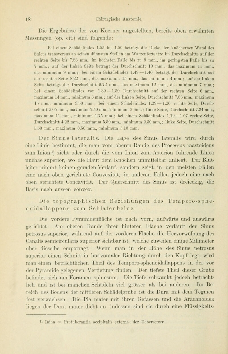 Die Ergebnisse der von Koerner angestellten, bereits oben erwäbnten Messungen (op. cit.) sind folgende: Bei einem Schädelindex 1.55 bis 1.50 beträgt die Dicke der knöchernen Wand des Sulcus transversus an seinen dünnsten Stellen am Warzenfortsatze im Durchschnitte auf der rechten Seite bis 7.83 mm., im höchsten Falle bis zu 9 mm., im geringsten Falle bis zu 7 mm.; auf der linken Seite beträgt der Durchschnitt 10 mm., das ma.\imuni 11 mm., das minimum 9 mm.; bei einem Schädelindex 1.49 —1.40 beträgt der Durchschnitt auf der rechten Seite 8.22 mm., das maximum 15 mm., das minimum 4nira.; auf der linken Seite beträgt der Durchschnitt 9.72 mm., das maximum 12 mm., das minimum 7 min.; bei einem Schädelindex von 1.39—1.30 Durchschnitt auf der rechten Seite 6 mm., maximum 14 mm., minimum 3 mm.; auf der linken Seite, Durchschnitt 7.86 mm., maximum 15 mm., minimum 3.50 mm.; bei einem Schädelindex 1.29—1.20 rechte Seite, Durcli- schnitt 5.05 mm., maximum 7.50 mm., minimum 2 mm.; linke Seite, Durchschnitt 7.34 mm., maximum 11 mm., minimum 1.75 mm.; bei einem Schädelindex 1.19—1.07 rechte Seite, Durchschnitt 4.22 mm., maximum 5.50iiiiii., iniiiimum 2.30 mm.; linke Seite, Durchschnitt 5.50 mm., maximum 8.50 mm., miiiiiiuini ö.lO mm. Der Sinus lateralis. Die Lage des Sinus lateralis wird durch eine Linie bestimmt, die man vom oberen Rande des Processus raastoideus zum Liion ^) zieht oder durch die vom Inion zum Asterion führende Linea nuchae superior, wo die Haut dem Knochen unmittelbar anliegt. Der Blut- leiter nimmt keinen geraden Verlauf, sondern zeigt in den meisten Fällen eine nach oben gerichtete Convexität, in anderen Fällen jedoch eine nach oben gerichtete Concavität. Der Querschnitt des Sinus ist dreieckig, die Basis nach aussen convex. Die topographischen Beziehungen des Temporo-sphe- noidallappens zum Schläfenbeine. Die vordere Pjrramidenfläche ist nach vorn, aufwärts und auswärts gerichtet. Am oberen Rande ihrer hinteren Fläche verläuft der Sinus peti'osus superior, während auf der vorderen Fläche die Hervorwölbung des Canalis semicircularis superior sichtbar ist, welche zuweilen einige Millimeter über dieselbe emporragt. Wenn man in der Höhe des Sinus petrosus superior einen Schnitt in horizontaler Richtung durch den Kopf legt, wird man einen beträchtlichen Theil des Temporo-sphenoidallappens in der vor der Pyramide gelegenen Vertiefung finden. Der tiefste Theil dieser Grube befindet sich am Foramen spinosum. Die Tiefe schwankt jedoch beträcht- lich und ist bei manchen Schädeln viel grösser als bei anderen. Ln Be- reich des Bodens der mittleren Schädelgrube ist die Dura mit dem Tegmen fest verwachsen. Die Pia mater mit ihren Gefässen und die Arachnoidea Hegen der Dura mater dicht an, indessen sind sie durch eine Flüssigkeits- inion = Protuberantia occipitalis externa; der Uebersetzer.