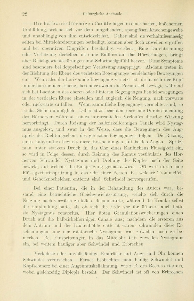 Die h a 1 b z i r k e l f ö r m i ge ii C au ä 1 e licgeu in einer harten, knöchernen UmhüUung, welche sich vor dem umgebenden, spongiösen Knochengewebe und unabhängig von ihm entwickelt hat. Daher sind sie verhältnissmässig selten bei Mittolohreiternngen bethcihgt, können aber doch /Aiweilon ergriffen und bei operativen Eingriffen beschädigt werden. Eine Durchtrennung oder ^''erletzung derselben ist ohne Eiufluss auf das Hörvermögen, bringt aber Gleichgewichtsstörungen uud Schwindelgefühl hervor. Diese Symptome sind besonders bei doppelseitiger Verletzung ausgei)rägt. Alsdann treten in der Richtung der Ebene des verletzten Bogenganges pendelartige Bewegungen ein. Wenn also der horizontale Bogengang verletzt ist, dreht sich der Kopf in der horizontalen Ebene, besonders wenn die Person sich bewegt, während sich bei Laesionen des oberen oder hinteren Bogenganges Pendelbewegungen in der vertiealen Ebene einstellen mid zugleich die Neigung, nach vorwärts oder rückwärts zu fallen. .Wenn sämmtUche Bogengänge vernichtet sind, so ist das Stehen uumögUch. Dabei ist zu beachten, dass eine Durchschneidung des Hörnerven während seines intracraniellen Verlaufes dieselbe Wirkung hervorbringt. Durch Reizung der halbzirkelförmigen Canäle Avird Nystag- mus ausgelöst, und zwar in der Weise, dass die Bewegungen des Aug- apfels der Richtungsebene des gereizten Bogenganges folgen. Die Reizung eines Labyrinthes beAAirkt diese Erscheinungen auf beiden Augen. Spritzt man unter starkem Druck in das Ohr eines Kaninchens Flüssigkeit ein, so wird in Folge dessen durch Reizung des Ramus vestibularis des Hör- nerven Schwindel, Nystagmus und Drehung des Kopfes nach der Seite bewirkt, auf welcher die Einspritzung gemaclit vnvd. Oft wird durch eine Flüssigkeitsemspritzung in das Ohr einer Person, bei welcher Tronnuelfell und Gehörknöchelchen entfernt sind, Schwindel hervorgerufen. Bei einer Patientin, die in der Behandlung des Autors war, be- stand eine beträchtliche Gleichgemchtsstörung, welche sich durch die Neigung nach vorwärts zu fallen, documentirte, während die Ki'anke selbst die Empfindung hatte, als ob sich die Erde vor ihr öffnete; auch hatte sie Nystagmus rotatorius. Hier übten Granulations Wucherungen einen Druck auf die halbzirkelförmigen Canäle aus; nachdem die erstereu aus dem Antrum und der Paukenhöhle entfernt waren, schwanden diese Er- scheinungen, nur der rotatorische Nystagmus war zuweilen noch zu be- merken. Bei Einspritzungen in das Mittelohr tritt zuweilen Nystagmus ein, bei weitem häufiger aber Schwindel und Erbrechen. Verkehrte oder unvollständige Eindrücke auf Auge und Ohr können Schwindel verm*sachen. Ferner beobachtet man häufig Schwindel und Kopfschmerz bei einer Augenmuskellähmung, wie z. B. des Rectus externus, wobei gleichzeitig Diplopie besteht. Der Schwindel ist oft von Erbrechen