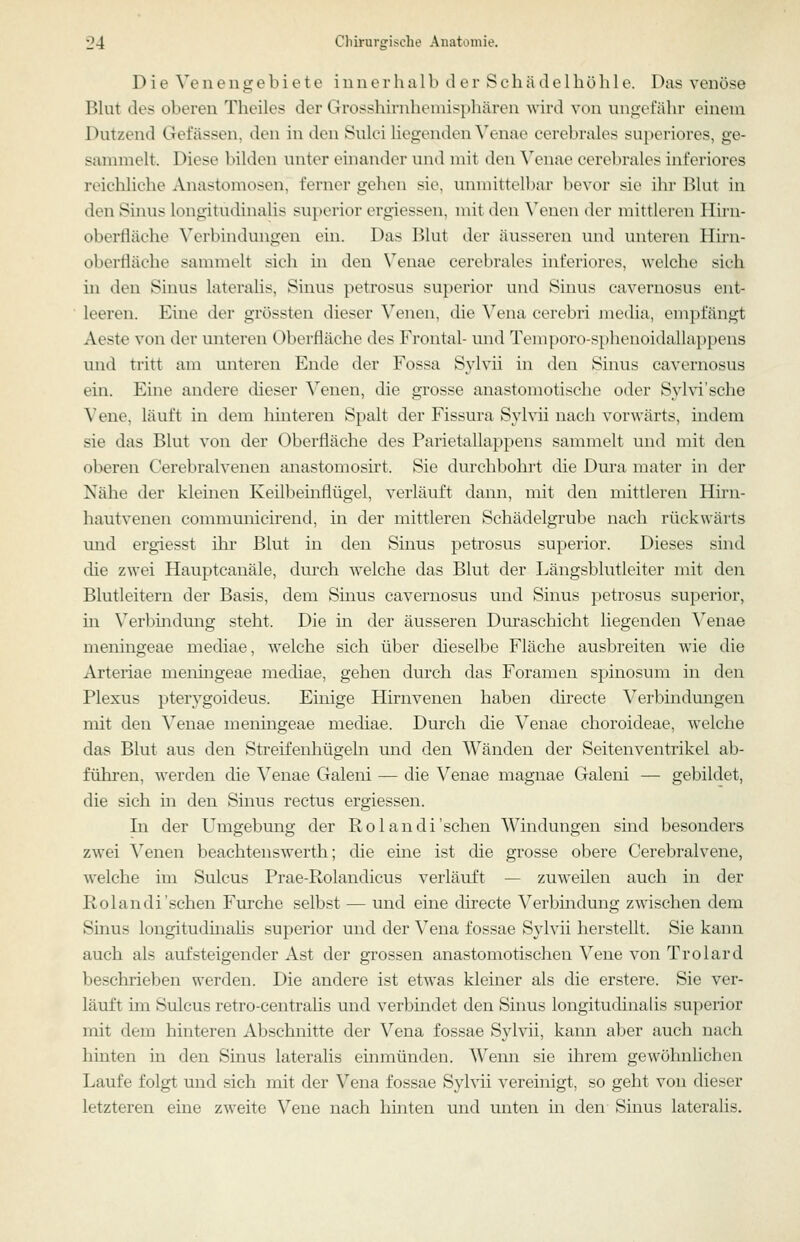Die Ve 11 e n g e b i e t e i n n e r h a 1 b d c r S e b ä d e l b ö li 1 e. Das venöse Bbit des oberen Tbeiles der Grossbirnbeniispbären wird von nni;eiäbr einem Dutzend Gefässen, den in den Sulci Hegenden Wime cerebrales superiores, ge- sammelt. Diese bilden unter einander und mit den Veiiae cerebrales inferiores reichlicbe Anastomosen, ferner gehen sie. unmittelbar bevor sie ihr Blut in den Sinus longitudinalis superior ergiessen, mit den \'enen der mittleren Hirii- oberfläche \erbinduiigeii ein. Das Blut der äusseren und unteren Hii'n- oberfläche sammelt sich in den Veiiae cerebrales inferiores, welche sich in den Sinus lateralis, Sinus petrosus superior und Sinus cavernosus ent- leeren. Eine der grössten dieser Venen, die Vena cerebri Jiiedia, empfängt Aeste von der unteren Oberfläche des Frontal- und Temporo-spheuoidallappens und tritt am unteren Ende der Fossa Sjdvii in den Sinus cavernosus ein. Eine andere dieser Venen, die grosse anastomotische oder Sylvi'sche Vene, läuft in dem hinteren Spalt der Fissura Sylvii nach vorwärts, indem sie das Blut von der Oberfläche des Parietallappeiis sammelt und mit den oberen Cerebralvenen anastomosirt. Sie durchbohrt die Dura mater in der Nähe der kleinen Keilbeinflügel, verläuft dann, mit den mittleren Hirn- hautvenen communieirend, in der mittleren Schädelgrube nach rückwärts und ergiesst üir Blut in den Sinus petrosus superior. Dieses sind die zwei Hauptcanäle, durch welche das Blut der Läiigsblutleiter mit den Blutleitern der Basis, dem Sinus cavernosus und Sinus petrosus superior, in Verbüidung steht. Die in der äusseren Diu'aschicht liegenden Veiiae meningeae niediae, welche sich über dieselbe Fläche ausbreiten wie die Arteriae meiimgeae mediae, gehen durch das Foramen spinosum in den Plexus pterygoideus. Einige Hirnvenen haben directe Verbindungen mit den Venae meiimgeae mediae. Durch die Venae choroideae, welche das Blut aus den Streifenhügeln und den Wänden der Seitenventrikel ab- führen, werden die Venae Galeiii — die Venae magnae Galeni — gebildet, die sich in den Sinus rectus ergiessen. In der Umgebung der Rolandi'sehen Windungen sind besonders zwei Venen beachteiiswerth; die eine ist die grosse obere Cerebralvene, welche im Sulcus Prae-Rolandicus verläuft — zuweilen auch in der Rolandi'sehen Furche selbst — und eine directe Verbindung zwischen dem Sinus longituduialis superior und der Vena fossae Sylvii herstellt. Sie kann auch als aufsteigender Ast der grossen anastomotischen Vene von Trolard beschrieben werden. Die andere ist etwas kleiner als die erstere. Sie ver- läuft im Sulcus retro-centralis und verbindet den Sinus longitudinalis superior mit dem hinteren Abschnitte der Vena fossae Sylvii, kann aber auch nach hinten lq den Sinus lateralis einmünden. Wenn sie ihrem gewöhnlichen Laufe folgt und sich mit der Vena fossae Sylvii vereinigt, so geht von dieser letzteren eine zweite Vene nach hinten und unten in den- Sinus lateralis.