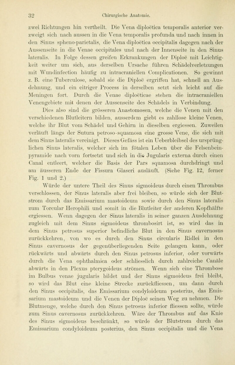 zwei Richtungen hin vertheilt. Die ^'ena diploetica temporahs anterior ver- zweigt sich nach aussen in die \'ena temporahs profunda und nach innen in den Sinus spheno-parietahs, die Vena diploetica occipitahs dagegen nach der Aussenseite in die \enae occipitales und nach der Innenseite in den Sinus laterahs. In Folge dessen greifen Erkrankungen der Diploe mit Leichtig- keit weiter um sich, aus derselben Ursache führen Schädelverletzungen mit AVundinfection häutig zu intracraniellen Complicationen. So gewinnt z. B. eine Tubcrculose, sobald sie die Diploe ergriffen hat, schnell an Aus- dehnung, und ein eitriger Process in derselben setzt sich leicht auf die Meningen fort. Durch die Yenae diploeticae stehen die intracraniellen Venengebiete mit denen der Aussenseite des Schädels in Verbindung. Dies also sind die grösseren Anastomosen, Avelche die Venen mit den verschiedenen Blutleitern bilden, ausserdem giebt es zahllose kleine Venen, welche ihr Blut vom Schädel und Gehirn in dieselben ergiessen. Zuweilen verläuft längs der Sutura petroso-scpamosa eine grosse Vene, die sich mit dem Sinus lateralis vereinigt. Dieses Gefäss ist ein Ueberbleibsel des ursprüng- lichen Sinus lateralis, welcher sich im fötalen Leben über die Felsenbein- pyramide nach vorn fortsetzt und sich in die Jugularis externa durcli ciuen Canal entleert, welcher die Basis der Pars squamosa durchdringt und am äusseren Ende der Fissura Glaseri ausläuft. (Siehe Fig. 12, ferner Fig. 1 und 2.) Würde der untere Theil des Sinus sigmoideus durch einen Thrombus verschlossen, der Sinus lateralis aber frei bleiben, so würde sich der Blut- strom durch das Emissarium mastoideum so^^•ie durch den Sinus lateralis zum Torcular Herophili und somit in die Blutleiter der anderen Kopfhälfte ergiessen. Wenn dagegen der Sinus lateralis in seiner ganzen Ausdehnung zugleich mit dem Sinus sigmoideus thrombosirt ist, so wird das in dem Smus petrosus superior befindliche Blut in den Sinus cavernosus zurückkehren, von wo es durch den Sinus circularis Ridlei in den Sinus cavernosus der gegenüberhegenden Seite gelangen kann, oder rückwärts und abw^ärts durch den Sinus petrosus inferior, oder vorwärts durch die Vena ophthalmica oder schliesslich durch zahlreiche Canäle abwärts in den Plexus pterygoideus strömen. Wenn sich eine Thrombose im Bulbus venae jugularis bildet und der Sinus sigmoideus frei bleibt, so 'wird das Blut eine kleine Strecke zurückfliessen, um dann durch den Sinus occipitalis, das Emissarium condyloideum posterius, das Emis- sarium mastoideum und die Venen der Diploe seinen Weg zu nehmen. Die Blutmenge, welche durch den Sinus petrosus inferior fliessen sollte, würde zum Sinus cavernosus zurückkehi-en. AVäre der Thrombus auf das Knie des Sinus sigmoideus beschränkt, so würde der Blutstrom durch das Emissarium condyloidemn posterius, den Sinus occipitalis und die Vena