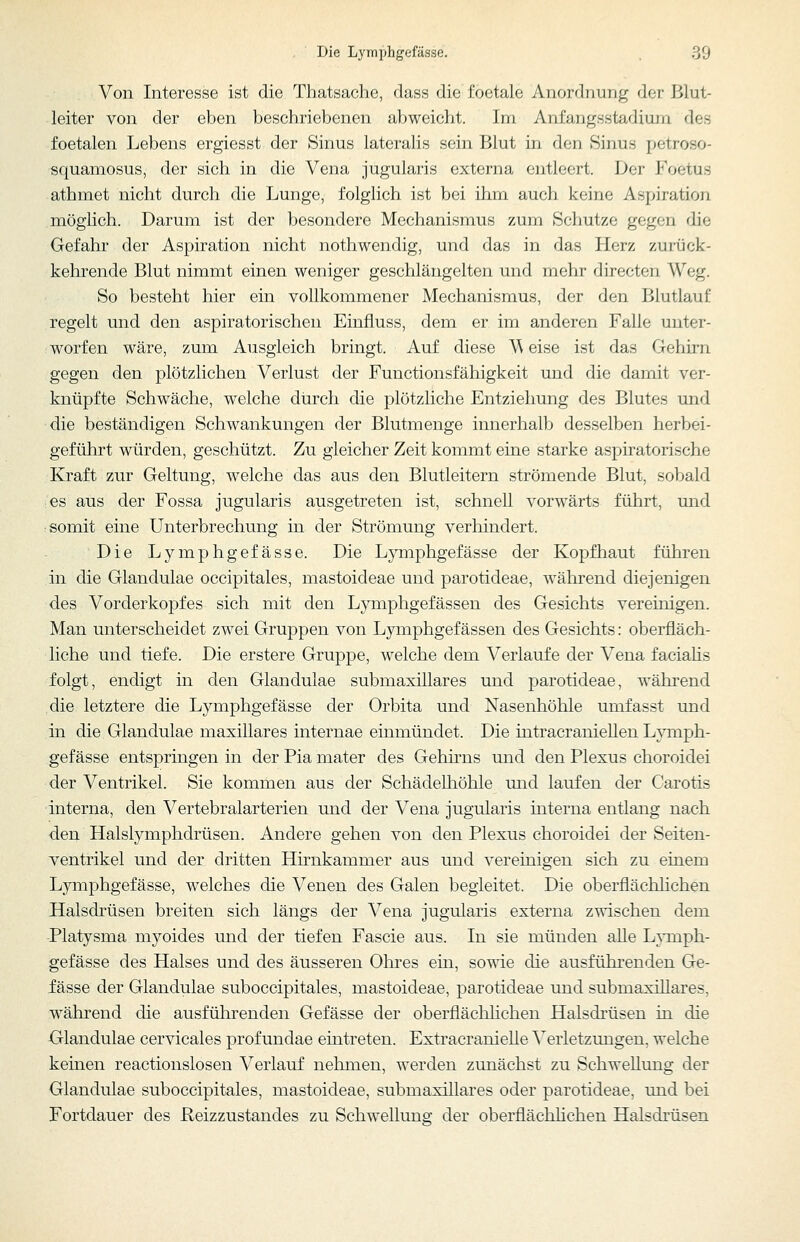 Die Lymphgefässe. . 39 Von Interesse ist die Thatsache, dass die i'oetale Anordnung der Blut- leiter von der eben beschriebenen abweicht. Im Anfangsstadium des foetalen Lebens ergiesst der Sinus lateralis sein Blut in den Sinus petroso- squamosus, der sich in die Vena jugularis externa entleert. Der Foetus athmet nicht durch die Lunge, folglich ist bei ihm auch keine Aspiration möglich. Darum ist der besondere Mechanismus zum Schutze gegen die Gefahr der Aspiration nicht nothwendig, und das in das Herz zurück- kehrende Blut nimmt einen weniger geschlängelten und mehr directen Weg. So besteht hier ein vollkommener Mechanismus, der den Blutlauf regelt und den aspiratorischen Einfluss, dem er im anderen Falle unter- ; worfen wäre, zum Ausgleich bringt. Auf diese M eise ist das Gehirn gegen den plötzlichen Verlust der Functionsfähigkeit und die damit ver- knüpfte Schwäche, welche diirch die plötzliche Entziehung des Blutes und die beständigen Schwankungen der Blutmenge innerhalb desselben herbei- geführt würden, geschützt. Zu gleicher Zeit kommt eine starke aspiratorische Kraft zur Geltung, welche das aus den Blutleitern strömende Blut, sobald es aus der Fossa jugularis ausgetreten ist, schnell vorwärts führt, und somit eine Unterbrechung in der Strömung verhindert. Die Lymphgefässe. Die Lymphgefässe der Kopfhaut führen in die Glandulae occipitales, mastoideae und parotideae, während diejenigen des Vorderkopfes sich mit den Lymphgefässen des Gesichts vereinigen. Man unterscheidet zwei Gruppen von Lymphgefässen des Gesichts: oberfläch- liche und tiefe. Die erstere Gruppe, welche dem Verlaufe der Vena faciahs folgt, endigt in den Glandulae submaxillares und parotideae, während die letztere die Lymphgefässe der Orbita und Nasenhöhle umfasst und in die Glandulae maxillares internae einmündet. Die intracraniellen Lymph- gefässe entspringen in der Pia mater des Gehnns und den Plexus choroidei der Ventrikel. Sie kommen aus der Schädelhöhle und laufen der Carotis interna, den Vertebralarterien und der Vena jugularis interna entlang nach den Halslymphdrüsen. Andere gehen von den Plexus choroidei der Seiten- ventrikel und der dritten Hirnkammer aus und vereinigen sich zu einem Lymphgefässe, welches die Venen des Galen begleitet. Die oberflächlichen Halsdrüsen breiten sich längs der Vena jugularis externa zwischen dem Platysma myoides und der tiefen Fascie aus. In sie münden aUe Lymph- gefässe des Halses und des äusseren Olii'es ein, sowie die ausführenden Ge- fässe der Glandulae suboccipitales, mastoideae, parotideae und submaxillares, während die ausführenden Gefässe der oberflächlichen Halsdrüsen in die Glandulae cervicales profundae eintreten. Extracranielie Verletzungen, welche keinen reactionslosen Verlauf nehmen, werden zunächst zu Schwellung der Glandulae suboccipitales, mastoideae, submaxillares oder parotideae, und bei Fortdauer des Heizzustandes zu Schwellung der oberflächlichen Halsdrüsen