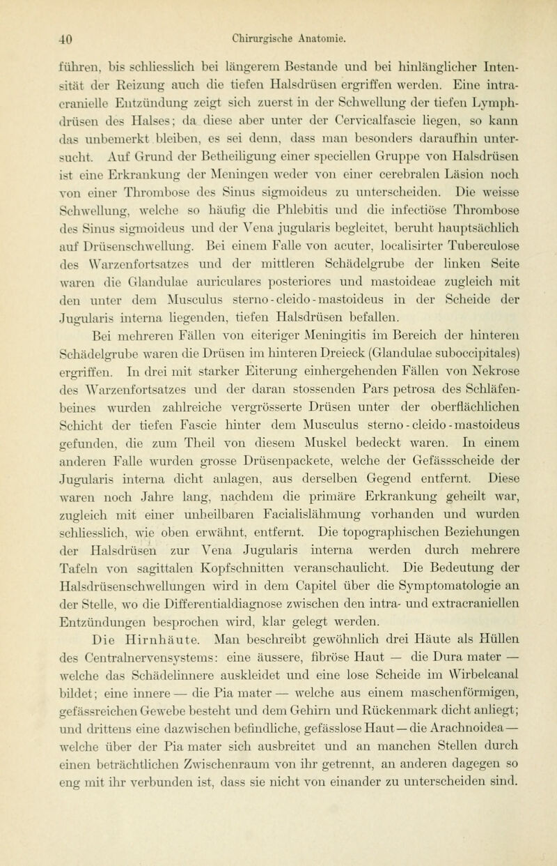 führen, bis schliesslich bei längerem Bestände und bei hinlänglicher Inten- sität der Reizung auch die tiefen Halsdrüsen ergriffen werden. Eine intva- cranielle Entzündung zeigt sich zuerst in der Schwellung der tiefen Lymph- drüsen des Halses; da diese aber unter der Cervicalfascie liegen, so kann das unbemerkt bleiben, es sei denn, dass man besonders daraufhin unter- sucht. Auf Grund der Betheihgung einer speciellen Gruppe von Halsdrüsen ist eine Erkrankung der Meningen weder von einer cerebralen Läsion noch von einer Thrombose des Sinus sigmoidcus zu unterscheiden. Die weisse Schwellung, welche so häufig die Phlebitis und die hifeetiöse Thrombose des Sinus sigmoideus und der Vena jugularis begleitet, berulit hnuiitsächlich auf Drüsenschwellung. Bei einem Falle von acuter, localisirter Tuberculose des Warzenfortsatzes und der mittleren Schädelgrube der linken Seite waren die Glandulae auriculares posteriores und mastoideae zugleich mit den unter dem Musculus sterno - cleido - mastoideus in der Scheide der Juofularis interna liee-enden, tiefen Halsdrüsen befallen. Bei mehreren Fällen von eiteriger Meningitis im Bereich der hinteren Schädelgrube waren die Drüsen im hinteren Dreieck (Glandulae subocci[>itales) ergriffen. In drei mit starker Eiterung einhergehenden Fällen von Nekrose des Warzenfortsatzes und der daran stossenden Pars petrosa des Schläfen- beines wm'den zahlreiche vergrösserte Drüsen unter der oberflächlichen Schicht der tiefen Fascie liinter dem Musculus sterno - cleido - mastoideus gefunden, die zum Theil von diesem Muskel bedeckt waren. In einem anderen Falle wurden grosse Drüsenpackete, w^elche der Gefässscheide der Jugularis interna dicht anlagen, aus derselben Gegend entfernt. Diese Ovaren noch Jahre lang, nachdem die primäre Erkrankung geheilt war, zugleich mit einer unheilbaren Facialislähmung vorhanden und wurden schliesslich, wie oben erwähnt, entfernt. Die topographischen Beziehungen der Halsdrüsen zur Vena Jugularis interna werden durch mehrere Tafeln von sagittalen Kopfschnitten veranschaulicht. Die Bedeutung der Halsdrüsenschwellungen wird in dem Capitel über die Symptomatologie an der Stelle, wo die Differentialdiagnose zwischen den intra- und extracranieUen Entzündungen besprochen wird, klar gelegt werden. Die Hirnhäute. Man beschreibt gewöhnlich drei Häute als Hüllen des Centrahiervensystems: eine äussere, fibröse Haut — che Dura mater — welche das Schädelinnere auskleidet und eine lose Scheide im Wirbelcanal bildet; eine innere—die Pia mater— welche aus einem maschenförmigen, gefässreichen Gewebe besteht und dem Gehirn und Rückenmark dicht anliegt; und drittens eine dazwischen befindliche, gefässlose Haut — die Arachnoidea— ■welche über der Pia mater sich ausbreitet und an manchen Stellen durch einen beträchthchen Zwischenraum von ihr getrennt, an anderen dagegen so eng mit ihr verbunden ist, dass sie nicht von einander zu unterscheiden sind.