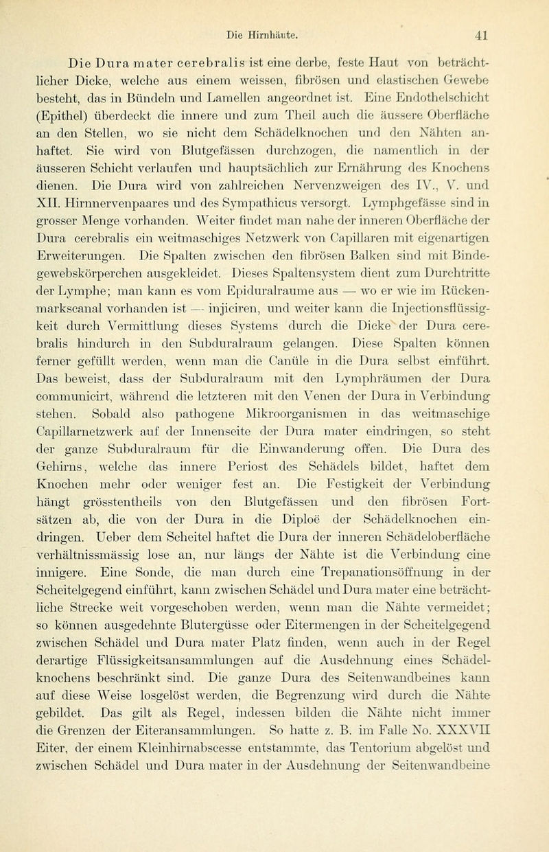 Die Dura mater cerebral!s ist eine derbe, feste Haut von beträcht- licher Dicke, welche aus einem weissen, fibrösen und elastischen Gewebe besteht, das in Bündeln und Lamellen angeordnet ist. Eine Endotholschicht (Epithel) überdeckt die innere und zum Theil auch die äussere Obcrfiäche an den Stellen, wo sie nicht dem Schädelknochen und den Nähten an- haftet. Sie wird von Blutgefässen durchzogen, die namentlich in der äusseren Schicht verlaufen und hauptsächlich zur Ernährung des Knochens dienen. Die Dura wird von zahlreichen Nervenzweigen des IV., V. und XII. Hirnnervenpaares und des Sympathicus versorgt. Lymphgefässe sind in grosser Menge vorhanden. Weiter findet man nahe der inneren Oberfläche der Dura cerebralis ein weitmaschiges Netzwerk von Capillaren mit eigenai'tigen Erweiterungen. Die Spalten zwischen den fibrösen Balken sind mit Binde- gewebskörperchen ausgekleidet. Dieses Spaltensystem dient zum Durchtritte der Lymphe; man kann es vom Epiduralraume aus — wo er wie im Rücken- markscanal vorhanden ist — injiciren, und weiter kann die Injectionsflüssig- keit durch Vermittlung dieses Systems durch die Dicke der Dura cere- bralis hindurch in den Subduralraum gelangen. Diese Spalten können ferner gefüllt werden, wenn man die Canüle in die Dura selbst einführt. Das beweist, dass der Subduralraum mit den Lymphräumen der Dura communicirt, während die letzteren mit den Venen der Dm^a in Verbindung stehen. Sobald also pathogene Mikroorganismen in das weitmaschige Capillarnetzwerk auf der Innenseite der Dura mater eindringen, so steht der ganze Subduralraum für die Einwanderung offen. Die Dura des Gehirns, welche das innere Periost des Schädels bildet, haftet dem Knochen mehr oder weniger fest an. Die Festigkeit der Verbindung hängt grösstentheils von den Blutgefässen und den fibrösen Fort- sätzen ab, die von der Dura in die Diploe der Schädelknochen ein- dringen. Ueber dem Scheitel haftet die Dura der inneren Schädeloberfläche verhältnissmässig lose an, nur längs der Nähte ist die Verbindung eine innigere. Eine Sonde, die man durch eine Trepanationsöffnung m der Scheitelgegend einführt, kann zwischen Schädel und Dura mater eine beträcht- liche Strecke weit vorgeschoben werden, wenn man die Nähte vermeidet; so können ausgedehnte Blutergüsse oder Eitermengen in der Scheitelgegend zwischen Schädel und Dura mater Platz finden, wenn auch in der Regel derartige Flüssigkeitsansammlungen auf die Ausdehnung eines Schädel- knochens beschränkt sind. Die ganze Dura des Seitenwandbeines kann auf diese Weise losgelöst werden, die Begrenzung v\ird durch die Nähte gebildet. Das gilt als Regel, indessen bilden die Nähte nicht immer die Grenzen der Eiter an Sammlungen. So hatte z. B. im Falle No. XXXVH Eiter, der einem Kleinhirnabscesse entstammte, das Tentorium abgelöst und zwischen Schädel und Dura mater in der Ausdehnung der Seitenwandbeine