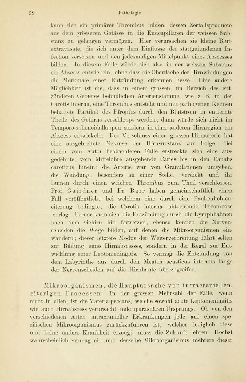 kann sich ein primärer Thrombus bilden, dessen Zerfallsproducte aus dem grösseren Gefässe in die Endcapillaren der weissen Sub- stanz zu gelangen vermögen. Hier verursachen sie kleine Blut- extravasate, die sich unter dem Einflüsse der stattgefundenen In- fection zersetzen und den jedesmaHgen Mittelpunkt eines Abscesses bilden. In. diesem Falle würde sich also in der Aveissen Substanz ein Abscess entwickeln, ohne dass die Oberfläche der Hhuwindungen die Merkmale einer Entzündung erkennen liesse. Eine andere Möglichkeit ist die, dass in einem grossen, im Bereich des ent- zündeten Gebietes befindlichen Artericnstannne, wie z. B. in der Carotis interna, eine Thrombus entsteht und mit pathogeuen Keimen behaftete Partikel des Pfropfes durch den Blutstrom in entfernte Theile des Gehirns verschleppt werden; dann win-de sich nicht im Temporo-s}iheuoidallappen sondern in einer anderen Ilirnregion ein Abscess entwickeln. Der Verschluss einer grossen Hirnarterie hat eine ausgebreitete Nekrose der Hirnsubstanz zur Folge. Bei einem vom Autor beobachteten Falle erstreckte sich eine aus- gedehnte, vom Mittelohre ausgehende Caries bis in den Canalis caroticus liinein; che Arterie war von Granulationen umgeben, die Wandung, besonders an einer Stelle, verdickt und ihr Lumen durch einen weichen Thrombus zum Theil verschlossen. Prof. Gairdner und Dr. Barr haben gemeinschaftlich einen Fall veröffentUcht, bei welchem. eine durch eine Paukenhöhlen- eiterung bedingte, die Carotis interna obturirende Thrombose vorlag. Ferner kann sich die Entzündung dm'ch die Ljonphbahnen nach dem Gehirn hin fortsetzen, ebenso können die Nerven- scheiden die Wege bilden, auf denen die Mikroorganismen ein- wandern; dieser letztere Modus der Weiterverbreitung führt selten zur Bildung eines Hirnabscesses, sondern in der Regel zur Ent- wicklung einer Leptomeningitis. So vermag die Entzündung von dem Labyrinthe aus dm'ch den Meatus acusticus internus längs der Nervenscheiden auf die Hirnhäute überzugreifen. Mikroorganismen, die Hauptursache von intracraniellen, eiterigen Processen. Li der grossen Mehrzahl der Fälle, wenn nicht in allen, ist die Materia peccans, w^elche sowohl acute Leptomeningitis wie auch Himabscess verursacht, mikroparasitären Ursprungs. Ob von den verschiedenen Arten intracranieller Erkrankungen jede auf einen spe- eifischen Mikroorganismus zurückzuführen ist, welcher ledighch diese und keine andere Krankheit erzeugt, muss die Zukunft lehren. Höchst wahrscheinhch vermag ein und derselbe Mikroorganismus mehrere dieser