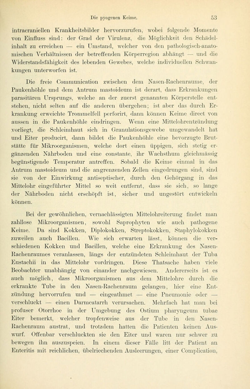 intracraniellen Krankheitsbilder hervorzurufen, wobei folgende Momente von Einfluss sind: der Grad der Virulcii/, die Möglichkeit den Schädel- inhalt zu erreichen — ein Umstand, welcher von den pathologisch-anato- mischen Verhältnissen der betreffenden Körperregion abhängt — und die Widerstandsfähigkeit des lebenden Gewebes, welche individuellen Schwan- kungen unterworfen ist. Die freie Communication zwischen dem Nasen-Rachenraume, der Paukenhöhle und dem Antrum mastoideum ist derart, dass Erkrankungen parasitären Ursprungs, welche an der zuerst genannten Körperstelle ent- stehen, nicht selten auf die anderen übergehen; ist aber das durch Er- krankung erweichte Trommelfell perforirt, dann können Keime direct von aussen in die Paukenhöhle eindringen. Wenn eine Mittelohrentzündung vorliegt, die Schleimhaut sich in Granulationsgewebe umgewandelt hat und Eiter producirt, dann bildet die Paukenhöhle eine bevorzugte Brut- stätte für Mikroorganismen, welche dort einen üppigen, sich stetig er- gänzenden Nährboden und eine constante, ihr Wachsthum gleichmässig begünstigende Temperatur antreffen. Sobald die Keime einmal in das Antrum mastoideum und die angrenzenden Zellen eingedrungen sind, sind sie von der Einwirkung antiseptischer, durch den Gehörgang in das Mittelohr eingeführter Mittel so weit entfernt, dass sie sich, so lange der Nährboden nicht erschöpft ist, sicher und ungestört entwickeln können. Bei der gewöhnlichen, vernachlässigten Mittelohreiterung findet man zahllose Mikroorganismen, sowohl Saprophyten wie auch pathogene Keime. Da sind Kokken, Diplokokken, Streptokokken, Staphylokokken zuweilen auch Bacillen. Wie sich erwarten lässt, können die ver- schiedenen Kokken und Bacillen, welche eine Erkrankung des Nasen- Rachenraumes veranlassen, längs der entzündeten Schleimhaut der Tuba Eustachii in das Mittelohr vordringen. Diese Thatsache haben viele Beobachter unabhängig von einander nachgewiesen. Andererseits ist es auch möglich, dass Mikroorganismen aus dem Mittelohre dm'ch die erkrankte Tube in den Nasen-Rachenraum gelangen, hier eine Ent- zündung hervorrufen und — eingeathmet — eine Pneumonie oder — verschluckt — einen Darmcatarrh verursachen. Mehrfach hat man bei profuser Otorrhoe in der Umgebung des Ostium pharj-ngeuni tubae Eiter bemerkt, welcher tropfenweise aus der Tube in den Nasen- Rachenraum austrat, und trotzdem hatten die Patienten keinen Aus- wurf. Offenbar verschluckten sie den Eiter und waren nm* schwer zu bewegen ihn auszuspeien. In einem dieser Fälle litt der Patient an Enteritis mit reichlichen, übehiechenden Ausleerungen, einer Comphcation,