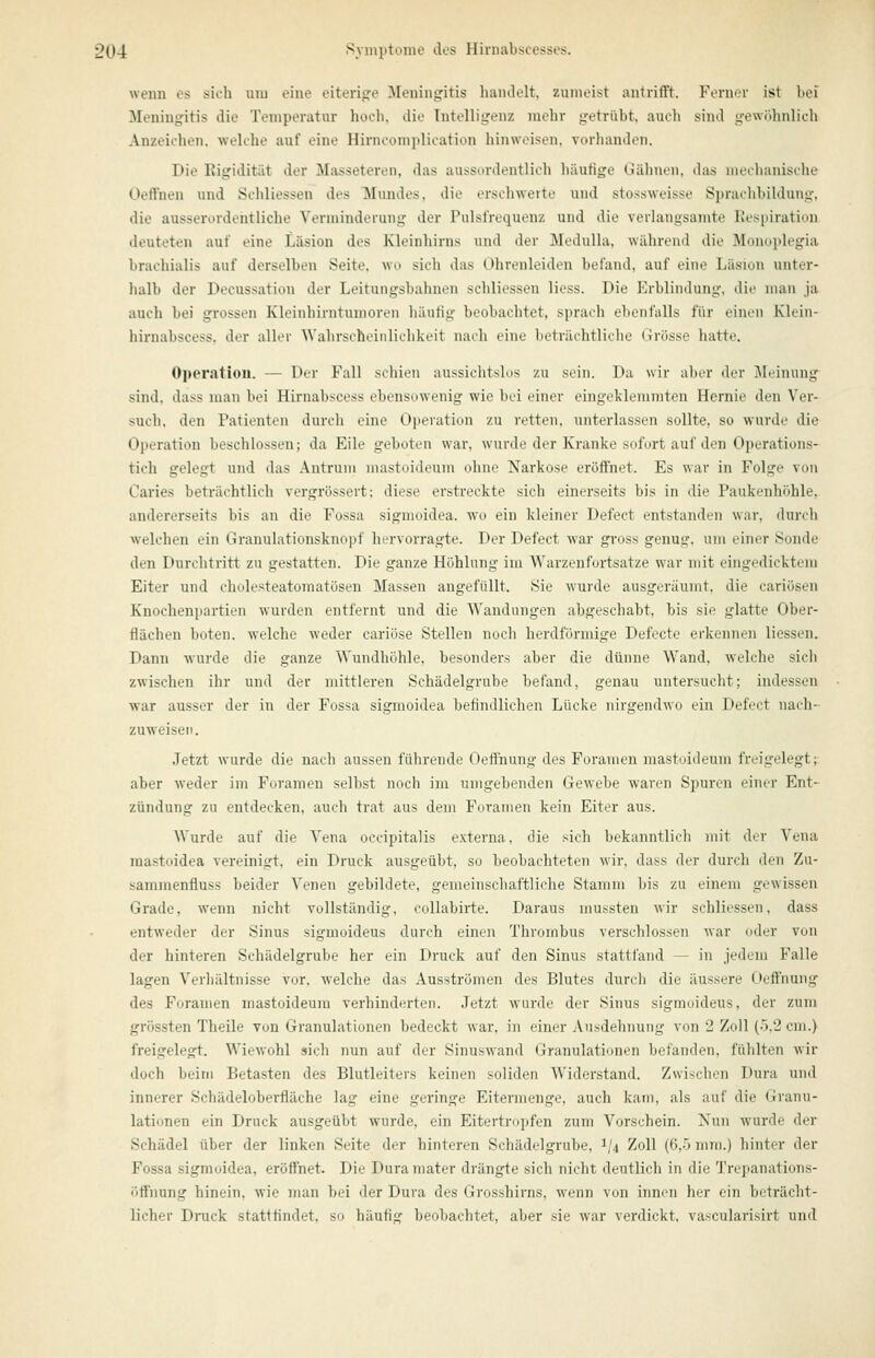 wenn es sich uiu eine eitenjre ^Meningitis handelt, zumeist antrifft. Formn' ist hei Meningitis die Temperatur hoch, die Intelligenz mehr getrübt, auch sind gewöhnlich Anzeichen, welche auf eine Hirncomplication hinweisen, vorhanden. Die Rigidität der Masseteren, das aussordentlicli häufige Gähnen, das mechanische Oeffnen und Schliessen des Mundes, die erschwerte und stossweisse Sjjrachbildung, die ausserordentliche Verminderung der Pulsfrequenz und die verlangsamte liespiratiun deuteten auf eine Läsion des Kleinhirns und der Medulla, wälirend die Monoplegia brachialis auf derselben Seite, wo sich das Ohrenleiden befand, auf eine Läsion unter- halb der Decussation der Leitungsbahnen schliessen Hess. Die Erblindung, die man ja auch bei grossen Kleinhirntumoren häufig beobachtet, sprach ebenfalls für einen Kkin- hirnabscess, der aller AVahrsoheinlichkeit nach eine beträchtliche Grösse hatte. Operatiou. — Der Fall schien aussichtslos zu sein. Da wir aber der Meinung sind, dass man bei Hirnabscess ebensowenig wie bei einer eingeklemmten Hernie den Ver- such, den Patienten durch eine Operation zu retten, unterlassen sollte, so wurde die Operation beschlossen; da Eile geboten war, wurde der Kranke sofort auf den Operations- tich gelegt und das Antrum mastuideum ohne Narkose eröffnet. Es war in Folge von Caries beträchtlich vergrössert; diese erstreckte sich einerseits bis in die Paukenhöhle, andererseits bis an die Fossa sigmoidea. wo ein kleiner Defect entstanden war, durch welchen ein Granulationsknopf hervorragte. Der Defect war gi'oss genug, um einer Sonde den Durchtritt zu gestatten. Die ganze Höhlung im AVarzenfortsatze war mit eingedicktem Eiter und cholesteatomatösen Massen angefüllt. Sie wurde ausgeräumt, die cariösen Knochenpartien wurden entfernt und die Wandungen abgeschabt, bis sie glatte Ober- flächen boten, welche weder cariöse Stellen noch herdförmige Defeete erkennen Hessen. Dann wurde die ganze Wundhöhle, besonders aber die dünne Wand, welche sich zwischen ihr und der mittleren Schädelgrube befand, genau untersucht; indessen war ausser der in der Fossa sigmoidea befindlichen Lücke nirgendwo ein Defect nach- zuweisen. Jetzt wurde die nach aussen führende Oeffnung des Poranien mastoideum freigelegt; aber weder im Foramen selbst noch im umgebenden Gewebe waren Spuren einer Ent- zündung zu entdecken, auch trat aus dem Foramen kein Eiter aus. Wurde auf die Vena occipitalis externa, die sich bekanntlich mit der Vena raastoidea vereinigt, ein Druck ausgeübt, so beobachteten wir, dass der durch den Zu- samraenfluss beider Venen gebildete, gemeinschaftliche Stamm bis zu einem gewissen Grade, wenn nicht vollständig, eollabirte. Daraus mussten wir schliessen, dass entweder der Sinus sigmoideus durch einen Thrombus verschlossen war oder von der hinteren Schädelgrube her ein Druck auf den Sinus stattfand — in jedem Falle lagen Verliältnisse vor. Avelche das Ausströmen des Blutes durch die äussere Oeffnung des Foramen mastoideum verhinderten. Jetzt wurde der Sinus sigmoideus, der zum grössten Theile von Granulationen bedeckt war. in einer Ausdehnung von 2 Zoll (5,2 cm.) freigelegt. Wiewohl sich nun auf der Sinuswand Granulationen befanden, fühlten wir doch beim Betasten des Blutleiters keinen soliden Widerstand. Zwischen Dura und innerer Schädeloberfläche lag eine geringe Eitermenge, auch kam, als auf die Granu- lationen ein Druck ausgeübt wurde, ein Eitertropfen zum Vorschein. Nun wurde der Schädel über der linken Seite der hinteren Schädelgrube, 1/4 Zoll (6,0 mm.) hinter der Fossa sigmoidea, eröffnet. Die Duramater drängte sich nicht deutlich in die Trepanations- öffnung hinein, wie man bei der Dura des Grosshirns, wenn von innen her ein beträcht- licher Druck stattfindet, so häufig beobachtet, aber sie war verdickt, vascularisirt und