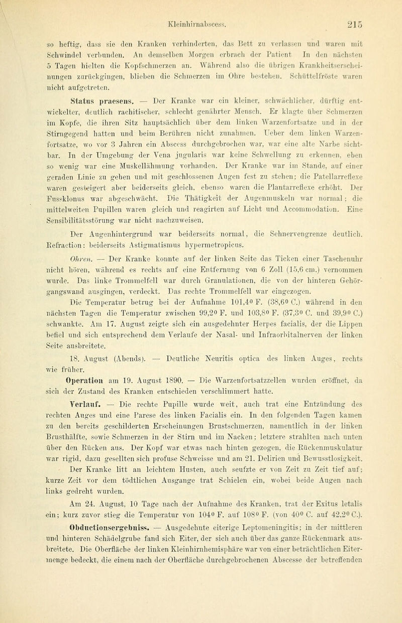 so heftig', dass sie den Kranken verhinderten, das IJett zu verlassen und waren mit Schwindel verbunden. An demselben Morgen erbrach der Patient In den nächsten 5 Tagen hielten die Kopfsclunerzen an. Während also die übrigen Ki'ankheitserschei- nungen zurückgingen, bliol>en die Hebmerzen irn Obre bustebcii. Scbüttelfröste waren nicht aufgetreten. Status praesens. — Der Kranke war ein kleiner, schwächlicher, dürftig ent- wickelter, deutlich rachitischer, schlecht genährter Mensch. Er klagte über Schmerzen im Kopfe, die ihren Sitz hauptsächlich über dem linken Warzenfortsatze und in der Stirngegend hatten und beim Berühren nicht zunahmen. lieber dem linken Warzen- fortsatze, wo vor 3 Jahren ein Abscess durchgebrochen war, war eine alte Narbe sicht- bar. In der Umgebung der Vena jugularis war keine Schwellung zu erkennen, eben so wenig war eine Muskellähmung vorhanden. Der Kranke war im Stande, auf einer geraden Linie zu gehen und mit geschlossenen Augen fest zu stehen; die Patellarreflexe waren gesteigert aber beiderseits gleich, ebenso waren die Plantarrefiexe erhöht. Der Fussklonus war abgeschwächt. Die Thätigkeit der Augenmuskeln war normal; die mittelweiten Pupillen waren gleich und reagirten auf Licht und Acconimodation. Eine Sensibilitätsstörung war nicht nachzuweisen. Der Augenhintergrund war beiderseits normal, die Sehnerven grenze deutlich. Eefraction: beiderseits Astigmatismus hypermetropicas. Ohren. — Der Kranke konnte auf der linken Seite das Ticken einer Taschenuhr nicht hören, während es rechts auf eine Entfernung von 6 Zoll (15,6 cm.) vernommen wurde. Das linke Trommelfell war durch Granulationen, die von der hinteren Gehör- gangswand ausgingen, verdeckt. Das rechte Trommelfell war eingezogen. Die Temperatur betrug bei der Aufnahme 101,4-0 F. (38,60 C.) während in den nächsten Tagen die Temperatur zwischen 99,20 F. und 103,80 F. (37,30 C. und 39,90 C.) schwankte. Am 17. August zeigte sich ein ausgedehnter Herpes facialis, der die Lippen hefiel und sich entsprechend dem Verlaufe der Nasal- und Infraorbitalnerven der linken Seite ausbreitete. 18. August (Abendsj. — Deutliche Neuritis optica des linken Auges, rechts wie früher. Operation am 19. August 1890. — Die Warzenfortsatzzellen wurden eröffnet, da sich der Zustand des Kranken entschieden verschlimmert hatte. Verlauf. — Die rechte Pupille wurde weit, auch trat eine Entzündung des rechten Auges und eine Parese des linken Facialis ein. In den folgenden Tagen kamen zu den bereits geschilderten Erscheinungen Brustschmerzen, namentlich in der linken Brusthälfte, sowie Schmerzen in der Stirn und im Nacken; letztere strahlten nach unten über den Kücken aus. Der Kopf war etwas nach hinten gezogen, die Piückenmuskulatur war rigid, dazu gesellten sich profuse Schweisse und am 21. Delirien und Bewusstlosigkeit. Der Kranke litt an leichtem Husten, auch seufzte er von Zeit zu Zeit tief auf; kurze Zeit vor dem tödtlichen Ausgange trat Schielen ein, wobei beide Augen nach links gedreht wurden. Am 24. August, 10 Tage nach der Aufnahme des Kranken, trat der Exitus letalis ein; kurz zuvor stieg die Temperatur von 1040 F. auf 1080 F. (von 400 C. auf 42.20 C). Obductionserg'ebniss. — Ausgedehnte eiterige Leptomeningitis; in der mittleren und hinteren Schädelgrube fand sich Eiter, der sich auch über das ganze Rückenmark aus- breitete. Die Oberfläche der linken Kleinhirnhemisphäre war von einer beträchtlichen Eiter- menge bedeckt, die einem nach der Oberfläche durchgebrochenen Abscesse der betreflenden