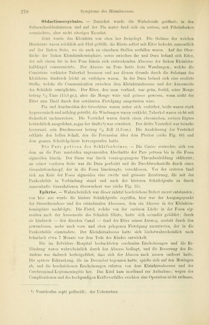 Obductioiiser^ebniss. — Zunächst wurde die Wirbelsäule geöffnet: in den Subarachnoidealräumen und auf der Pia inater fand sich ein seröses, mit Fibrinliockon vermischtes, aber nicht eiteriges Exsudat. Jetzt wurde das Kleinhirn von oben her freigelegt. Die Gefässe der weichen Hirnhäute waren reichlich mit Plat gefüllt, die Häute selbst mit Eiter bedeckt, namentlich auf der linken. Seite, wo sie auch an einzelnen Stellen zerfallen waren. Auf der Ober- fläche der linken Kleinliirnhemisjihäre, sowie zwischen ilir und Dura befand sich Kiter, der mit einem bis in den Pous hinein sich erstreckenden Abscesse der linken Kleinhirn- halbkugel communicirte. Der Abscess im Pons hatte feste Wandungen, welche die Consistenz verkäster Tuberkel besassen und aus diesem Grunde durch die Substanz des Kleinhirns hindurch leicht zu verfolgen waren. In der Dura befand sich eine erodirte Stelle, welche die Communication zwischen dem Kleinhirnabscesse und der Aussenseite des Schädels ermöglichte. Der Eiter, den man vorfand, war grün, foetid, seine Menge betrug 1/2 Unze (15,0 gr.), aber die Menge wäre viel grösser gewesen, wenn nicht der Eiter zum Theil durch den erwähnten Fistelgang ausgetreten wäre. Pia und Arachnoidea des Grosshirns waren unter sich verlöthet, beide waren stark hyperaemisch und milchig getrübt, die Windungen waren verklebt, Tuberkel waren nicht mit i^icherheit nachzuweisen. Die Ventrikel waren durch einen chronisclien. serösen Erguss beträchtlich ausgedehnt, sogar der fünftei) war erweitert. Der dritte Ventrikel war beinahe kreisrund, sein Durchmesser betrug 1/2 Zoll (1.3 ein.). Die Ausdehnung der Ventrikel erklärte den hellen Schall, den die Percussion über dem Pterion (siehe Fig. 60) und dem ganzen Scheitelgebiete hervorgerufen hatte. Die Pars petrosa des Schläfenbeines. — Die Caries erstreckte sich von dem an die Pars mastoidea angrenzenden Abschnitte der Pars petrosa bis in die Fossa sigmoidea hinein. Der Sinus war durch vorausgegangene Thrombenbildung obliterirt; an seiner vorderen Seite war die Dura perforirt und die Duichbruchsstelle durch einen Granulationsknopf, der in die Fossa hineinragte, verschlossen. Vor der ersteren fand sich am Knie der Fossa sigmoidea eine zweite und grössere Zerstörung, die mit der Paukenhülile in Verbindung stand und nach der hinteren Schädelgrube zu durch massenhafte Granulationen überwuchert war (siehe Fig'. 35j. Epikrise. — Wahrscheinlich war dieser zuletzt beschriebene Defect zuerst entstanden; von hier aus wurde die hintere Schädelgrube ergriffen, hier war der Ausgangspunkt der Sinusthrombose und des extraduralen Abscesses, dem ein Abscess in der Kleinhirn- hemisphäre nachfolgte. Die Fistel, welche von der cariösen Lücke in der Fossa sig- moidea nach der Aussenseite des Schädels führte, hatte sich secundär gebildet; durch sie hindurch — den directen Canal — fand der Eiter seinen Ausweg, anstatt durch den gewundenen, mehr nach vorn und oben gelegenen Fistelgang auszutreten, der in die Paukenhöhle einmündete. Der Kleinhirnabscess hatte sich höchstwahrscheinlich nach Scharlach etwa 7 Monate vor dem Tode des Kindes entwickelt. Die im Belvidere - Hospital beobachteten cerebralen Erscheinungen und die Er- blindung waren wahrscheinlich durch den Abscess bedingt, und die Besserung des Be- findens war dadurch herbeigeführt, dass sich der Abscess nach aussen entleert hatte. Die s])ätere Erkrankung, die im December begonnen hatte, spielte sich auf den Meningen ab, und die beschriebenen Erscheinungen rührten von dem Kleinhirnabscesse und der Cerebrospinal-Leptomeningitis her. Das Kind kam moribund zur Aufnahme; wegen der Complicationen und des hochgradigen Kräfteverfalles erschien eine Operation nicht rathsam.