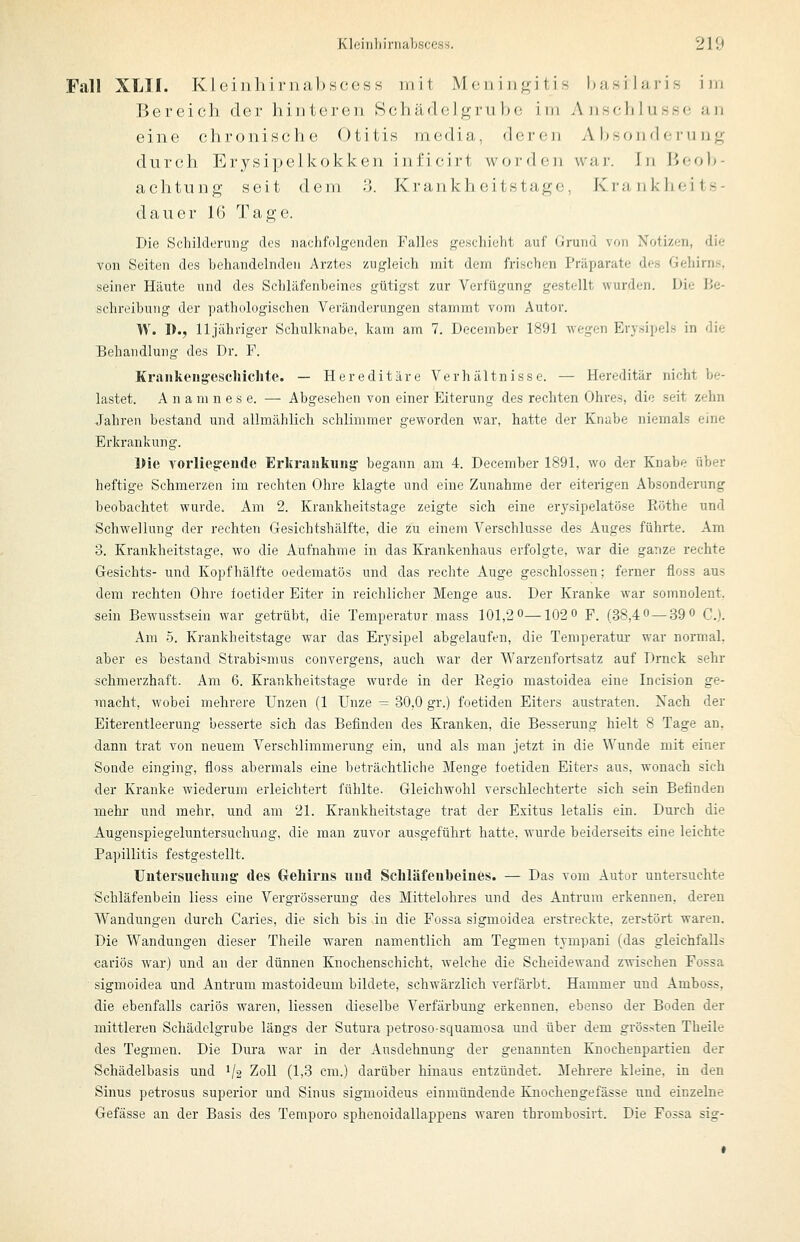 Fall XLII. Kleiiili i i'iiJibscosH mit Mc n i n^^i ti s husi Iuris im Bereich der hinteren Schädelgru Im; im Anschlüsse an eine chronische Otitis media, dorcji Absonderung durch Erysipelkokken inficirt worden war. In Beob- achtung seit dem 3. Krankheitstage, KrankJieits- dauer 16 Tage. Die Schilderung dos nachfolgenden Falles geschieht auf Grund von Notizen, die von Seiten des behandelnden Arztes zugleich mit dem frischen Präparate des Gehirns, seiner Häute und des Schläfenheines gütigst zur Verfügung gestellt wurden. Die Be- schreibung der pathologischen Veränderungen stammt vom Autor. W. I)., lljähi-iger Schulknabe, kam am 7. December 1891 wegen Erysipels in die Behandlung des Dr. F. Krankengesclüclite. — Hereditäre Verhältnisse. — Hereditär nicht be- lastet. A n a m n e s e. — Abgesehen von einer Eiterung des rechten Ohres, die seit zehn Jahren bestand und allmählich schlimmer geworden war, hatte der Knabe niemals eine Erkrankung. Die vorlieg^eude Erkrankung begann am 4. December 1891, wo der Knabe über heftige Schmerzen im rechten Ohre klagte und eine Zunahme der eiterigen Absonderung beobachtet wurde. Am 2. Krankheitstage zeigte sich eine er^^sipelatöse Eöthe und Schwellung der rechten Gesichtshälfte, die zu einem Verschlusse des Auges führte. Am 3. Krankheitstage, wo die Aufnahme in das Krankenhaus erfolgte, war die ganze rechte Gesichts- und Kopfhälfte oedematös und das rechte Auge geschlossen; femer floss aus dem rechten Ohre foetider Eiter in reichlicher Menge aus. Der Kranke war somnoleut, sein Bewusstsein war getrübt, die Temperatur mass 101,2 0—102« F. (38,4« —39» C). Am 5. Krankheitstage war das Erysipel abgelaufen, die Temperatui- war normal, aber es bestand Strabismus convergens, auch war der Warzenfortsatz auf Drnck sehr schmerzhaft. Am 6. Krankheitstage wurde in der Kegio mastoidea eine Incision ge- macht, M'obei mehrere Unzen (1 Unze — 30,0 gr.) foetiden Eiters austraten. Nach der Eiterentleerung besserte sich das Befinden des Kranken, die Besserung hielt 8 Tage an, dann trat von neuem Verschlimmerung ein, und als man jetzt in die Wunde mit einer Sonde einging, floss abermals eine beträchtliche Menge foetiden Eiters aus, wonach sich der Kranke wiederum erleichtert fühlte. Gleichwohl verschlechterte sich sein Befinden mehr und mehr, und am 21. Krankheitstage trat der Exitus letalis ein. Durch die Augenspiegeluntersuchung, die man zuvor ausgeführt hatte, wurde beiderseits eine leichte Papillitis festgestellt. Untersuchung' des Grehirns und Schläfenbeines. — Das vom Autor untersuchte Schläfenbein Hess eine Vergrösseruug des Mittelohres und des Autrum erkennen, dereu Wandungen durch Caries, die sich bis in die Fossa sigmoidea erstreckte, zerstört waren. Die Wandungen dieser Theile waren namentlich am Tegmeu tympani (das gleichfalls cadös war) und an der dünnen Knochenschicht, welche die Scheidewand zwischen Fossa sigmoidea und Antrum mastoideum bildete, schwärzlich verfärbt. Hammer und Amboss, die ebenfalls cariös waren, Hessen dieselbe Verfärbung erkennen, ebenso der Boden der mittleren Schädclgrube längs der Sutura petroso-squamosa und über dem grössten Theile des Tegmen. Die Dura war in der Ausdehnung der genannten Knochenpartien der Schädelbasis und 1/2 Zoll (1,3 cm.) darüber hinaus entzündet. Mehrere kleine, in den Sinus petrosus superior und Sinus sigmoideus einmündende Kirochengefässe und einzelne Oefässe an der Basis des Temporo sphenoidallappens waren thrombosirt. Die Fossa sig-