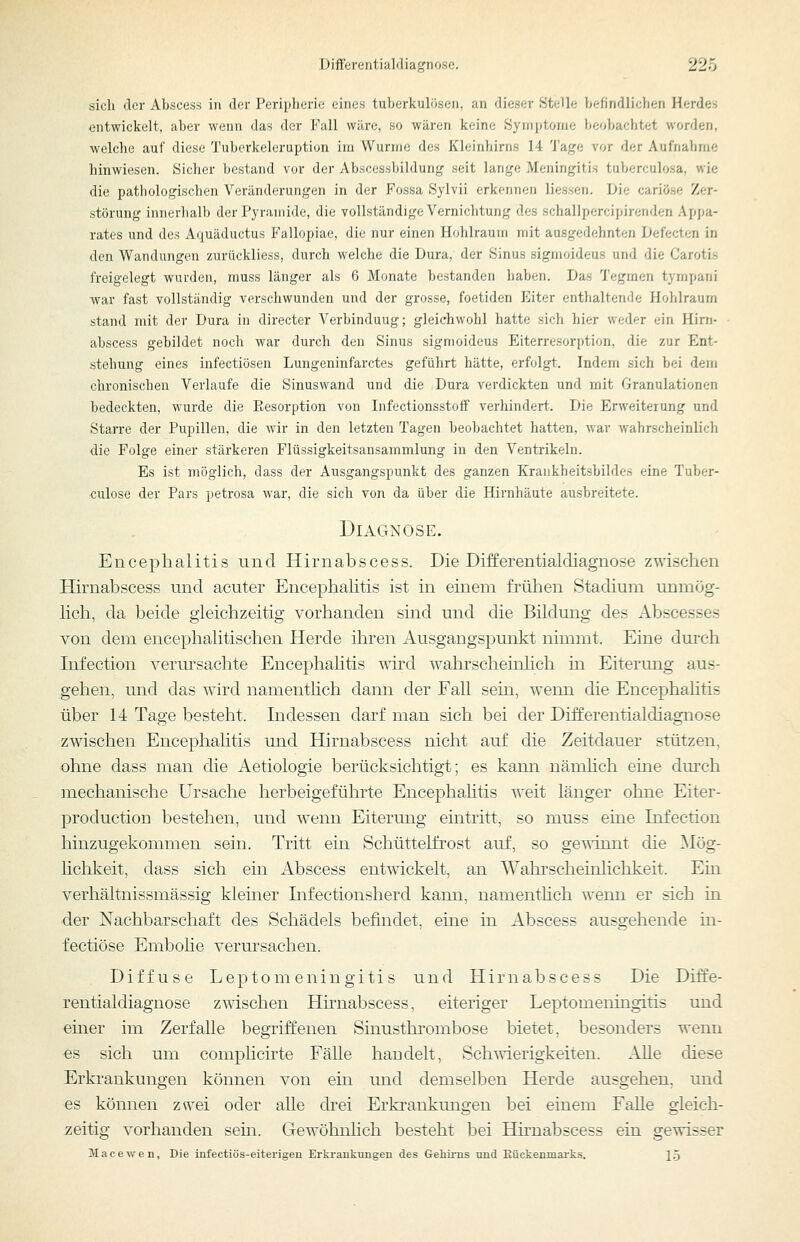 sich clor Abscess in der Peripherie eines tuberkulösen, an dieser Stelle befindlichen Herdes entwickelt, aber wenn das der Fall wäre, so wären keine Symptome beobachtet worden, welche auf diese Tuberkeleruption im Wurme des Kleinhirns 14 'J'age vor der Aufnahme hinwiesen. Sicher bestand vor der Abscessbildung seit lange Meningitis tuberculosa, wie die pathologischen Veränderungen in der Fossa Sylvii erkennen Hessen. Die cariöse Zer- störung innerlialb der Pyramide, die vollständige Vernichtung des schallpercipirenden Appa- rates und des Aquäductus Fallopiae, die nur einen Hohlraum mit ausgedehnten L>efecten in den Wandungen zurückliess, durch welche die Dura, der Sinus sigmoideus und die Carotis freigelegt wurden, muss länger als 6 Monate bestanden haben. Das Tegraen tympani war fast vollständig verschwunden und der grosse, foetiden Eiter enthaltende Hohlraum stand mit der Dura in directer Verbinduug; gleichwohl hatte sich hier weder ein Hirn- abscess gebildet noch war durch den Sinus sigmoideus Eiterresorption, die zur Ent- stehung eines infectiösen Lungeninfarctes geführt hätte, erfolgt. Indem sich bei dem chronischen Verlaufe die Sinuswand und die Dura verdickten und mit Granulationen bedeckten, wurde die Eesorption von Infectionsstolf verhindert. Die Erweiterung und Starre der Pupillen, die wir in den letzten Tagen beobachtet hatten, war wahrscheinlich die Folge einer stärkeren Flüssigkeitsansammlung in den Ventrikeln. Es ist möglich, dass der Ausgangspunkt des ganzen Kraukheitsbildes eine Tuber- culose der Pars petrosa war, die sich von da über die Hirnhäute ausbreitete. Diagnose. Encephalitis und Hirnabscess. Die Differentialdiagnose zwischen Hirnabscess und acuter Encephalitis ist in einem frühen Stadium unmög- lich, da beide gleichzeitig vorhanden sind und die Bildung des Abscesses von dem encephalitischen Herde ihren Ausgangspunkt nimmt. Eine dm'ch Infection verursachte Encephalitis s^ird wahrscheinhch m Eiterung aus- gehen, und das wird namenthch dann der Fall sein, wenn die Encephalitis über 14 Tage besteht. Indessen darf man sich bei der Differentialdiagnose zwischen Encephalitis und Hirnabscess nicht auf die Zeitdauer stützen, ohne dass man die Aetiologie berücksichtigt; es kann nämhch eine dm-ch mechanische Ursache herbeigeführte Encephaütis weit länger ohne Eiter- production bestehen, und wenn Eiterung eintritt, so muss eine Infection hinzugekommen sein. Tritt ein Schüttelfrost auf, so gewinnt die Mög- lichkeit, dass sich ein Abscess entwickelt, an Wahrscheinlichkeit. Ein verhältnissmässig kiemer Infectionsherd kann, namenthch wenn er sich in der Nachbarschaft des Schädels befindet, eine in Abscess ausgehende in- fectiöse Embohe verursachen. Diffuse Leptomeningitis und Hirnabscess Die Diffe- rentialdiagnose zwischen Hirnabscess, eiteriger Leptomeningitis und einer im Zerfalle begriffenen Sinusthrombose bietet, besonders wenn es sich um comphcirte Fälle handelt, Schwierigkeiten. Alle diese Erkrankungen können von ein und demselben Herde ausgehen, und es können zwei oder alle drei Erki-ankungen bei einem Falle gleich- zeitig vorhanden sem. Gewöhnhch besteht bei Hknabscess ein gewisser Macewen, Die infectiös-eiterigen Erkrankungen des &ehü-ns und Rückenmarks. I.5