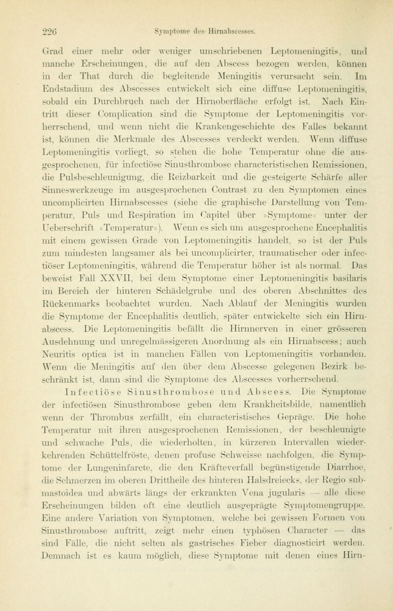 Grad einer mehr oder weniger umschriebenen Leptomeningitis, und manclie Erscheinungen, die auf den Ahscess bezogen werden, können in der That (hnvh die begleitende ^K'ningitis verursacht sein. Im Endstadium des Abscesses entwickeh sich eine diffuse Leptomeningitis, sobald ein Durchbruch nach der Hirnol^erfläche erfolgt ist. Nach Ein- tritt dieser C'omplication sind die Symptome der Leptomeningitis vor- herrschend, und \\enn nicht die Krankengeschichte des Falles bekannt ist, können die Merkmale des Abscesses verdeckt werden. Wenn diffuse Leptomeningitis vorliegt, so stehen die hohe Temperatur ohne die aus- gesprochenen, für infectiöse Sinusthrombosc characteristischen Remis.sionen, die Pulsbeschleunigung, die Reizbarkeit und die gesteigerte Schärfe aller Sinneswerkzeuge im ausgesprochenen Contrast zu den S3'mptomen eines micomplicirten Hirnabscesses (siehe die graphische Darstellung von Tem- peratur, Puls und Respii'ation im Capitel über »Sj'mptome; miter der Ueberschrift »Temperatur«). Wenn es sich um ausgesprochene Encephalitis mit einem gemssen Grade von Leptomeningitis handelt, so ist der Puls zum mindesten langsamer als bei uncom])licirter, traumatischer oder infec- tiöser Leptomeningitis, während die Temperatur höher ist als normal. Das beweist Fall XX\n, bei dem Symptome einer Leptomeningitis basilaris im Bereich dei' 1 unteren Schädelgrube und des oberen Abschnittes des Rückenmarks beobachtet wurden. Nach Ablauf der Meningitis wurden die Symj)tome der Encephahtis deutlich, später entwickelte sich ein Hirn- abscess. Die Leptomeningitis befällt die Hirnnerven in einer grösseren Ausdehnung und unregelmässigeren Anordnung als ein Hirnabscess; auch Neuritis optica ist in manchen Fällen von Leptomeningitis vorhanden. Wenn die Meningitis auf den über dem Abscesse gelegenen Bezirk be- schränkt ist, dann sind die Symptome des Abscesses vorherrscliend. Infectiöse Sinusthrombose und Abscess. Die Symptome der infectiösen Sinusthrombose geben dem Krankheitsbilde, namentlich wenn der Thrombus zerfällt, ein characteristisches Gepräge. Die hohe Temperatur mit ihren ausgesprochenen Remissionen, der beschleunigte und schwache Puls, die ^\'iederholten, in kürzeren Intervallen wieder- kehi-enden Schüttelfi'öste, denen profuse Schweisse nachfolgen, die Sj'mp- tome der Lungeninfarcte, die den Kräfteverfall begünstigende Diarrhoe, die Sclimerzen im oberen Drittheile des hinteren Halsdreiecks, der Regio sub- mastoidea und abwärts längs der erkrankten Vena jugularis — alle diese Erscheinungen bilden oft eine deutlich ausgeprägte Symi)tomengruppe. Eine andere Variation von Symptomen, welche bei gewissen Formen von Sinusthrombose auftritt, zeigt mehr einen tjq^hösen Cliaracter — das sind Fälle, che nicht selten als gastrisches Fieber diagnosticirt werden. Demnach ist es kaum möghch, diese Symptome mit denen eines Hirn-