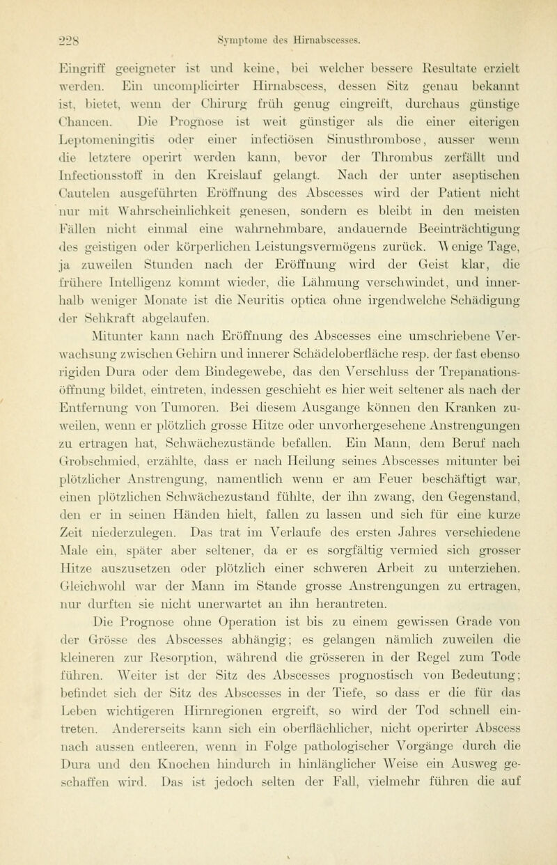 Eingriff geeigneter i:>t und keine, bei welcher bessere ivesultate erzielt werden. Ein uneoni})lieirter Hirnabscess, dessen Sitz genau bekannt ist, bietet, wenn der C'liirurg früh genug eingreift, durchaus günstige Chancen. Die Trügnose ist weit günstiger als die einer eiterigen Leiitonieningitis oder einer infeeticisen Sinusthroml)ose, ausser wenn die letztere operirt wenlen kann, bevor der Thrombus zerfällt und Infectiousstoff in den Kreislauf gelangt. Nach der unter aseptischen Cautelen ausgeführten Eröffnung des Abscesses wird der Patient nicht nur mit Waln-scheinlichkeit genesen, sondern es bleibt üi den meisten Fällen nicht einmal eine wahrnehmbare, andauernde Beeinträchtigung des geistigen oder körperlichen Leistungsvermögens zui-ück. ^\ enige Tage, ja zuweilen Stunden nach der Eröffnung wird der Geist klar, die frühere Intelligenz kommt w'ieder, die Lähmung verschwindet, und inner- halb weniger Monate ist die Neuritis optica ohne irgenthvelche Schädigung der Sehkraft abgelaufen. Mitunter kann nach Ei'öffnung des Abscesses eine umschriebene Ver- wachsung zwischen Gehirn und innerer Schädelobertläche resp. der fast ebenso rigiden Dura oder dem Bindegewebe, das den Verschluss der Trepanations- öffnung bildet, eintreten, indessen geschieht es hier weit seltener als nach der Entfernung von Tumoren. Bei diesem Ausgange können den Kranken zu- weilen, wenn er plötzlich grosse Hitze oder unvorhergesehene Anstrengungen zu ertragen hat. Schwächezustände befallen. Ein Mann, dem Beruf nach Grobschmied, erzählte, dass er nach Heilung seines Abscesses mitunter bei plötzlicher Anstrengung, namentlich wenn er am Feuer beschäftigt war, einen plötzlichen Schwächezustaud fühlte, der ihn zwang, den Gegenstand, den er in seinen Händen hielt, fallen zu lassen und sich für eine km*ze Zeit niederzulegen. Das trat im Verlaufe des ersten Jalu*es verschiedene Male ein, später aber seltener, da er es sorgfältig vermied sich grosser Hitze auszusetzen oder plötzlich einer schweren Arbeit zu unterziehen. Gleichwohl war der Mann im Stande grosse Anstrengungen zu ertragen, nur durften sie nicht unerwartet an ihn herantreten. Die Prognose ohne Operation ist bis zu einem gewissen Grade von der Grösse des Abscesses abhängig; es gelangen nämlich zuweilen die klemeren zur Resorption, während die grösseren in der Regel zum Tode führen. Weiter ist der Sitz des Abscesses prognostisch von Bedeutung; befindet sich der Sitz des Abscesses in der Tiefe, so dass er die für das Leben wichtigeren Hirnregionen ergreift, so wird der Tod schnell ein- treten. Andererseits kann sich ein oberflächhcher, nicht operirter Abscess nach aussen entleeren, wenn in Folge pathologischer Vorgänge durch die Dura und den Knochen hindurch in hinlänglicher Weise ein Ausweg ge- schaffen wird. Das ist jedoch selten der Fall, vielmehr führen die auf