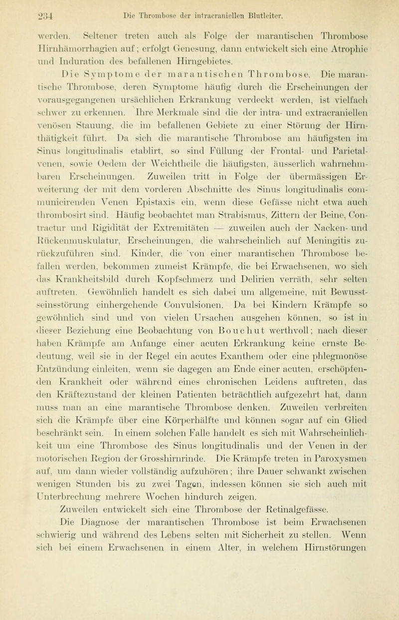 ■wiTilon. Seltener treten auch als Folge der niarantisclien Thrombose Ilirnhäniorrhagien auf; erfolgt Genesung, dann entwickelt sich eine Atrophie tnul Induration des befallenen Hirngebietes. l>ie S yni |> t<)ni e der ni a i'a n t iseh en Tli roiubose. Die maran- tische Thrombose, deren Sym])t()me hiuiHg durch die Erscheinungen der vorausgegangenen ursächlichen Erkrankung viM-deckt werden, ist vielfach sehwer /a\ erkemien. Ihre M» rkmalr ^ind die der inti-a- und extracraniellcn venösen Stauung, die im liefalli'uen (;el)iete zu einei' Stiu'img der Ilirn- thätigkeit führt. Da sicli die marantische Thromljose am häuligslcn im Sinus longitudinahs etablirt, so sind I'\illung der Frontal- und Farietal- venen. sowie Oedem der Wcielitlieile die häutigsten, äusserlich wahrnehm- baren ICrseheinungen. Zuweilen iritt in l'\)lm' der übermässigen Er- weiterung der mit dem vorderen Abschnitte des Siims longiludinalis com- muuicirenden \'enen Epistaxis ein, wenn diese Gefässe nicht etwa auch tlirombosirt sind. Häufig beobachtet man Stral)ismus, Zittern der Beine, Con- traetur und Rigidität der Extremitäten — zuweilen auch der Nacken- und Ivückennniskulatur, Erscheinungen, die ■wahrscheinlich auf Meningitis zu- rückzuführen sind. Ivinder, die von einer marantischen Thrombose be- fallen Werden, bekommen zumeist Krämpfe, che bei Erwachsenen, wo sich <las Krankheitsbild durch Kopfschmerz und Delirien verräth, sehr selten iniftreten. <Tewöhnlich handelt es sich dabei um allgemeine, luit Bewusst- seinsstörung einhergehende Couvulsionen. Da bei Kindern Krämpfe so gewöhnlich sind und von vielen Ursachen ausgehen können, so ist in dieser Beziehung eine Beobachtung von Bouchut werthvoll; nach dieser haben Krämpfe am Anfange einer acuten Erkrankung keine ernste Be- deutung, -weil sie in der Regel ein acutes Exanthem oder eine phlegmonöse Entzündung einleiten, wenn sie dagegen am Ende einer acuten, erschöpfen- den Ej'ankheit oder während eines chronischen Leidens auftreten, das den Kräftezustand der kleinen Patienten beträchtlich aufgezehrt hat, dann niuss man an eine marantische Thrombose denken. Zuweilen verbreiten sich die Krämpfe über eine Körperhälfte und können sogar auf ein Glied beschränkt sein. In einem solchen Falle handelt es sich mit Wahrscheinlich- keit um eine Thrombose des Sinus longitudinalis und der Venen in der motorischen Region der Grosshirnrinde. Die Krämpfe treten in Paroxysmen auf, um dann Avieder vollständig aufzuhören; üire Dauer schwankt zwischen wenigen Stunden bis zu zwei Tagen, indessen kömien sie sich auch mit Unterbrechung mehrere Wochen hindurch zeigen. Zuweilen entwickelt sich eine Thrombose der Retinalgefässe. Die Diagnose der marantischen Thrombose ist beim Erwachsenen schwierig imd während des Lebens selten mit Sicherheit zu stellen. Wenn sich l)ei einem Erwachsenen in einem xVlter, in welchem Ilirnstörungen