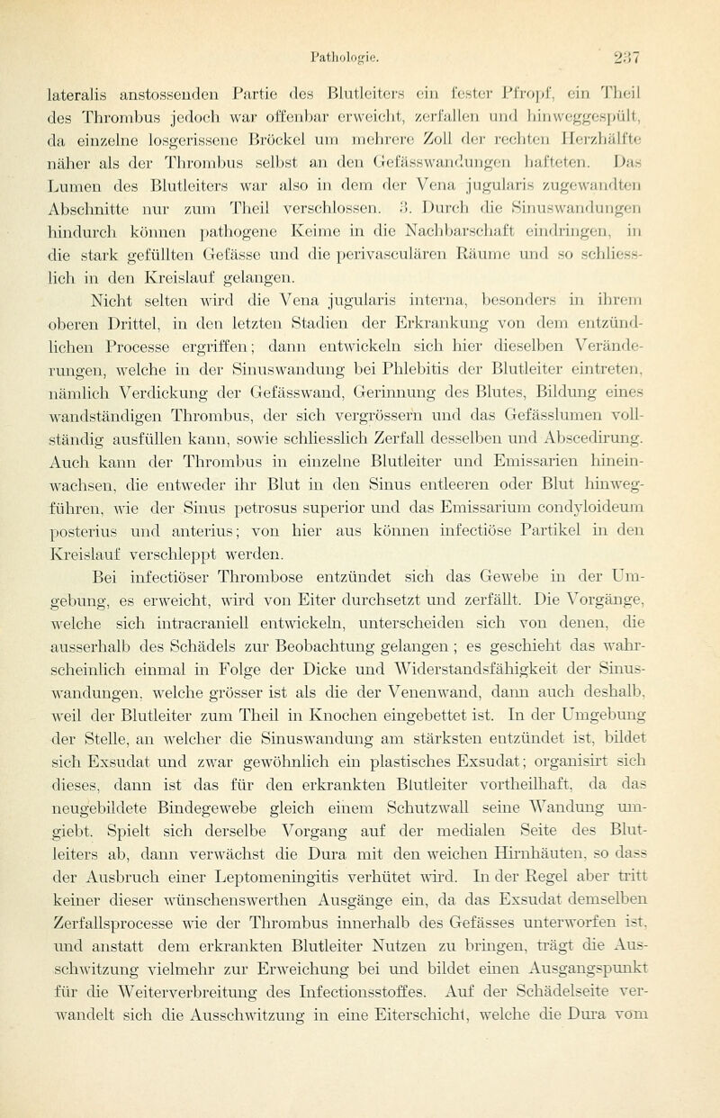 Tatliologie. ' 2'M lateralis anstosscudeii Partie des Blutleiters ein fcstei- \''\'yu]>i\ ein 'J'heii des Thrombus jedoch war offenbar erweicht, ^erfüllen iiimI hin weggespült, da einzelne losgerissene Bröckel um mehrere Zoll (h'V i'ochlf;!) llerzhälfte näher als der Thrombus selbst an den Gefässwandungen hafteten. Das Lumen des Blutleiters war also in dem der Vena jugularis zugewandten Abschnitte nur zum Theil verschlossen. 3. Durch die Sinuswandungen hindurch können pathogene Keime in die Nachbarschaft eindringen, in die stark gefüllten Gefässe und die perivasculären Räume und so schliess- lich in den Kreislauf gelangen. Nicht selten wird die Vena jugularis interna, besonders in ihrem oberen Drittel, in den letzten Stadien der Erkrankung von dem entzünd- lichen Processe ergriffen; dann entwickeln sich hier dieselben Verände- rungen, welche in der Sinuswandung bei Phlebitis der Blutleiter eintreten, nämlich Verdickung der Gefässwand, Gerinnung des Blutes, Bildung eines wandständigen Thrombus, der sich vergrössern und das Gefässlumen voll- ständig ausfüllen kann, sowie schliesslich Zerfall desselben und Abscedirung. Auch kann der Thrombus in einzelne Blutleiter und Emissarien hinein- wachsen, die entweder ihr Blut in den Sinus entleeren oder Blut hinweg- führen, wie der Sinus petrosus superior und das Emissarium condyloideurn posterius und anterius; von hier aus können infectiöse Partikel in den Kreislauf verschleppt werden. Bei infectiöser Thrombose entzündet sich das Gewebe in der Um- gebung, es erweicht, wird von Eiter durchsetzt und zerfällt. Die Vorgänge, welche sich intracraniell entwickeln, unterscheiden sich von denen, die ausserhalb des Schädels zur Beobachtung gelangen ; es geschieht das wahr- scheinlich einmal in Folge der Dicke und Widerstandsfähigkeit der Sinus- wandungen, welche grösser ist als die der Venenwand, dann auch deshalb, weil der Blutleiter zum Theil in Knochen eingebettet ist. In der Umgebung der Stelle, an welcher die Sinuswandung am stärksten entzündet ist, bildet sich Exsudat und zwar gewöhnlich ein plastisches Exsudat; organisirt sich dieses, dann ist das für den erkrankten Blutleiter vortheilhaft, da das neugebildete Bindegewebe gleich einem Schutzwall seine Wandung um- giebt. Spielt sich derselbe Vorgang auf der medialen Seite des Blut- leiters ab, dann verwächst die Dura mit den weichen Hirnhäuten, so dass der Ausbruch einer Leptomeningitis verhütet uird. In der Regel aber tritt keiner dieser wünschenswerthen Ausgänge ein, da das Exsudat demselben Zerfallsprocesse wie der Thrombus innerhalb des Gefässes unterworfen ist, und anstatt dem erkrankten Blutleiter Nutzen zu bringen, trägt die Aus- schwitzung vielmehr zur Erweichung bei und bildet einen Ausgangspunkt für die Weiterverbreitung des Infectionsstoffes. Auf der Schädelseite ver- wandelt sich die Aussch\ntzung in eine Eiterschichl, welche die Dm*a vom