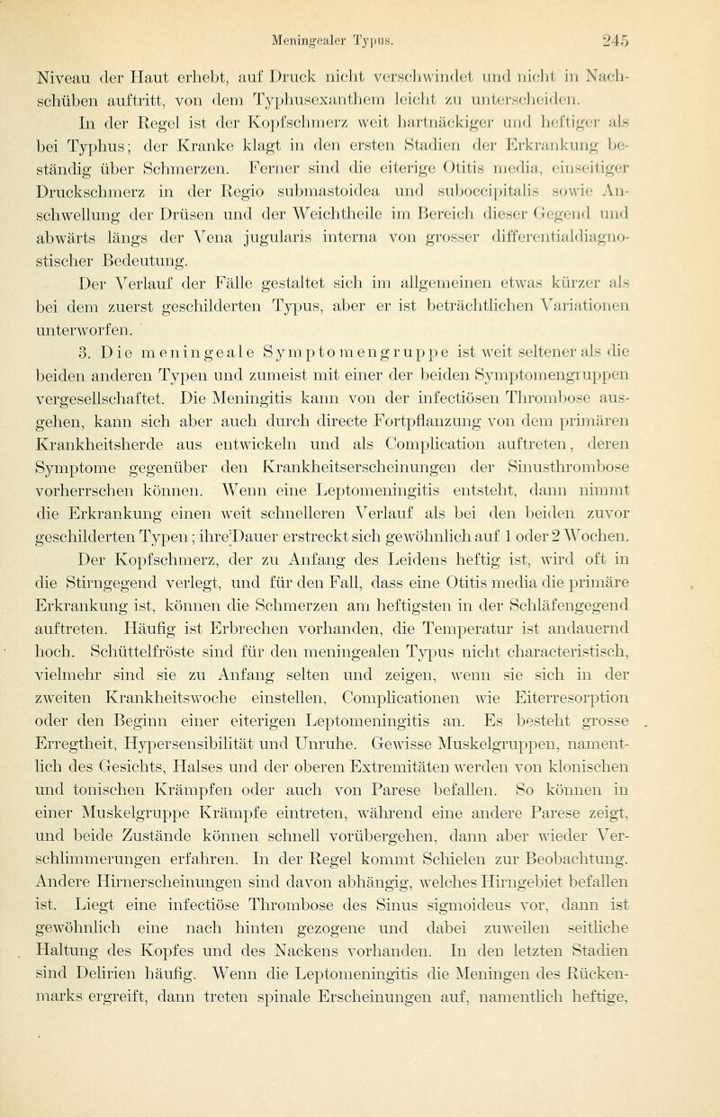 Niveau der Haut erhebt, auf Druck nicht vcrH(;liwiii<lct iiimI nidit in X;jc1i- schüben auftritt, von dem Typhusexanthem leiclit zu untei-schoicloi). In der Regel ist der Kopfschmerz weit hartnäckiger und heftiger als bei Typhus; der Kranke klagt in den ersten Stadien der Erkrankung be- ständig über Schmerzen. Ferner sind die eiterige Otitis niedia, einseitiger Druckschmerz in der Regio submastoidea und subocci[)italis sowie An- schwellung der Drüsen und der Weichtheile im Bereich dieser Gegend und abwärts längs der Vena jugularis interna von grosser differentialdiagno- stischer Bedeutung. Der Verlauf der Fälle gestaltet sich im allgemeinen etwas kürzer als bei dem zuerst geschilderten Typus, aber er ist beträchtlichen Variationen unterworfen. ' 3. Die m e n i n g e a 1 e S y m p t o ]n e n g r u p p e ist weit seltener als die beiden anderen Typen und zumeist mit einer der beiden Symptomengruppen vergesellschaftet. Die Meningitis kann von der infectiösen Thrombose aus- gehen, kann sich aber auch durch directe Fortpflanzung von dem primären Krankheitsherde aus entwickeln und als Complication auftreten, deren Symptome gegenüber den Krankheitserscheinungen der Sinusthrombose vorherrschen können. Wenn eine Leptomeningitis entsteht, dann nimmt die Erkrankung einen weit schnelleren Verlauf als bei den beiden zuvor geschilderten Typen; ihre'Dauer erstreckt sich gewöhnlich auf 1 oder 2 Wochen. Der Kopfschmerz, der zu Anfang des Leidens heftig ist, wird oft in die Stirngegend verlegt, und für den Fall, dass eine Otitis media die primäre Erkrankung ist, können die Schmerzen am heftigsten in der Schläfengegend auftreten. Häufig ist Erbrechen vorhanden, die Temperatur ist andauernd hoch. Schüttelfröste sind für den meningealen Typus nicht characteristisch, vielmehr sind sie zu Anfang selten und zeigen, wenn sie sich in der zweiten Krankheitswoche einstellen, Complicationen wie Eiterresorption oder den Beginn einer eiterigen Leptomeningitis an. Es besteht grosse Erregtheit, H3^persensibilität und Lhiruhe. Gewisse Muskelgruppeu, nament- lich des Gesichts, Halses und der oberen Extremitäten werden von klonischen und tonischen Krämpfen oder auch von Parese befallen. So können in einer Muskelgruppe Krämpfe eintreten, während eine andere Parese zeigt, und beide Zustände können schnell vorübergehen, dann aber wieder Ver- schlimmerungen erfahren. In der Regel kommt Schielen zur Beobachtung. Andere Hirnerscheinungen sind davon abhängig, welches Hmagebiet befallen ist. Liegt eine infectiöse Thrombose des Sinus sigmoideus vor, dann ist gewöhnlich eine nach hinten gezogene und dabei zuweilen seithche Haltung des Kopfes und des Nackens vorhanden. In den letzten Stadien sind Delirien häufig. Wenn die Leptomeningitis die Meningen des Rücken- marks ergreift, dann treten spinale Erscheinungen auf, namentlich heftige.