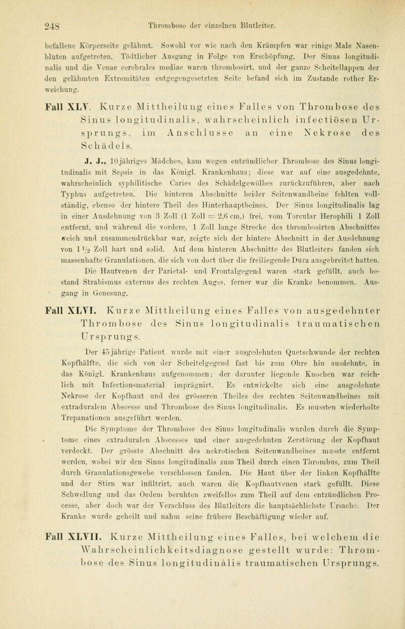 befallene Körperseite geliilinit. Sowohl vor wio naoli doii KräiiiiitVii war tMiiiiife ^lalo Nasen- bluten aufgetreten. Tödtlicher Ausgang in Folge von Erschöpfung. Der Sinus loiigitudi- nalis und die Venae cerebrales niediae waren thronibosirt, und der ganze S(heitella|)pen der den gelähmten Extremitäten entgegengesetzten Seite befand sicli im Zustande rother Er- weichung. Fall XLA'. Kurze Mittlu'ihing eines Falles von Thrombose des iSinus loiigitud i na 1 i s . wahrscheinlich inl'ectiösen Ur- sprungs, im Anschlüsse an eine Nekrose des Schädels. J, .!., lUjähriges Mädchen, kam wegen entzündlicher Thrombose des Sinus longi- tudinalis mit Sepsis in das Königl. Krankenhaus; diese war auf eine ausgedehnte, wahrscheinlich syphilitische Caries des Schädelgewölbes zurückzuführen, aber nach Typhus aufgetreten. Die hinteren Abschnitte beider Seitenwandbeine fehlten voll- ständig, ebenso der hintere Theil des Hinterhau]»tl)eines. Der Sinus bmgitudinalis lag in einer Ausdelinimg von H Zoll (1 Zoll — 2.() cni.i IVci. vom Torcular Herii]diili 1 Zoll entfernt, und während die vordere, 1 Z(dl lange Strecke des thrombosirten Abschnittes rreich und zusammendrückbar war, zeigte sich der hintere Abschnitt in der Ausdehnung von 11/2 Zoll hart und solid. Auf dem hinteren Abschnitte des Blutleiters fanden sich massenhafte Granulationen, die sich von dort über die freiliegende Dura ausgebreitet hatten. Die Hautvenen der Parietal- und Frontalgegend waren stark gefüllt, auch be- stand Strabismus externus des rechten Auges, ferner war die Kranke benoimiirii. Aus- gang in Genesung. Fall XLYI. Kurze Mittheilung eines Falles von ausgedehnter Tlirombose des Sinus longitudinalis trau inatischen Ursprungs. Der 4:5 jährige Patient wurde mit einer ausgedehnten Quetschwunde der rechten Kopfhälfte, die sich von der Scheitelgegend fast bis zum Ohre hin ausdehnte, in das Königl. Krankenhaus aufgenommen; der darunter liegende Knochen war reich- lich mit Infectionsmaterial imprägnirt. Es entwickelte sich eine ausgedehnte Nekrose der Kopfhaut und des grösseren Theiles des rechten Seitenwandbeines mit extradiirak-m Abscesse und Thrombose des Sinus longitmlinalis. Es mussten wiederholte Trepanationen ausgeführt werden. Die Symptome der Thrombose des Sinus longitudinalis wurden durch die Symp- tome eines extraduralen Abscesses und einer ausgedehnten Zerstörung der Kopfhaut verdeckt. Der grösste Abschnitt des nei<rotischen Seitenwandbeines musste entfernt werden, wobei wir den Sinus longitudinalis zum Theil durch einen Thrombus, zum Theil durch Granulationsgewebe verschlossen fanden. Die Haut über der linken Kopfhällte und der Stirn war intiltrirt, auch waren die Kopfhautvenen stark gefüllt. Diese Schwellung und das Oedem beruhten zweifellos zum Theil auf dem entzündlichen Pro- cesse, aber doch war der Verschluss des Blutleiters die hauptsächlichste Ursacli. Der Kranke wurde geheilt und nahm seine frühere Beschäftigung wieder auf. Fall XLVU. Kurze Mittheilung eines Falles, bei welchem die Wahrscheinlichkeitsdiagnose gestellt wurde: Throm- bose des Sinus longitudinalis traumatischen Ursprungs.