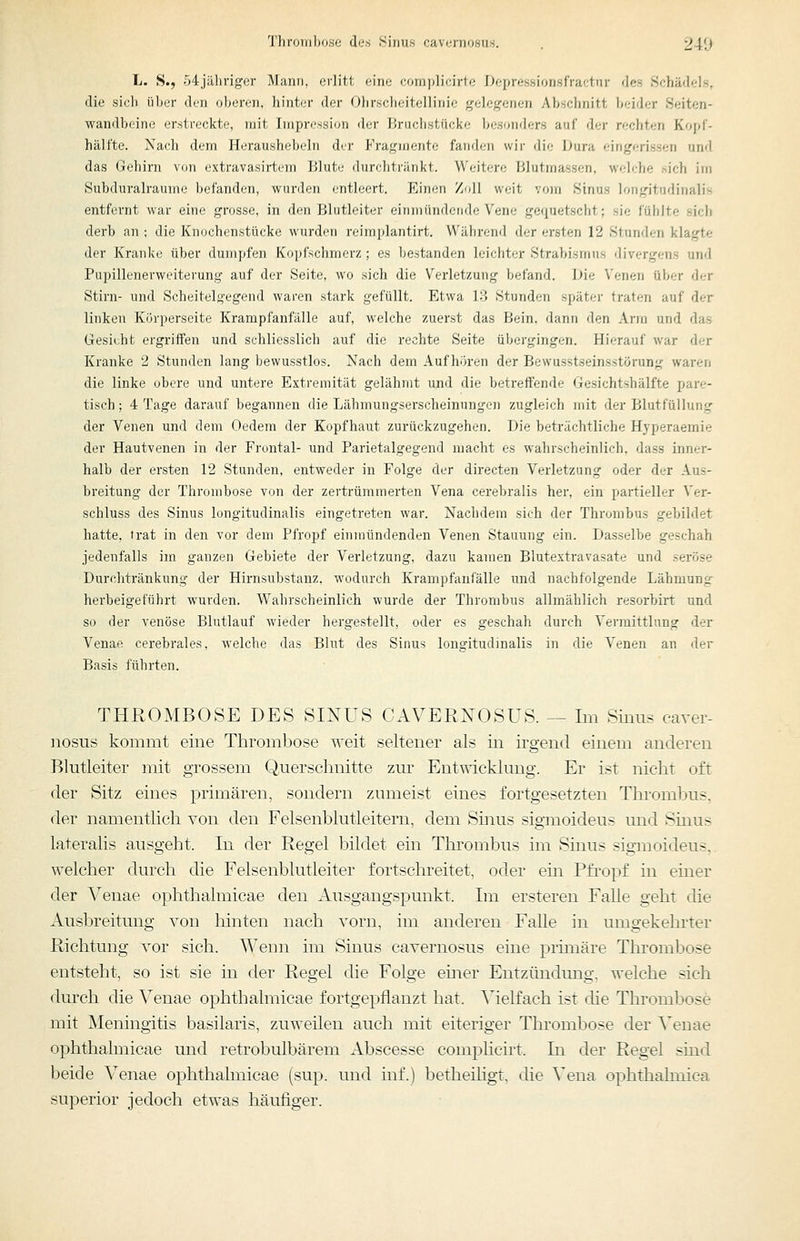 L. S.j 54jähnger Mann, erlitt eine complicirte Depressionsfractnr des Schädels, die siel) über den oberen, hinter der Olirscheitellinic gelegenen Abschnitt beider Seiten- wandbeine erstreckte, mit Impression der Bruchstücke besonders auf der rechten KopT- hälfte. Nach dem Heraushebeln dir Fragmente fanden wir die Dura eingerissen und das Gehirn von extravasirtem Blute durchtränkt. Weitere Blutmassen, weiche sich im Subduralraume befanden, wurden entleert. Einen Zoll weit vo)n Sinus longitudinalis entfernt war eine grosse, in den Blutleiter einmündende Vene gequetscht; sie fühlte sich derb an ; die Knochenstücke wurden reimplantirt. Während der ersten 12 Stunden klagte der Kranke über dumpfen Kopfschmerz; es bestanden leichter Strabismus divergens und Pupillenerweiterung auf der Seite, wo sich die Verletzung befand. Die Venen über der Stirn- und Scheitelgegend waren stark gefüllt. Etwa 13 Stunden später traten auf der linken Körperseite Krampfanfälle auf, welche zuerst das Bein, dann den Arm und das Gesicht ergriffen und schliesslich auf die rechte Seite übergingen. Hierauf war der Kranke 2 Stunden lang bewusstlos. Nach dem Aufhören der Bewusstseinsstörung waren die linke obere und untere Extremität gelähmt und die betreffende Gesichtshälfte pare- tisch; 4 Tage darauf begannen die Lähmungserscheinungen zugleich mit der Blutfüllung der Venen und dem Oedem der Kopfhaut zurückzugehen. Die beträchtliche Hyperaemie der Hautvenen in der Frontal- und Parietalgegend macht es wahrscheinlich, dass inner- halb der ersten 12 Stunden, entweder in Folge der directen Verletzung oder der Aus- breitung der Thrombose von der zertrümmerten Vena cerebralis her, ein partieller Ver- schluss des Sinus longitudinalis eingetreten war. Nachdem sich der Thrombus gebildet hatte, trat in den vor dem Pfropf einmündenden Venen Stauung ein. Dasselbe geschah jedenfalls im ganzen Gebiete der Verletzung, dazu kamen Blutextravasate und seröse Durchtränkung der Hirnsubstanz, wodurch Krampfanfälle und nachfolgende Lähmung herbeigeführt wurden. Wahrscheinlich wurde der Thrombus allmählich resorbirt und so der venöse Blutlauf wieder hergestellt, oder es geschah durch Vermittlung der Venae cerebrales, welche das Blut des Sinus longitudinalis in die Venen an der Basis führten. THROMBOSE DES SINUS CAVERNOSUS. — Im Sinus caver- ]iosus kommt eine Thrombose weit seltener als in irgend einem anderen Blutleiter mit grossem Querschnitte zur Entwicklung. Er ist nicht oft der Sitz eines primären, sondern zumeist eines fortgesetzten Thrombus, der namentlich von den Felsenblutleitern, dem Smus sigmoideus und Smus lateralis ausgeht. In der Regel bildet ein Thrombus im Sinus sigmoideus,. welcher durch die Felsenblutleiter fortschreitet, oder ein Pfi'opf m einer der Venae ophthalmicae den Ausgangspunkt. Im ersteren FaUe geht die Ausbreitung von hinten nach vorn, im anderen Falle in umgekelu'ter Richtung vor sich. Wenn im Sinus cavernosus eine piimäre Thrombose entsteht, so ist sie in der Regel die Folge emer Entzündung, welche sich durch die Venae ophthalmicae fortgepflanzt hat. ^'ielfach ist die Thrombose mit Meningitis basilaris, zuweilen auch mit eiteriger Thrombose der Venae ophthalmicae und retrobulbärem Abscesse comphcirt. In der Regel .sind beide Venae ophthalmicae (sup. und inf.) betheihgt, die ^'ena ophthahnica superior jedoch etwas häufiger.