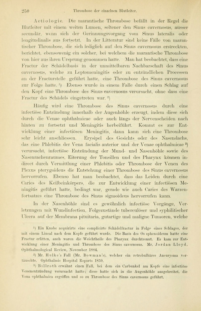 Aoti o lo^-ie. l>k' inarantis^dio 'riii'iniil»ose befällt in dvv Ron'cl tue Blutleiter mit einem weiten Lumen, seltener den Sinns ravt'niosns, ausser seenntlär, wenn sieh der (.Terinnunü-svoro-anLi: vom Sinns lateralis oder h)nirititdinalis aus fortsetzt. In der Litterann- sind keine l'^älle von maran- tischer 'rinuniltose, die sieh ledig-lieh auf den Sinus eavernosns erstreckten, herichtet. ebensowenig ein solcher, bei welchem die nuu'antisehe Thrombose von hier aus ihren Ursprung genonunen hatte. y\an hat beobaelitet. dass eine PVactur der Schädelbasis in der mnuitlelbaren Nachbarseliall des Sinus cavernosus, welche /.n Le|itonieningitis oder /,n ent/.ihidliclien Processen an der Fracturstelle geführt hatte, eine Thrombose des Siiuts cavernosus zur Folge hatte. ^) Ebenso wurde in emem Falle durch einen Schlag auf <len Kopf eine Thrombose des Sinus cavernosus verursacht, ohne dass eine Fractnr (U's Sdu'uU'ls eingetreten war. -) Häutig wird eine Thrombose des Sinns ca\-ernosns dni'cli eine infectiöse Entzündung imierhalb der Augenhöhle erzeugt, indem diese sich durch die \'^enae o]»htlialmicae oder auch längs der Nerveiischeiden nach hinten zu fortsetzt und Meningitis herbeiführt. Kommt es 7Aiy Ent- wicklung einer infectiösen Meningitis, dami kann sich eine Tln-ombose sehr leicht anschliessen. Erysipel des Gesichts oder des Nasendachs, das eine Phlebitis der \^ena facialis anterior und der ^'enae ophthalnücae ^) veriu-sacht, infectiöse Entzündung der Mund- und Nasenhöhle sowie des Nasenrachenraumes, Eiterung der Tonsillen und des Pharynx kömu'n in- direct dm'ch Vermittlung einer Phlebitis oder Thrombose der ^^encn des Plexus pterygoideus die Entstehung einer Thrombose des Sinus cavernosus hervorrufen. Ebenso hat man beobachtet, dass das Leiden durch eine Caries des Keilbeinkörpers, die zur Entwicklung einer infectiösen Me- ningitis geführt hatte, bedingt war, gerade wie auch Caries des Warzen- fortsatzes eine Thrombose des Sinus sigmoideus hervorrufen kann. In der Nasenhöhle sind es gewöhnlich infectiöse Vorgänge, \^er- letzimgen mit Wnndinfcction, Folgezustände ttil)ercit]öser nnd sy})liilitischer Ulcera auf ilei- Membrana i)itititaria, gutartige und maligne Tumoren, welche ^j Ein Knabe acquirirte eine complicirte Schädellnictur in Folge eines Schlages, der mit einem Lineal nach dem Kopfe geführt wurde. Die Basis des Os sphenoidenm hatte eine Fractur erlitten, auch waren die Weichtheile des Pharynx durchtrennt. Es kam zur Ent- wicklung einer Meningitis und Thrombose des Sinus cavernosus. Mr. Jordan Llo3'd, Ophthalniological lieview, November 1884. 2J Mr. Hiilkes Fall (Mr. Bowman's), welcher ein retrobulbäres Aneurvt^nui vor- täuschte. Ophthalmie Ho.spital Eeports 1859. 3) Billroth erwähnt einen Fall, bei dem ein Carbunkel am Kopfe eine infectiöse Venenentzündung verursacht hatte; diese hatte sich in die Augenhölile ausgebreitet, die Vena ophthalmica ergriffen und .so zu Thrombose des Sinus cavernosus geführt.