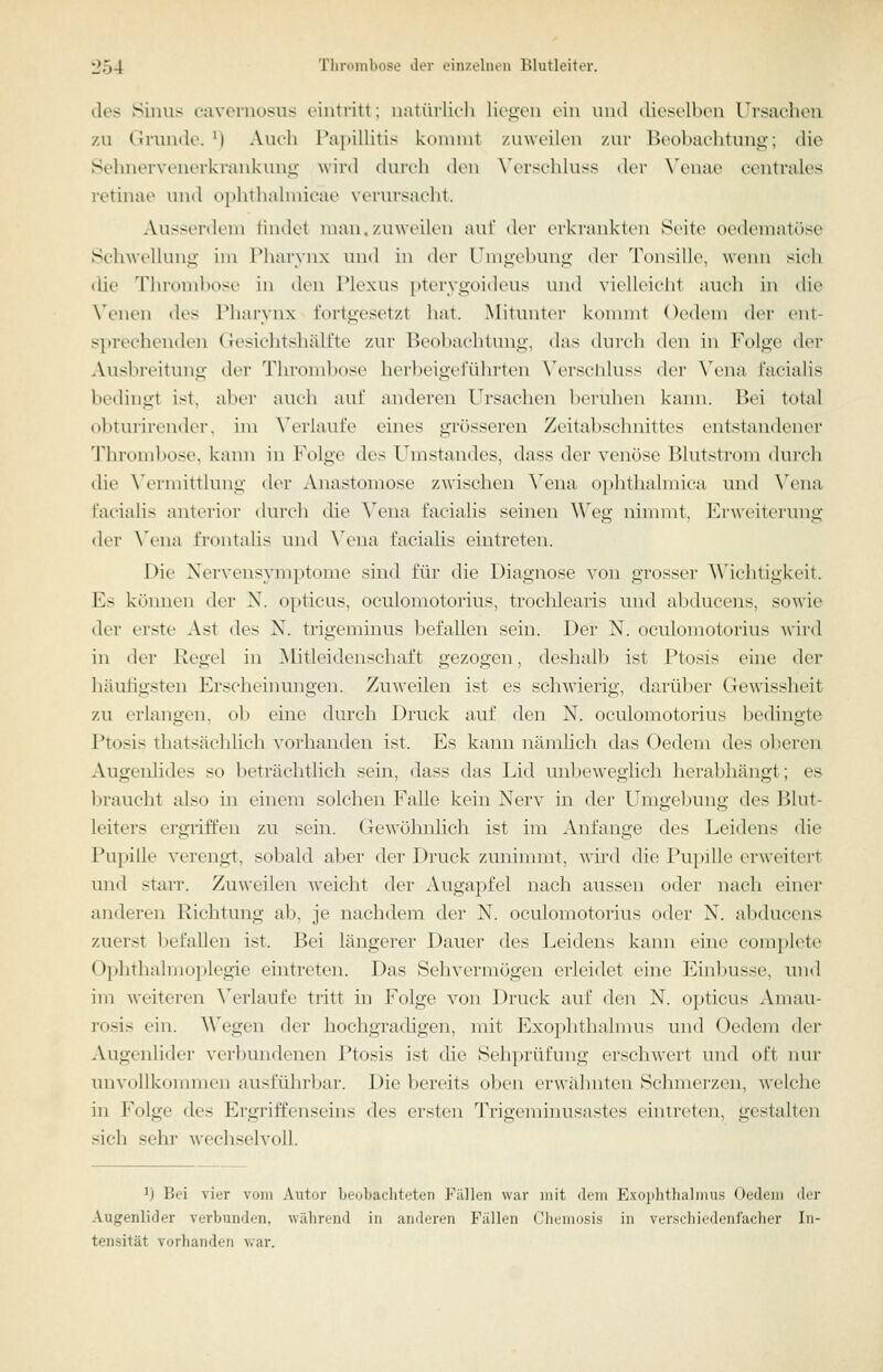 des Sinus c-aveniosiis eintritt; natürlich liciicn (.'in und dieselben Ursachen zu Grunde. M Aucli Papillitis konnnt zuweilen zur Beobachtung; die Sehnervenerkrankunu- wird durch den \'ersehluss der N'enae centrales retinae und uplithahnicae verursacht. Ausserdem findet man. zuweilen auf der erkrankten Seite oedematöse SchAvellunii im l^harynx uml in der Umgebung der Tonsille, wemi sich die 'rin-nnibose in den Plexus pter3'goideus und \ielleicli1 auch in die W'nen des Pharynx fortgesetzt hat. Mitunter konnnt Oedem der ent- sprechenden (resichtshälfte zur Beobachlinig, das durch den in Folge der Ausbreitung der Thromb(^se herheigeruhrten X'ersciduss der \'ena facialis bedingt ist. alier auch anl' anderen Ursachen l,)ertihcn kann. Bei total obturirender. im Verlaufe eines grösseren Zeitabschnittes entstandener Throml)ose. kaim in Folge des Umstandes, dass der venöse Blutstrom durch die X'ermittlung der Anastomose zwischen Vena ophthalmica und Yena facialis anterior durch die ^\^na facialis seinen Weg nimmt, Erweiterung der ^\'na frontalis und W'ua facialis eintreten. Die Nervensymptome sind für die Diagnose von grosser Wichtigkeit. Es können der N. opticus, oculomotorius, trochlearis und abducens, sowie der erste Ast des N. trigeminus befallen sein. Der N. oculomotorius wird in der Regel in Mitleidenschaft gezogen, deshalb ist Ptosis eine der häuhgsten Erscheinungen. Zuweilen ist es schwierig, darüber Gewissheit zu erlangen, ob eine durch Druck auf den N. oculomotorius bedingte Ptosis thatsächlich vorhanden ist. Es kann nämhch das Oedem des oberen Augenlides so beträchtlich sein, dass das Lid unbewcglicli herabhängt; es braucht also in einem solchen Falle kein Nerv in der Umgebung des Blut- leiters ergriffen zu sein. Gewöhnlich ist im Anfange des Leidens die Pupille verengt, sobald aber der Druck zuninnnt, wü'd die Pupille erweitert und starr. Zuweilen weicht der Augapfel nach aussen oder nach einer anderen Kichtung ab, je nachdem der N. oculomotorius oder N. aliducens zuerst befallen ist. Bei längerer Dauer des Leidens kann eine complete Ophthalmoplegie eintreten. Das Sehvermögen erleidet eine Einbusse, und im weiteren \erlaufe tritt in Folge von Drtick auf den N. opticus Amau- rosis ein. Wegen der hochgradigen, mit Exo})htha.lmus inid Oedem der Augenlider verbundenen Ptosis ist die Sehprüfung erschwert und oft nur unvollkommen ausführbar. Die bereits oben erwähnten Schmerzen, welche in Folge des Ergriffenseins des ersten Trigennnusastes eintreten, gestalten sich sehr wechselvoll. 1) Bei vier vom Autor beobacliteten Fällen war mit dem Exophthalmus Oedem der Augenlider verbunden, während in anderen Fällen Chemusis in ver.srhirdenfacher In- tensität vorhanden ^var.