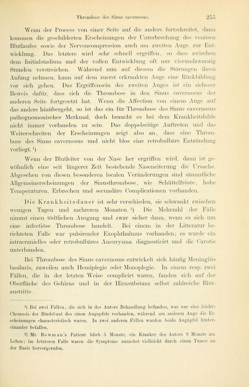 Wenn der Proccss von eiiiei- S(;it(' üuf die ;ui(l(!i'(; foiisohi'fMtel, dann kommen die geschilderten Krsc'lieinnngen d(!r lint(;rf)i'(jeliung des venösen Blntlaufes sowie der NervcMu^omprciSsioii iiiieli nin /weiten Auge zui- Knt- wicklung. Das letztere wird sehr sehiuill ergi-ilTen, so dass zwiselK^n dem Initialstadium und der vollen Entwicklung oft mn- viennidzwanzig Stunden verstreichen. Währc^nd nun auf diesem di(! Slörungfii ihren Anfang nehmen, kann auf dem zuerst erkrankten Auge eine Rückbildung vor sich gehen. Das Ergriffensein des zweiten Auges ist ein sicherer Beweis dafür, dass sich die Thrombose in den Sinus cavernosus der anderen Seite fortgesetzt liat. Wenn die Affection von einem Auge auf das andere hinübergeht, so ist das ein für Thrombose des Sinus cavernosus pathognomonisches Merkmal, doch braucht es bei dem Krankheitsbilde nicht immer vorhanden zu sein. Das doppelseitige Auftreten und das Weiterschreiten der Erscheinungen zeigt also an, dass eine Throm- bose des Sinus cavernosus und nicht blos eine retrobulbäre Entzündung vorliegt. ^) Wenn der Blutleiter von der Nase her ergriffen wird, dann ist ge- wöhnlich eine seit längerer Zeit bestehende Naseneiterung die Ursache. Abgesehen von diesen besonderen localen Veränderungen sind sämmthche Allgemeinerscheinungen der Sinusthrombose, wie Schüttelfi'öste, hohe Temperaturen, Erbrechen und secundäre Complicationen vorhanden. Die Krankheitsdauer ist sehr verschieden, sie schwankt zwischen wenigen Tagen und mehreren Monaten. -) Die Mehrzahl der Fälle nimmt einen tödtlichen Ausgang und zwar sicher dann, wenn es sich um eine infectiöse Thrombose handelt. Bei einem in der Litteratur be- richteten Falle war pulsirender Exophthalmus vorhanden; es w'urde ein intracranielles oder retrobulbäres Aneurysma diagnosticirt und die Carotis unterbunden. Bei Thrombose des Sinus cavernosus entwickelt sich häufig Meningitis basilaris, zuw^eilen auch Hemiplegie oder Monoplegie. In einem resp. zwei Fällen, die in der letzten Weise complicirt waren, fanden sich auf der Oberfläche des Gehirns und in der Hirusubstanz selbst zahlreiche Blut- austritte. ') Bei zwei Pällen, die sich in des Autors Behandlung befanden, war nur eine leichte Chemosis der Bindebaut des einen Augapfels vorhanden, während am anderen Auge die Er- scheinungen charaeteristisch waren. In zwei anderen Fällen wurden beide Augäpfel hinter- einander befallen. 2) Mr. Bowman's Patient blieb 5 Monate, ein Kranker des Autors 9 Monate am Leben; im letzteren Falle waren die Symptome zunächst vielleicht durch einen Tumor an der Basis hervorgerufen.