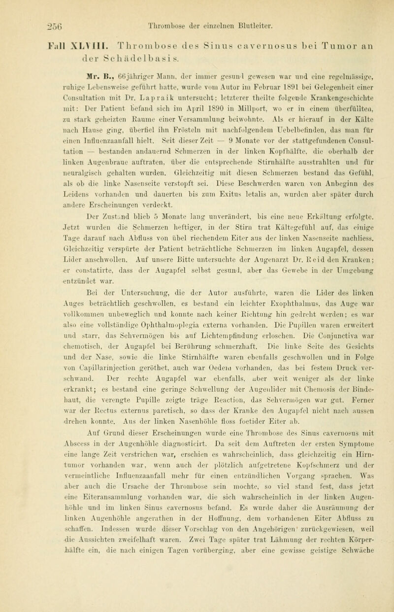 Füll XLVIII. 'r ln-(^ in boso dos Sinus cavernosus bei Tumor an der Se h äde 1 ba si s. Mr. B.j GGjähriger ^[aiin. der inuiier >,'e.^iui 1 ijewesen war und eine regelniüssiofe, ruhige Lebensweise gefülirt liatte. wurde vdin Autor im Februar 1891 bei Gelegenheit einer Cunsultation init Dr. Lajiraik untersucht; letzterer theilte folgende Krankengesehiehte mit: Der Patient befand sich im Ajiril 1890 in Milliu-rt, wo er in einem übiTfüilten. zu stark geheizten Räume einer Versammlung beiwohnte. .Ms er liierauf in der Kälte nach Hanse ging, überfiel ihn Frösteln mit nachfolgendem Uebelbefinden, das man für einen Influenzaanfall hielt. Seit dieser Zeit — 9 Monate vor der stattgefundenen Consul- tatiun — bestanden andauernd Schmerzen in der linken Kopfhälfte, die oberhalb der linken Augenbraue auftraten, über die entsprechende Stirnhälfte ausstrahlten und für neuralgisch gehalten wurden. Gleichzeitig mit diesen Schmerzen bestand das Gefühl, als ob die linke Kasenseite ver.stoiift sei. Diese Beschwerden waren von Anbeginn des Leidens vorhanden und dauerten bis zum Exitus letalis an, wurden aber später durch andere Erscheinungen verdeckt. Der Zustand blieb ö Monate lang unverändert, bis eine neue Erkältung erfolgte. Jetzt wurden die Sclinierzrn lieftiger, in der Stirn trat Kältegofiilil auf. das einige Tage darauf nach Abfluss von übel riechendem Eiter aus der linken Xasenseite nachliess. Gleichzeitig verspürte der Patient beträchtliche Schmerzen im linken Augapfel, dessen Lider anschwollen. Auf unsere Bitte untersuchte der Augenarzt Dr. Reid den Kranken; er constatirte, dass der Augapfel selbst gesund, aber das Gewebe in der TTiugebung entzündet war. Bei der Untersuchung, die der Autor ausführte, waren die Lider des linken Auges beträchtlich geschwollen, es bestand ein leicliter Exophthalmus, das Auge war vollkommen unbeweglich und konnte nach keiner Richtung hin gedreht werden; es war also eine vollständige Ophthalraoplegia externa vorhanden. Die Pupillen waren erweitert und starr, das Sehvermögen bis auf Lichtenipfindung erloschen. Die Conjunctiva war chemotisch, der Augapfel bei Berührung schmerzhaft. Die linke Seite des Gesichts und der Nase, sowie die linke Stirnhälfte waren ebenfalls geschwollen und in Folge von CapiUarinjection geröthet, auch war üedeiii vorhanden, das bei festem Druck ver- M-hwand. Der rechte Augapfel war ebenfalls, über weit weniger als der linke erkrankt; es bestand eine geringe Scliwellung der Augenlider mit Chemosis der Binde- haut, die verengte Pupille zeigte träge Reaction, das Sehveru)ögen war gut. Ferner war- der Rectus externus paretisch, so dass der Kranke den Auga])fel niclit nacli aussen drehen konnte. Aus der linken Nasenhöhle floss foetider Eiter ab. Auf Grund dieser Erscheinungen wurde eine Thrombose des Sinus cavernosus mit Abscess in der Augenhöhle diagnosticirt. Da seit dem Auftreten der ersten Sjm])tome eine lange Zeit verstrichen war, erschien es w'ahrscheinlich, dass gleichzeitig ein Hirn- tumor vorhanden war, wenn auch der jdötzlich aufgetretene Kopfschmerz und der vermeintliche Influenzaanfall mehr für einen entzündlichen Vorgang sprachen. Was aber auch die Ursaclie der Thrombose sein mochte, so viel stand fest, dass jetzt eine Eiteransamnilung vorhanden war, die sich wahrscheinlich in der linken Augen- höhle und im linken Sinus cavernosus befand. Es wurde daher die Ausräumung der linken Augenhöhle angerathen in der Hoffnung, dem vorhandenen Eiter Abfluss zu schaffen. Indessen wurde dieser Vorschlag von den Angehörigen' zurückgewiesen, weil •die Aussichten zweifelhaft waren. Zwei Tage später trat Lähmung der rechten Körper- Iiälfte ein, die nach einigen Tagen vorüberging, aber eine gewisse geistige Schwäche