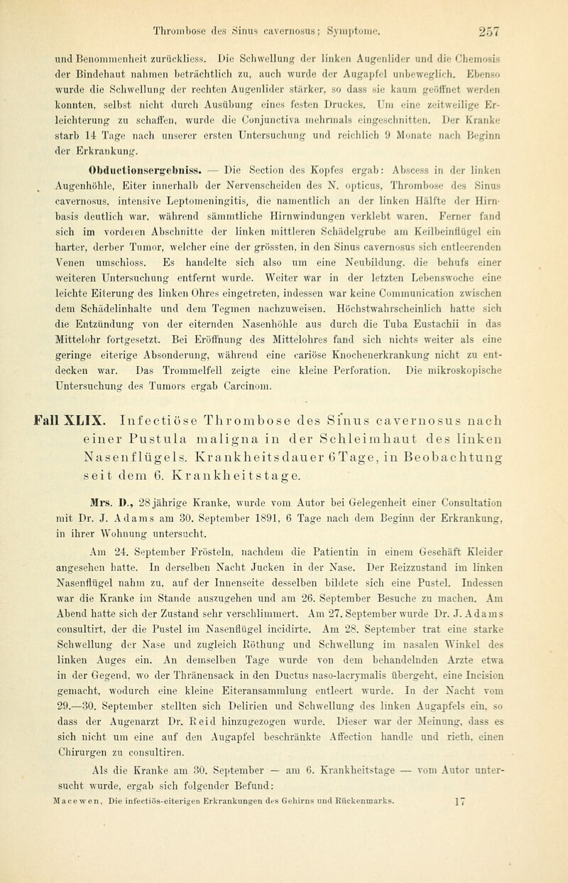 und Benoninienlieit zurückliess. Die Schwellung der linken Augenlider und die Chemosis der Bindehaut nalimen heträclitlich zu, auch wurde der Augapfel unbeweglich. Ebenso wurde die Schwellung der rechten Augenlider stärker, so dass sie kaum geöffnet werden konnten, selbst nicht durch Ausübung eines festen Druckes, Um eine zeitweilige Er- leichterung zu schaffen, wurde die Conjunctiva niehnnals eingeschnitten. Der Kranke starb 14 Tage nach unserer ersten Untersuchung und i'eichlich 9 Monate nach Beginn der Erkrankung. Obductioiisergebniss. — Die Section des Kopfes ergab: Abscess in der linken Augenhöhle, Eiter innerhalb der Nervenscheiden des N, opticus, Thrombose des Sinus cavernosus, intensive Leptorneningitis, die namentlich an der linken Hälfte der Hirn- basis deutlich war, während sämmtliche Hirnwindungen verklebt waren. Ferner fand sich im vorderen Abschnitte der linken mittleren Schädelgrube am Keilbeinflügel ein harter, derber Tumor, welcher eine der grössten, in den Sinus cavernosus sich entleerenden Venen umschloss. Es handelte sich also um eine Neubildung, die behufs einer weiteren Untersuchung entfernt wurde. Weiter war in der letzten Lebenswoche eine leichte Eiterung des linken Ohres eingetreten, indessen war keine Communication zwischen dem Schädelinhalte und dem Tegmen nachzuweisen. Höchstwahrscheinlich hatte sich die Entzündung von der eiternden Nasenhöhle aus durch die Tuba Eustachii in das Mittelohr fortgesetzt. Bei Eröffnung des Mittelohres fand sich nichts weiter als eine geringe eiterige Absonderung, während eine cariöse Knochenerkrankung nicht zu ent- decken war. Das Trommelfell zeigte eine kleine Perforation. Die mikroskopische Untersuchung des Tumors ergab Carcinom. Fall XLIX. Infectiöse Thrombose des Sinus cavernosus nach einer Pustula maligna in der Schleimhaut des linken Nasenflügels. Krankheitsdauer 6Tage, in Beobachtung seit dem 6. Krankheitstage. Mrs. D., 28 jährige Kranke, wurde vom Autor bei Gelegenheit einer Consultation mit Dr. J. Adams am 30. September 1891, 6 Tage nach dem Beginn der Erkrankung, in ihrer Wohnung untersucht. Am 24. September Frösteln, nachdem die Patientin in einem Geschäft Kleider angesehen hatte. In derselben Nacht Jucken in der Nase. Der Eeizzustand im linken Nasenflügel nahm zu, auf der Innenseite desselben bildete sich eine Pustel. Indessen war die Kranke im Stande auszugehen und am 26. September Besuche zu machen. Am Abend hatte sich der Zustand sehr verschlimmert. Am 27, September wurde Dr. J. Adams consultivt, der die Pustel im Nasenflügel incidirte. Am 28. September trat eine starke Schwellung der Nase und zugleich Eöthung und Schwellung im nasalen Winkel des linken Auges ein. An demselben Tage wurde von dem behandelnden Arzte etwa in der Gegend, wo der Thränensack in den Ductus naso-lacrymalis übergeht, eine Ineision gemacht, wodurch eine kleine Eiteransammlung entleert wurde. In der Nacht vom 29,—30, September stellten sich Delirien und Schwellung des linken Augapfels ein, so dass der Augenarzt Dr. Eeid hinzugezogen wurde. Dieser war der Meinung, dass es sich nicht um eine auf den Augapfel beschränkte Alfectiou handle und rieth. einen Chirurgen zu consultiren. Als die Kranke am 30. September — am 6. Krankheitstage — vom Autor unter- sucht wurde, ergab sich folgender Befund: Macewen, Die infectiös-eiterigen Erkrankungen des Gehirns und Eückenmarks. 17